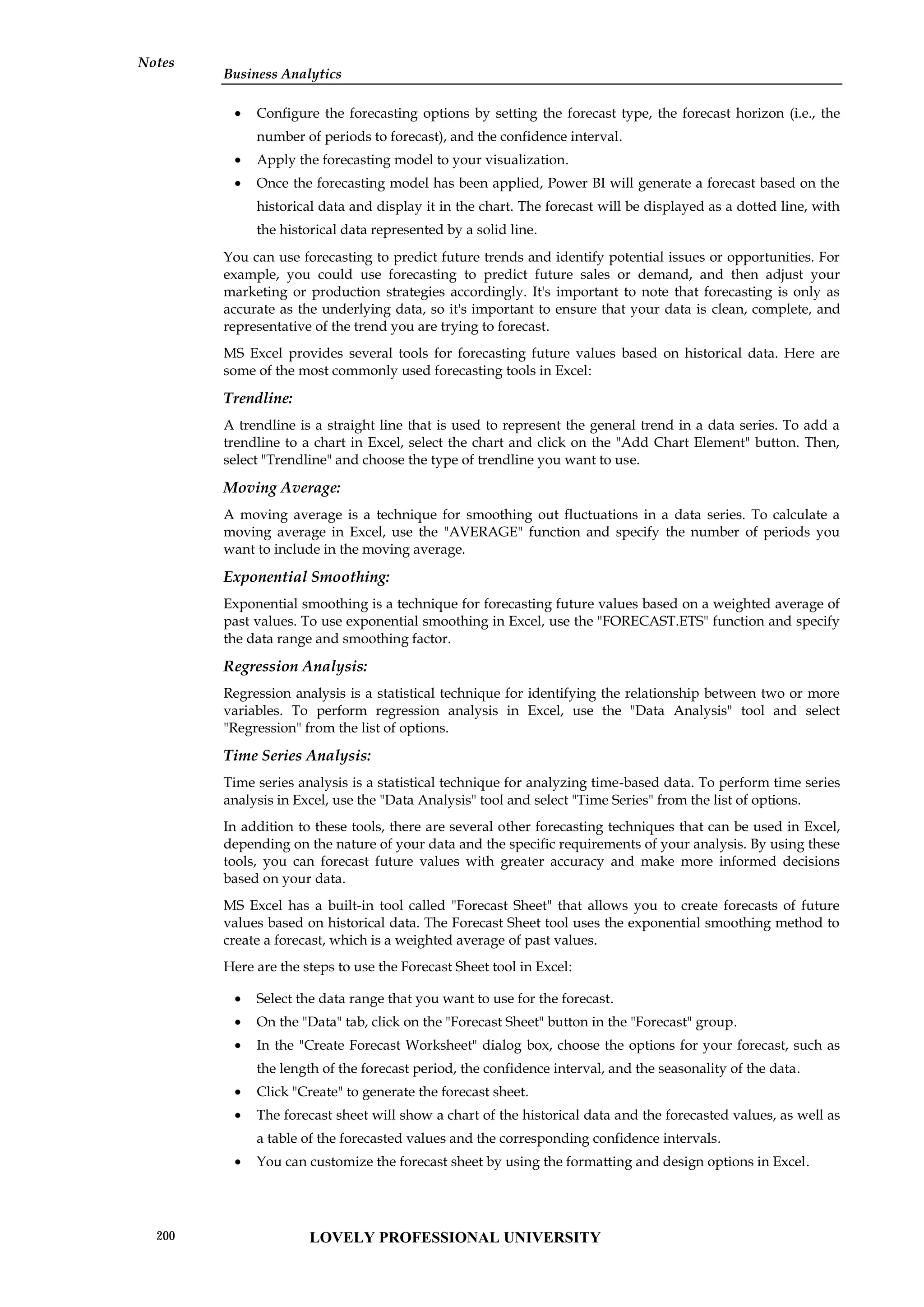 Business Analytics
Notes
 Configure the forecasting options by setting the forecast type, the forecast horizon (i.e., the
number of periods to forecast), and the confidence interval.
 Apply the forecasting model to your visualization.
 Once the forecasting model has been applied, Power BI will generate a forecast based on the
historical data and display it in the chart. The forecast will be displayed as a dotted line, with
the historical data represented by a solid line.
You can use forecasting to predict future trends and identify potential issues or opportunities. For
example, you could use forecasting to predict future sales or demand, and then adjust your
marketing or production strategies accordingly. It's important to note that forecasting is only as
accurate as the underlying data, so it's important to ensure that your data is clean, complete, and
representative of the trend you are trying to forecast.
MS Excel provides several tools for forecasting future values based on historical data. Here are
some of the most commonly used forecasting tools in Excel:
Trendline:
A trendline is a straight line that is used to represent the general trend in a data series. To add a
trendline to a chart in Excel, select the chart and click on the "Add Chart Element" button. Then,
select "Trendline" and choose the type of trendline you want to use.
Moving Average:
A moving average is a technique for smoothing out fluctuations in a data series. To calculate a
moving average in Excel, use the "AVERAGE" function and specify the number of periods you
want to include in the moving average.
Exponential Smoothing:
Exponential smoothing is a technique for forecasting future values based on a weighted average of
past values. To use exponential smoothing in Excel, use the "FORECAST.ETS" function and specify
the data range and smoothing factor.
Regression Analysis:
Regression analysis is a statistical technique for identifying the relationship between two or more
variables. To perform regression analysis in Excel, use the "Data Analysis" tool and select
"Regression" from the list of options.
Time Series Analysis:
Time series analysis is a statistical technique for analyzing time-based data. To perform time series
analysis in Excel, use the "Data Analysis" tool and select "Time Series" from the list of options.
In addition to these tools, there are several other forecasting techniques that can be used in Excel,
depending on the nature of your data and the specific requirements of your analysis. By using these
tools, you can forecast future values with greater accuracy and make more informed decisions
based on your data.
MS Excel has a built-in tool called "Forecast Sheet" that allows you to create forecasts of future
values based on historical data. The Forecast Sheet tool uses the exponential smoothing method to
create a forecast, which is a weighted average of past values.
Here are the steps to use the Forecast Sheet tool in Excel:
 Select the data range that you want to use for the forecast.
 On the "Data" tab, click on the "Forecast Sheet" button in the "Forecast" group.
 In the "Create Forecast Worksheet" dialog box, choose the options for your forecast, such as
the length of the forecast period, the confidence interval, and the seasonality of the data.
 Click "Create" to generate the forecast sheet.
 The forecast sheet will show a chart of the historical data and the forecasted values, as well as
a table of the forecasted values and the corresponding confidence intervals.
 You can customize the forecast sheet by using the formatting and design options in Excel.
LOVELY PROFESSIONAL UNIVERSITY
200
 