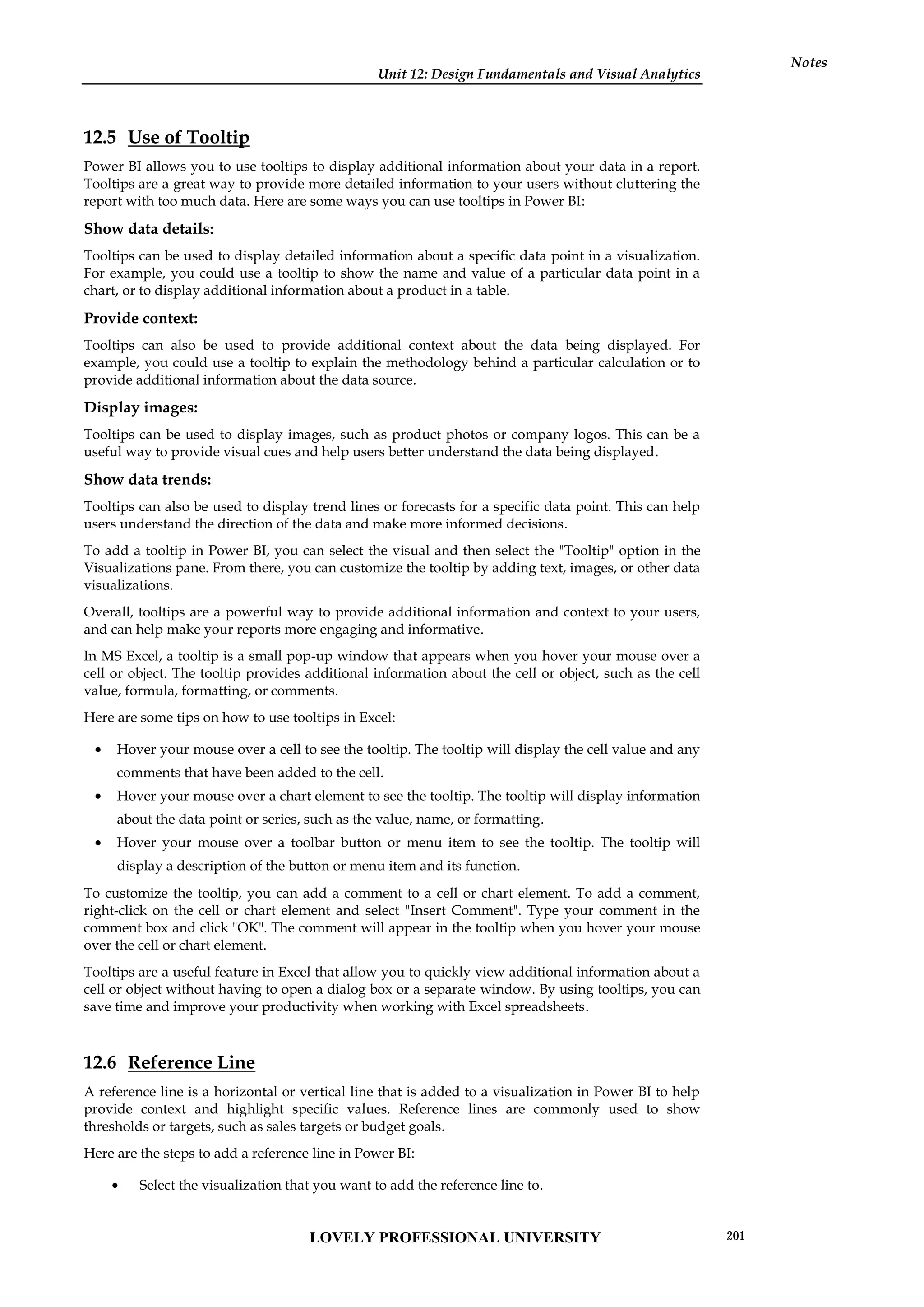 Unit 12: Design Fundamentals and Visual Analytics
Notes
12.5 Use of Tooltip
Power BI allows you to use tooltips to display additional information about your data in a report.
Tooltips are a great way to provide more detailed information to your users without cluttering the
report with too much data. Here are some ways you can use tooltips in Power BI:
Show data details:
Tooltips can be used to display detailed information about a specific data point in a visualization.
For example, you could use a tooltip to show the name and value of a particular data point in a
chart, or to display additional information about a product in a table.
Provide context:
Tooltips can also be used to provide additional context about the data being displayed. For
example, you could use a tooltip to explain the methodology behind a particular calculation or to
provide additional information about the data source.
Display images:
Tooltips can be used to display images, such as product photos or company logos. This can be a
useful way to provide visual cues and help users better understand the data being displayed.
Show data trends:
Tooltips can also be used to display trend lines or forecasts for a specific data point. This can help
users understand the direction of the data and make more informed decisions.
To add a tooltip in Power BI, you can select the visual and then select the "Tooltip" option in the
Visualizations pane. From there, you can customize the tooltip by adding text, images, or other data
visualizations.
Overall, tooltips are a powerful way to provide additional information and context to your users,
and can help make your reports more engaging and informative.
In MS Excel, a tooltip is a small pop-up window that appears when you hover your mouse over a
cell or object. The tooltip provides additional information about the cell or object, such as the cell
value, formula, formatting, or comments.
Here are some tips on how to use tooltips in Excel:
 Hover your mouse over a cell to see the tooltip. The tooltip will display the cell value and any
comments that have been added to the cell.
 Hover your mouse over a chart element to see the tooltip. The tooltip will display information
about the data point or series, such as the value, name, or formatting.
 Hover your mouse over a toolbar button or menu item to see the tooltip. The tooltip will
display a description of the button or menu item and its function.
To customize the tooltip, you can add a comment to a cell or chart element. To add a comment,
right-click on the cell or chart element and select "Insert Comment". Type your comment in the
comment box and click "OK". The comment will appear in the tooltip when you hover your mouse
over the cell or chart element.
Tooltips are a useful feature in Excel that allow you to quickly view additional information about a
cell or object without having to open a dialog box or a separate window. By using tooltips, you can
save time and improve your productivity when working with Excel spreadsheets.
12.6 Reference Line
A reference line is a horizontal or vertical line that is added to a visualization in Power BI to help
provide context and highlight specific values. Reference lines are commonly used to show
thresholds or targets, such as sales targets or budget goals.
Here are the steps to add a reference line in Power BI:
 Select the visualization that you want to add the reference line to.
LOVELY PROFESSIONAL UNIVERSITY 201
 
