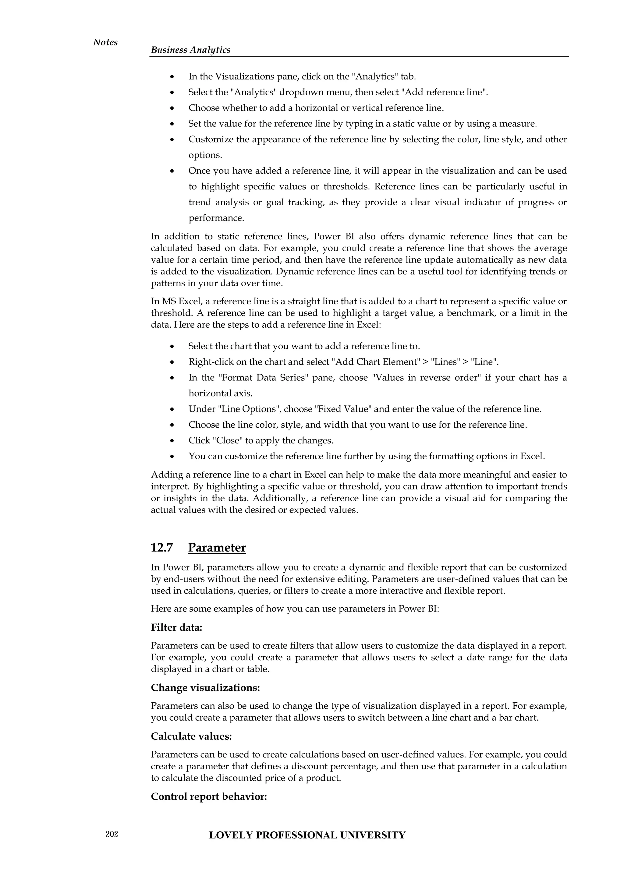 Business Analytics
Notes
 In the Visualizations pane, click on the "Analytics" tab.
 Select the "Analytics" dropdown menu, then select "Add reference line".
 Choose whether to add a horizontal or vertical reference line.
 Set the value for the reference line by typing in a static value or by using a measure.
 Customize the appearance of the reference line by selecting the color, line style, and other
options.
 Once you have added a reference line, it will appear in the visualization and can be used
to highlight specific values or thresholds. Reference lines can be particularly useful in
trend analysis or goal tracking, as they provide a clear visual indicator of progress or
performance.
In addition to static reference lines, Power BI also offers dynamic reference lines that can be
calculated based on data. For example, you could create a reference line that shows the average
value for a certain time period, and then have the reference line update automatically as new data
is added to the visualization. Dynamic reference lines can be a useful tool for identifying trends or
patterns in your data over time.
In MS Excel, a reference line is a straight line that is added to a chart to represent a specific value or
threshold. A reference line can be used to highlight a target value, a benchmark, or a limit in the
data. Here are the steps to add a reference line in Excel:
 Select the chart that you want to add a reference line to.
 Right-click on the chart and select "Add Chart Element" > "Lines" > "Line".
 In the "Format Data Series" pane, choose "Values in reverse order" if your chart has a
horizontal axis.
 Under "Line Options", choose "Fixed Value" and enter the value of the reference line.
 Choose the line color, style, and width that you want to use for the reference line.
 Click "Close" to apply the changes.
 You can customize the reference line further by using the formatting options in Excel.
Adding a reference line to a chart in Excel can help to make the data more meaningful and easier to
interpret. By highlighting a specific value or threshold, you can draw attention to important trends
or insights in the data. Additionally, a reference line can provide a visual aid for comparing the
actual values with the desired or expected values.
12.7 Parameter
In Power BI, parameters allow you to create a dynamic and flexible report that can be customized
by end-users without the need for extensive editing. Parameters are user-defined values that can be
used in calculations, queries, or filters to create a more interactive and flexible report.
Here are some examples of how you can use parameters in Power BI:
Filter data:
Parameters can be used to create filters that allow users to customize the data displayed in a report.
For example, you could create a parameter that allows users to select a date range for the data
displayed in a chart or table.
Change visualizations:
Parameters can also be used to change the type of visualization displayed in a report. For example,
you could create a parameter that allows users to switch between a line chart and a bar chart.
Calculate values:
Parameters can be used to create calculations based on user-defined values. For example, you could
create a parameter that defines a discount percentage, and then use that parameter in a calculation
to calculate the discounted price of a product.
Control report behavior:
LOVELY PROFESSIONAL UNIVERSITY
202
 