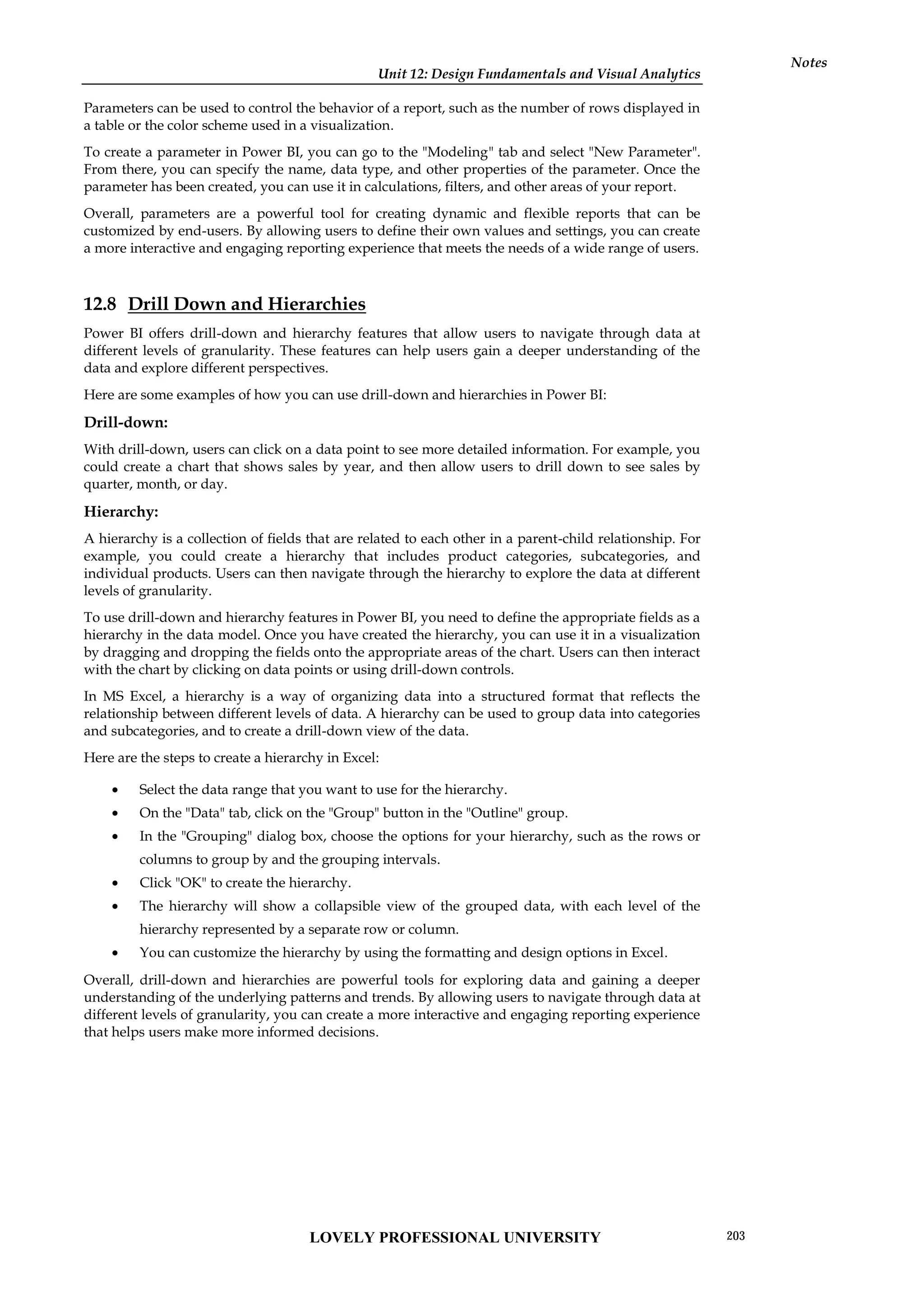Unit 12: Design Fundamentals and Visual Analytics
Notes
Parameters can be used to control the behavior of a report, such as the number of rows displayed in
a table or the color scheme used in a visualization.
To create a parameter in Power BI, you can go to the "Modeling" tab and select "New Parameter".
From there, you can specify the name, data type, and other properties of the parameter. Once the
parameter has been created, you can use it in calculations, filters, and other areas of your report.
Overall, parameters are a powerful tool for creating dynamic and flexible reports that can be
customized by end-users. By allowing users to define their own values and settings, you can create
a more interactive and engaging reporting experience that meets the needs of a wide range of users.
12.8 Drill Down and Hierarchies
Power BI offers drill-down and hierarchy features that allow users to navigate through data at
different levels of granularity. These features can help users gain a deeper understanding of the
data and explore different perspectives.
Here are some examples of how you can use drill-down and hierarchies in Power BI:
Drill-down:
With drill-down, users can click on a data point to see more detailed information. For example, you
could create a chart that shows sales by year, and then allow users to drill down to see sales by
quarter, month, or day.
Hierarchy:
A hierarchy is a collection of fields that are related to each other in a parent-child relationship. For
example, you could create a hierarchy that includes product categories, subcategories, and
individual products. Users can then navigate through the hierarchy to explore the data at different
levels of granularity.
To use drill-down and hierarchy features in Power BI, you need to define the appropriate fields as a
hierarchy in the data model. Once you have created the hierarchy, you can use it in a visualization
by dragging and dropping the fields onto the appropriate areas of the chart. Users can then interact
with the chart by clicking on data points or using drill-down controls.
In MS Excel, a hierarchy is a way of organizing data into a structured format that reflects the
relationship between different levels of data. A hierarchy can be used to group data into categories
and subcategories, and to create a drill-down view of the data.
Here are the steps to create a hierarchy in Excel:
 Select the data range that you want to use for the hierarchy.
 On the "Data" tab, click on the "Group" button in the "Outline" group.
 In the "Grouping" dialog box, choose the options for your hierarchy, such as the rows or
columns to group by and the grouping intervals.
 Click "OK" to create the hierarchy.
 The hierarchy will show a collapsible view of the grouped data, with each level of the
hierarchy represented by a separate row or column.
 You can customize the hierarchy by using the formatting and design options in Excel.
Overall, drill-down and hierarchies are powerful tools for exploring data and gaining a deeper
understanding of the underlying patterns and trends. By allowing users to navigate through data at
different levels of granularity, you can create a more interactive and engaging reporting experience
that helps users make more informed decisions.
LOVELY PROFESSIONAL UNIVERSITY 203
 