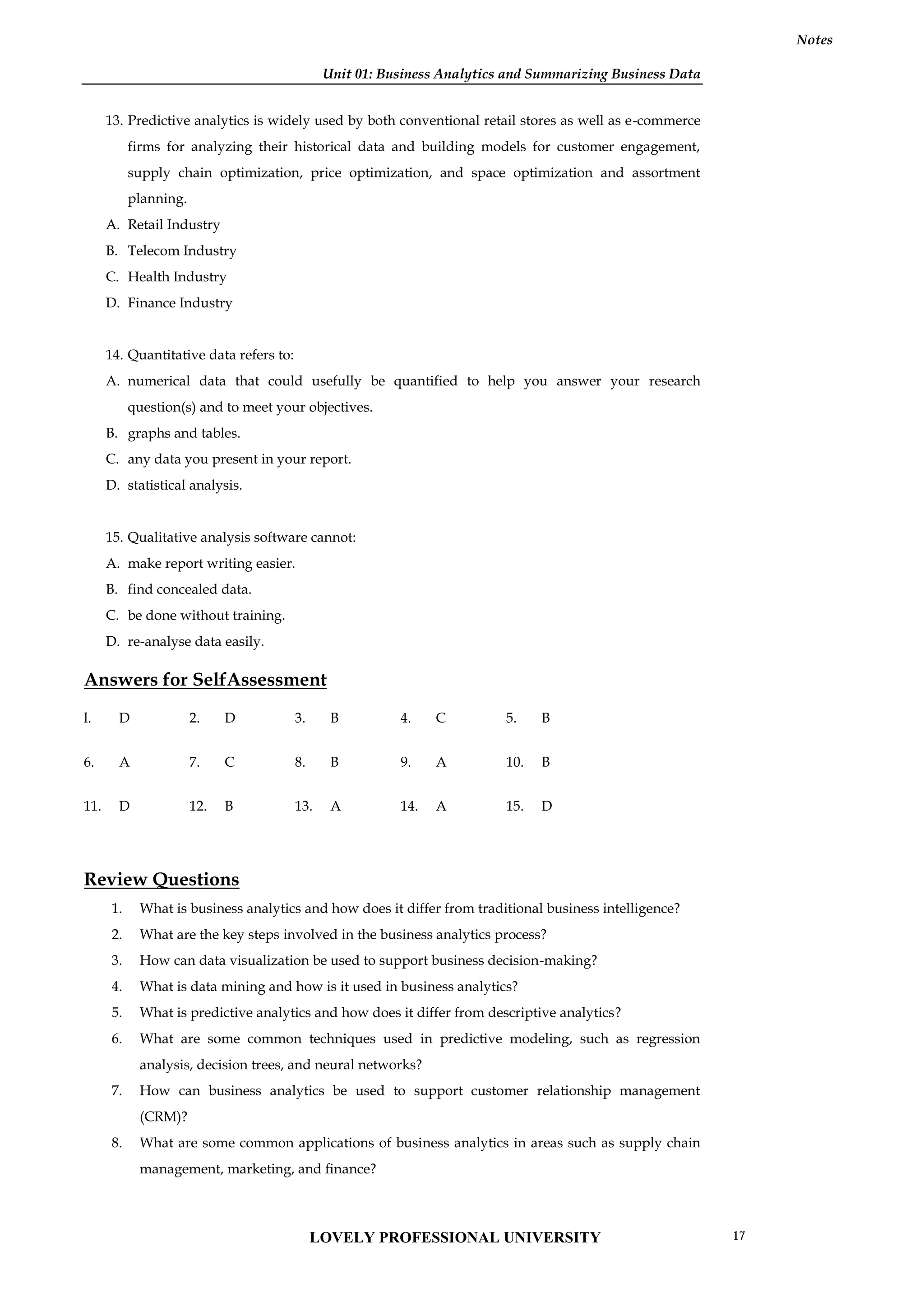 Unit 01: Business Analytics and Summarizing Business Data
Notes
13. Predictive analytics is widely used by both conventional retail stores as well as e-commerce
firms for analyzing their historical data and building models for customer engagement,
supply chain optimization, price optimization, and space optimization and assortment
planning.
A. Retail Industry
B. Telecom Industry
C. Health Industry
D. Finance Industry
14. Quantitative data refers to:
A. numerical data that could usefully be quantified to help you answer your research
question(s) and to meet your objectives.
B. graphs and tables.
C. any data you present in your report.
D. statistical analysis.
15. Qualitative analysis software cannot:
A. make report writing easier.
B. find concealed data.
C. be done without training.
D. re-analyse data easily.
Answers for SelfAssessment
l. D 2. D 3. B 4. C 5. B
6. A 7. C 8. B 9. A 10. B
11. D 12. B 13. A 14. A 15. D
Review Questions
1. What is business analytics and how does it differ from traditional business intelligence?
2. What are the key steps involved in the business analytics process?
3. How can data visualization be used to support business decision-making?
4. What is data mining and how is it used in business analytics?
5. What is predictive analytics and how does it differ from descriptive analytics?
6. What are some common techniques used in predictive modeling, such as regression
analysis, decision trees, and neural networks?
7. How can business analytics be used to support customer relationship management
(CRM)?
8. What are some common applications of business analytics in areas such as supply chain
management, marketing, and finance?
LOVELY PROFESSIONAL UNIVERSITY 17
 