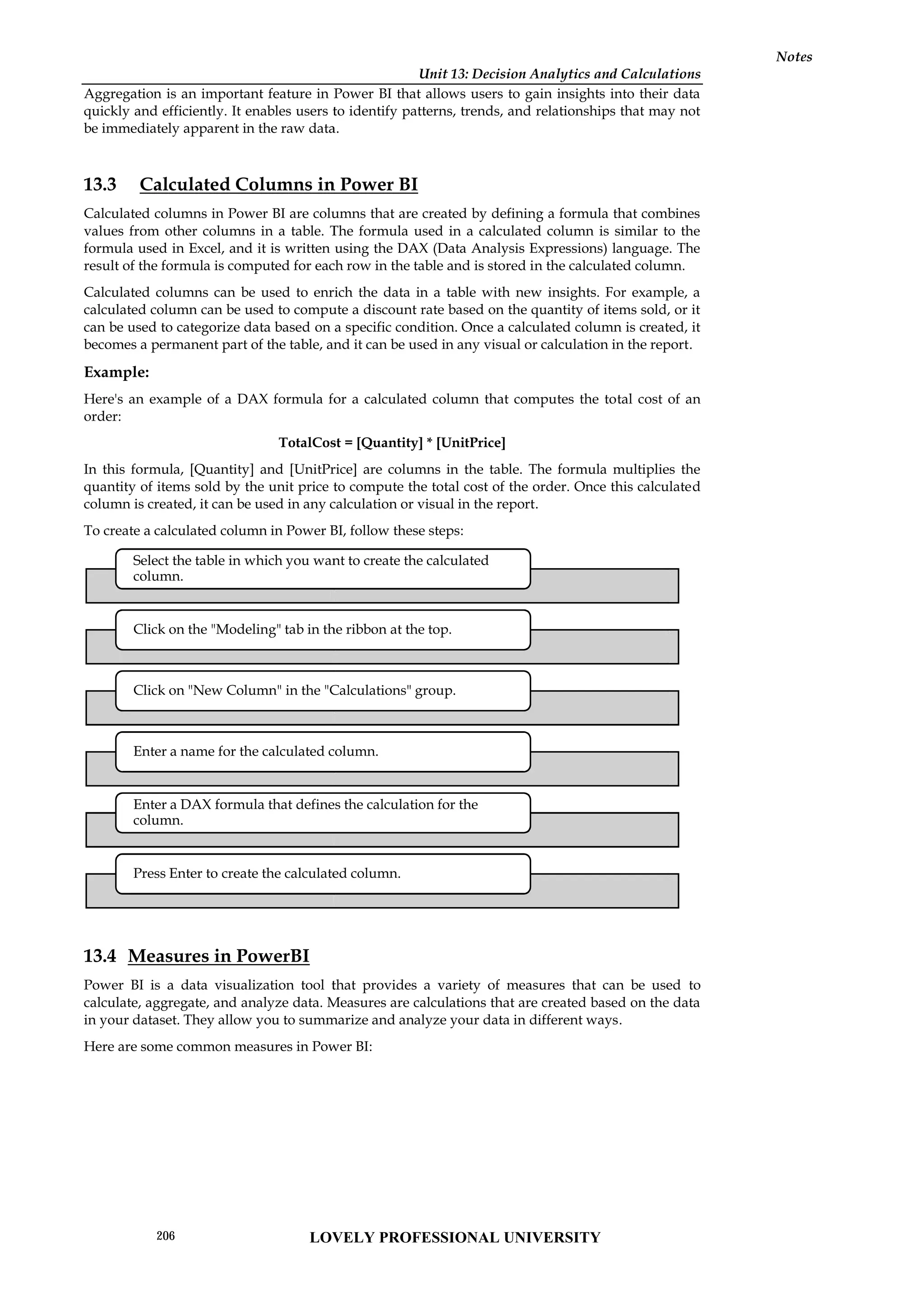 Unit 13: Decision Analytics and Calculations
Notes
Aggregation is an important feature in Power BI that allows users to gain insights into their data
quickly and efficiently. It enables users to identify patterns, trends, and relationships that may not
be immediately apparent in the raw data.
13.3 Calculated Columns in Power BI
Calculated columns in Power BI are columns that are created by defining a formula that combines
values from other columns in a table. The formula used in a calculated column is similar to the
formula used in Excel, and it is written using the DAX (Data Analysis Expressions) language. The
result of the formula is computed for each row in the table and is stored in the calculated column.
Calculated columns can be used to enrich the data in a table with new insights. For example, a
calculated column can be used to compute a discount rate based on the quantity of items sold, or it
can be used to categorize data based on a specific condition. Once a calculated column is created, it
becomes a permanent part of the table, and it can be used in any visual or calculation in the report.
Example:
Here's an example of a DAX formula for a calculated column that computes the total cost of an
order:
TotalCost = [Quantity] * [UnitPrice]
In this formula, [Quantity] and [UnitPrice] are columns in the table. The formula multiplies the
quantity of items sold by the unit price to compute the total cost of the order. Once this calculated
column is created, it can be used in any calculation or visual in the report.
To create a calculated column in Power BI, follow these steps:
13.4 Measures in PowerBI
Power BI is a data visualization tool that provides a variety of measures that can be used to
calculate, aggregate, and analyze data. Measures are calculations that are created based on the data
in your dataset. They allow you to summarize and analyze your data in different ways.
Here are some common measures in Power BI:
Select the table in which you want to create the calculated
column.
Click on the "Modeling" tab in the ribbon at the top.
Click on "New Column" in the "Calculations" group.
Enter a name for the calculated column.
Enter a DAX formula that defines the calculation for the
column.
Press Enter to create the calculated column.
Unit 13: Decision Analytics and Calculations
Notes
Aggregation is an important feature in Power BI that allows users to gain insights into their data
quickly and efficiently. It enables users to identify patterns, trends, and relationships that may not
be immediately apparent in the raw data.
13.3 Calculated Columns in Power BI
Calculated columns in Power BI are columns that are created by defining a formula that combines
values from other columns in a table. The formula used in a calculated column is similar to the
formula used in Excel, and it is written using the DAX (Data Analysis Expressions) language. The
result of the formula is computed for each row in the table and is stored in the calculated column.
Calculated columns can be used to enrich the data in a table with new insights. For example, a
calculated column can be used to compute a discount rate based on the quantity of items sold, or it
can be used to categorize data based on a specific condition. Once a calculated column is created, it
becomes a permanent part of the table, and it can be used in any visual or calculation in the report.
Example:
Here's an example of a DAX formula for a calculated column that computes the total cost of an
order:
TotalCost = [Quantity] * [UnitPrice]
In this formula, [Quantity] and [UnitPrice] are columns in the table. The formula multiplies the
quantity of items sold by the unit price to compute the total cost of the order. Once this calculated
column is created, it can be used in any calculation or visual in the report.
To create a calculated column in Power BI, follow these steps:
13.4 Measures in PowerBI
Power BI is a data visualization tool that provides a variety of measures that can be used to
calculate, aggregate, and analyze data. Measures are calculations that are created based on the data
in your dataset. They allow you to summarize and analyze your data in different ways.
Here are some common measures in Power BI:
Select the table in which you want to create the calculated
column.
Click on the "Modeling" tab in the ribbon at the top.
Click on "New Column" in the "Calculations" group.
Enter a name for the calculated column.
Enter a DAX formula that defines the calculation for the
column.
Press Enter to create the calculated column.
Unit 13: Decision Analytics and Calculations
Notes
Aggregation is an important feature in Power BI that allows users to gain insights into their data
quickly and efficiently. It enables users to identify patterns, trends, and relationships that may not
be immediately apparent in the raw data.
13.3 Calculated Columns in Power BI
Calculated columns in Power BI are columns that are created by defining a formula that combines
values from other columns in a table. The formula used in a calculated column is similar to the
formula used in Excel, and it is written using the DAX (Data Analysis Expressions) language. The
result of the formula is computed for each row in the table and is stored in the calculated column.
Calculated columns can be used to enrich the data in a table with new insights. For example, a
calculated column can be used to compute a discount rate based on the quantity of items sold, or it
can be used to categorize data based on a specific condition. Once a calculated column is created, it
becomes a permanent part of the table, and it can be used in any visual or calculation in the report.
Example:
Here's an example of a DAX formula for a calculated column that computes the total cost of an
order:
TotalCost = [Quantity] * [UnitPrice]
In this formula, [Quantity] and [UnitPrice] are columns in the table. The formula multiplies the
quantity of items sold by the unit price to compute the total cost of the order. Once this calculated
column is created, it can be used in any calculation or visual in the report.
To create a calculated column in Power BI, follow these steps:
13.4 Measures in PowerBI
Power BI is a data visualization tool that provides a variety of measures that can be used to
calculate, aggregate, and analyze data. Measures are calculations that are created based on the data
in your dataset. They allow you to summarize and analyze your data in different ways.
Here are some common measures in Power BI:
LOVELY PROFESSIONAL UNIVERSITY
206
 