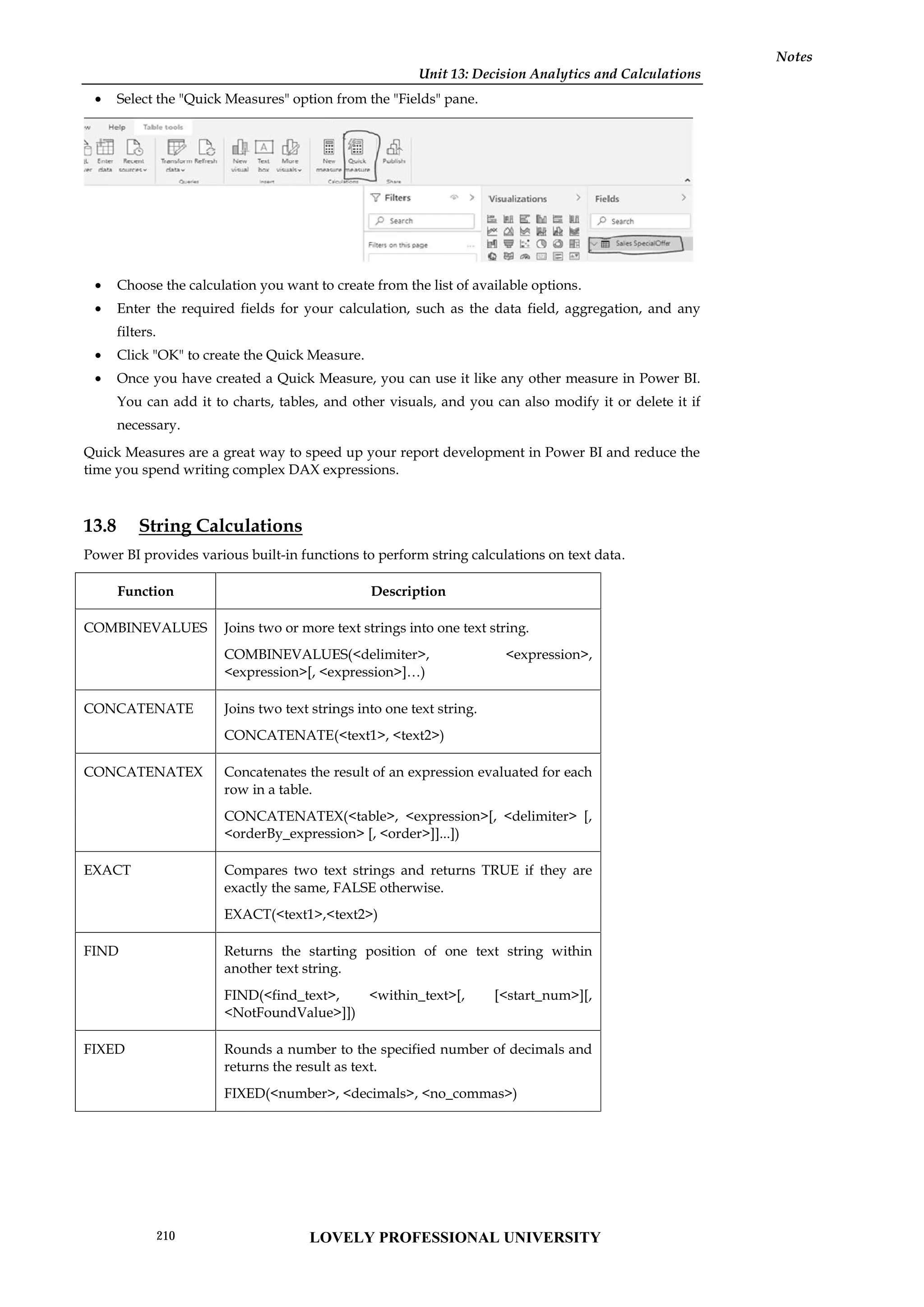 Unit 13: Decision Analytics and Calculations
Notes
 Select the "Quick Measures" option from the "Fields" pane.
 Choose the calculation you want to create from the list of available options.
 Enter the required fields for your calculation, such as the data field, aggregation, and any
filters.
 Click "OK" to create the Quick Measure.
 Once you have created a Quick Measure, you can use it like any other measure in Power BI.
You can add it to charts, tables, and other visuals, and you can also modify it or delete it if
necessary.
Quick Measures are a great way to speed up your report development in Power BI and reduce the
time you spend writing complex DAX expressions.
13.8 String Calculations
Power BI provides various built-in functions to perform string calculations on text data.
Function Description
COMBINEVALUES Joins two or more text strings into one text string.
COMBINEVALUES(<delimiter>, <expression>,
<expression>[, <expression>]…)
CONCATENATE Joins two text strings into one text string.
CONCATENATE(<text1>, <text2>)
CONCATENATEX Concatenates the result of an expression evaluated for each
row in a table.
CONCATENATEX(<table>, <expression>[, <delimiter> [,
<orderBy_expression> [, <order>]]...])
EXACT Compares two text strings and returns TRUE if they are
exactly the same, FALSE otherwise.
EXACT(<text1>,<text2>)
FIND Returns the starting position of one text string within
another text string.
FIND(<find_text>, <within_text>[, [<start_num>][,
<NotFoundValue>]])
FIXED Rounds a number to the specified number of decimals and
returns the result as text.
FIXED(<number>, <decimals>, <no_commas>)
Unit 13: Decision Analytics and Calculations
Notes
 Select the "Quick Measures" option from the "Fields" pane.
 Choose the calculation you want to create from the list of available options.
 Enter the required fields for your calculation, such as the data field, aggregation, and any
filters.
 Click "OK" to create the Quick Measure.
 Once you have created a Quick Measure, you can use it like any other measure in Power BI.
You can add it to charts, tables, and other visuals, and you can also modify it or delete it if
necessary.
Quick Measures are a great way to speed up your report development in Power BI and reduce the
time you spend writing complex DAX expressions.
13.8 String Calculations
Power BI provides various built-in functions to perform string calculations on text data.
Function Description
COMBINEVALUES Joins two or more text strings into one text string.
COMBINEVALUES(<delimiter>, <expression>,
<expression>[, <expression>]…)
CONCATENATE Joins two text strings into one text string.
CONCATENATE(<text1>, <text2>)
CONCATENATEX Concatenates the result of an expression evaluated for each
row in a table.
CONCATENATEX(<table>, <expression>[, <delimiter> [,
<orderBy_expression> [, <order>]]...])
EXACT Compares two text strings and returns TRUE if they are
exactly the same, FALSE otherwise.
EXACT(<text1>,<text2>)
FIND Returns the starting position of one text string within
another text string.
FIND(<find_text>, <within_text>[, [<start_num>][,
<NotFoundValue>]])
FIXED Rounds a number to the specified number of decimals and
returns the result as text.
FIXED(<number>, <decimals>, <no_commas>)
Unit 13: Decision Analytics and Calculations
Notes
 Select the "Quick Measures" option from the "Fields" pane.
 Choose the calculation you want to create from the list of available options.
 Enter the required fields for your calculation, such as the data field, aggregation, and any
filters.
 Click "OK" to create the Quick Measure.
 Once you have created a Quick Measure, you can use it like any other measure in Power BI.
You can add it to charts, tables, and other visuals, and you can also modify it or delete it if
necessary.
Quick Measures are a great way to speed up your report development in Power BI and reduce the
time you spend writing complex DAX expressions.
13.8 String Calculations
Power BI provides various built-in functions to perform string calculations on text data.
Function Description
COMBINEVALUES Joins two or more text strings into one text string.
COMBINEVALUES(<delimiter>, <expression>,
<expression>[, <expression>]…)
CONCATENATE Joins two text strings into one text string.
CONCATENATE(<text1>, <text2>)
CONCATENATEX Concatenates the result of an expression evaluated for each
row in a table.
CONCATENATEX(<table>, <expression>[, <delimiter> [,
<orderBy_expression> [, <order>]]...])
EXACT Compares two text strings and returns TRUE if they are
exactly the same, FALSE otherwise.
EXACT(<text1>,<text2>)
FIND Returns the starting position of one text string within
another text string.
FIND(<find_text>, <within_text>[, [<start_num>][,
<NotFoundValue>]])
FIXED Rounds a number to the specified number of decimals and
returns the result as text.
FIXED(<number>, <decimals>, <no_commas>)
LOVELY PROFESSIONAL UNIVERSITY
210
 