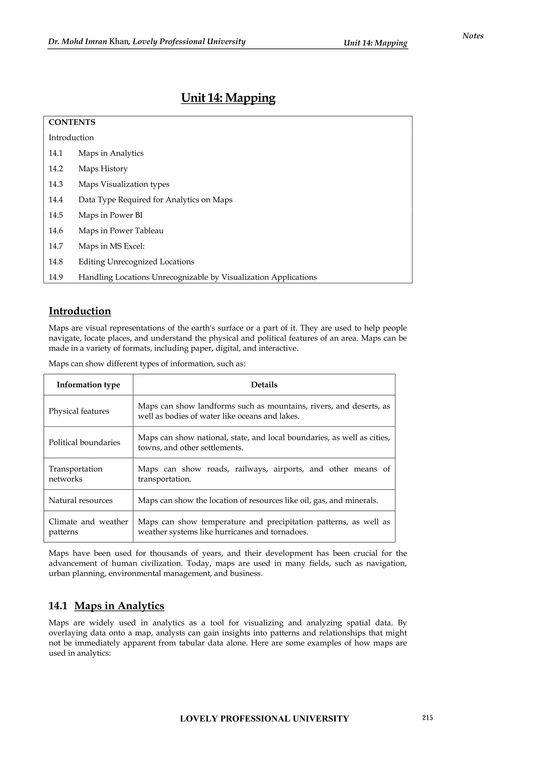 Unit 14: Mapping
Notes
Unit 14: Mapping
CONTENTS
Introduction
14.1 Maps in Analytics
14.2 Maps History
14.3 Maps Visualization types
14.4 Data Type Required for Analytics on Maps
14.5 Maps in Power BI
14.6 Maps in Power Tableau
14.7 Maps in MS Excel:
14.8 Editing Unrecognized Locations
14.9 Handling Locations Unrecognizable by Visualization Applications
Introduction
Maps are visual representations of the earth's surface or a part of it. They are used to help people
navigate, locate places, and understand the physical and political features of an area. Maps can be
made in a variety of formats, including paper, digital, and interactive.
Maps can show different types of information, such as:
Information type Details
Physical features
Maps can show landforms such as mountains, rivers, and deserts, as
well as bodies of water like oceans and lakes.
Political boundaries
Maps can show national, state, and local boundaries, as well as cities,
towns, and other settlements.
Transportation
networks
Maps can show roads, railways, airports, and other means of
transportation.
Natural resources Maps can show the location of resources like oil, gas, and minerals.
Climate and weather
patterns
Maps can show temperature and precipitation patterns, as well as
weather systems like hurricanes and tornadoes.
Maps have been used for thousands of years, and their development has been crucial for the
advancement of human civilization. Today, maps are used in many fields, such as navigation,
urban planning, environmental management, and business.
14.1 Maps in Analytics
Maps are widely used in analytics as a tool for visualizing and analyzing spatial data. By
overlaying data onto a map, analysts can gain insights into patterns and relationships that might
not be immediately apparent from tabular data alone. Here are some examples of how maps are
used in analytics:
LOVELY PROFESSIONAL UNIVERSITY 215
Dr. Mohd Imran Khan, Lovely Professional University
 