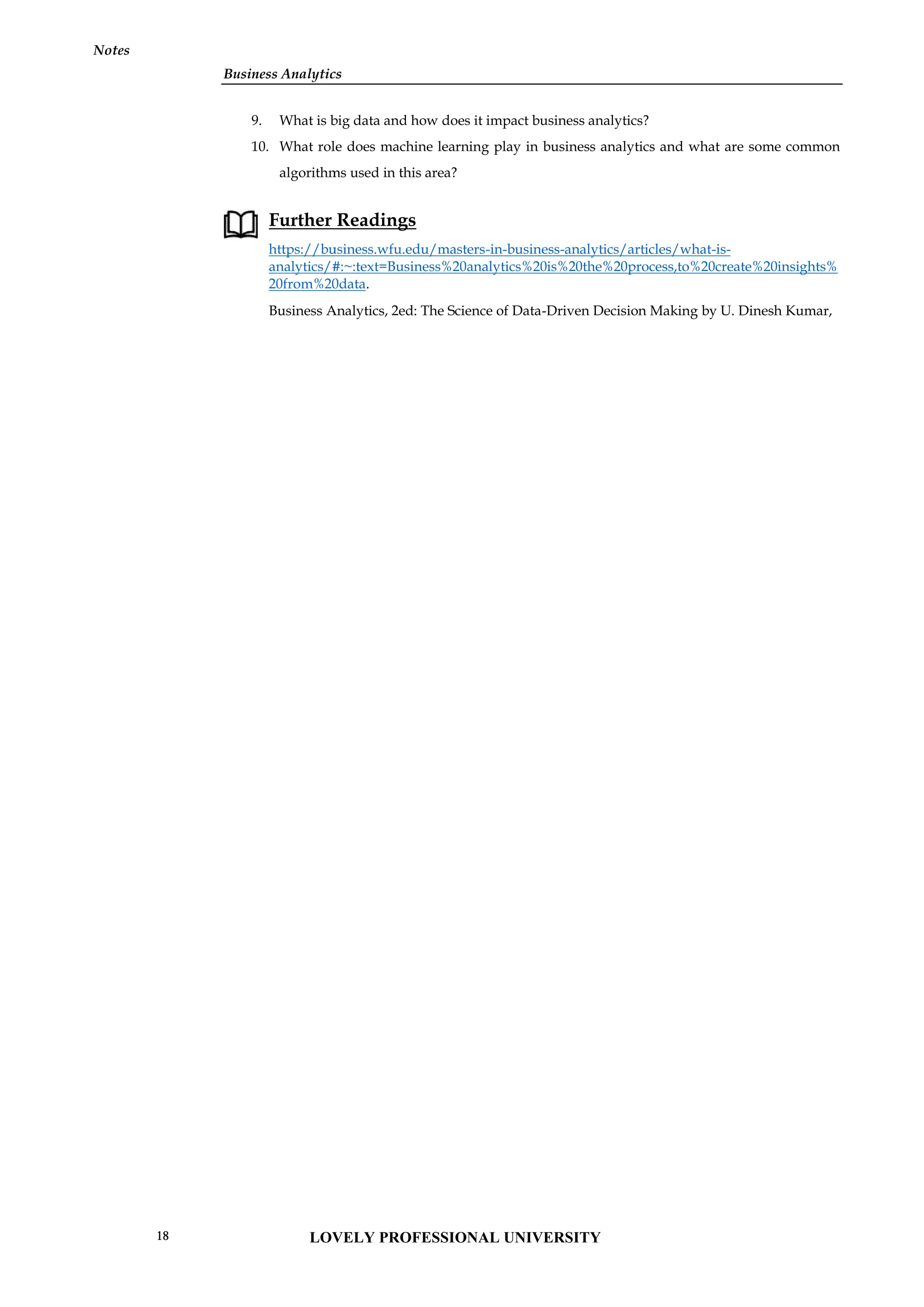 Business Analytics
Notes
9. What is big data and how does it impact business analytics?
10. What role does machine learning play in business analytics and what are some common
algorithms used in this area?
Further Readings
https://business.wfu.edu/masters-in-business-analytics/articles/what-is-
analytics/#:~:text=Business%20analytics%20is%20the%20process,to%20create%20insights%
20from%20data.
Business Analytics, 2ed: The Science of Data-Driven Decision Making by U. Dinesh Kumar,
Business Analytics
Notes
9. What is big data and how does it impact business analytics?
10. What role does machine learning play in business analytics and what are some common
algorithms used in this area?
Further Readings
https://business.wfu.edu/masters-in-business-analytics/articles/what-is-
analytics/#:~:text=Business%20analytics%20is%20the%20process,to%20create%20insights%
20from%20data.
Business Analytics, 2ed: The Science of Data-Driven Decision Making by U. Dinesh Kumar,
Business Analytics
Notes
9. What is big data and how does it impact business analytics?
10. What role does machine learning play in business analytics and what are some common
algorithms used in this area?
Further Readings
https://business.wfu.edu/masters-in-business-analytics/articles/what-is-
analytics/#:~:text=Business%20analytics%20is%20the%20process,to%20create%20insights%
20from%20data.
Business Analytics, 2ed: The Science of Data-Driven Decision Making by U. Dinesh Kumar,
LOVELY PROFESSIONAL UNIVERSITY
18
 