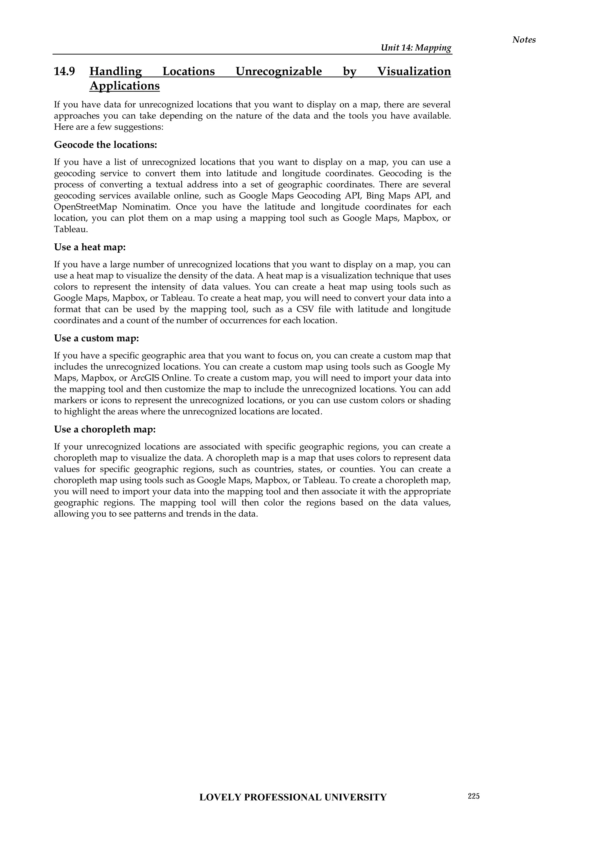 Unit 14: Mapping
Notes
14.9 Handling Locations Unrecognizable by Visualization
Applications
If you have data for unrecognized locations that you want to display on a map, there are several
approaches you can take depending on the nature of the data and the tools you have available.
Here are a few suggestions:
Geocode the locations:
If you have a list of unrecognized locations that you want to display on a map, you can use a
geocoding service to convert them into latitude and longitude coordinates. Geocoding is the
process of converting a textual address into a set of geographic coordinates. There are several
geocoding services available online, such as Google Maps Geocoding API, Bing Maps API, and
OpenStreetMap Nominatim. Once you have the latitude and longitude coordinates for each
location, you can plot them on a map using a mapping tool such as Google Maps, Mapbox, or
Tableau.
Use a heat map:
If you have a large number of unrecognized locations that you want to display on a map, you can
use a heat map to visualize the density of the data. A heat map is a visualization technique that uses
colors to represent the intensity of data values. You can create a heat map using tools such as
Google Maps, Mapbox, or Tableau. To create a heat map, you will need to convert your data into a
format that can be used by the mapping tool, such as a CSV file with latitude and longitude
coordinates and a count of the number of occurrences for each location.
Use a custom map:
If you have a specific geographic area that you want to focus on, you can create a custom map that
includes the unrecognized locations. You can create a custom map using tools such as Google My
Maps, Mapbox, or ArcGIS Online. To create a custom map, you will need to import your data into
the mapping tool and then customize the map to include the unrecognized locations. You can add
markers or icons to represent the unrecognized locations, or you can use custom colors or shading
to highlight the areas where the unrecognized locations are located.
Use a choropleth map:
If your unrecognized locations are associated with specific geographic regions, you can create a
choropleth map to visualize the data. A choropleth map is a map that uses colors to represent data
values for specific geographic regions, such as countries, states, or counties. You can create a
choropleth map using tools such as Google Maps, Mapbox, or Tableau. To create a choropleth map,
you will need to import your data into the mapping tool and then associate it with the appropriate
geographic regions. The mapping tool will then color the regions based on the data values,
allowing you to see patterns and trends in the data.
LOVELY PROFESSIONAL UNIVERSITY 225
 