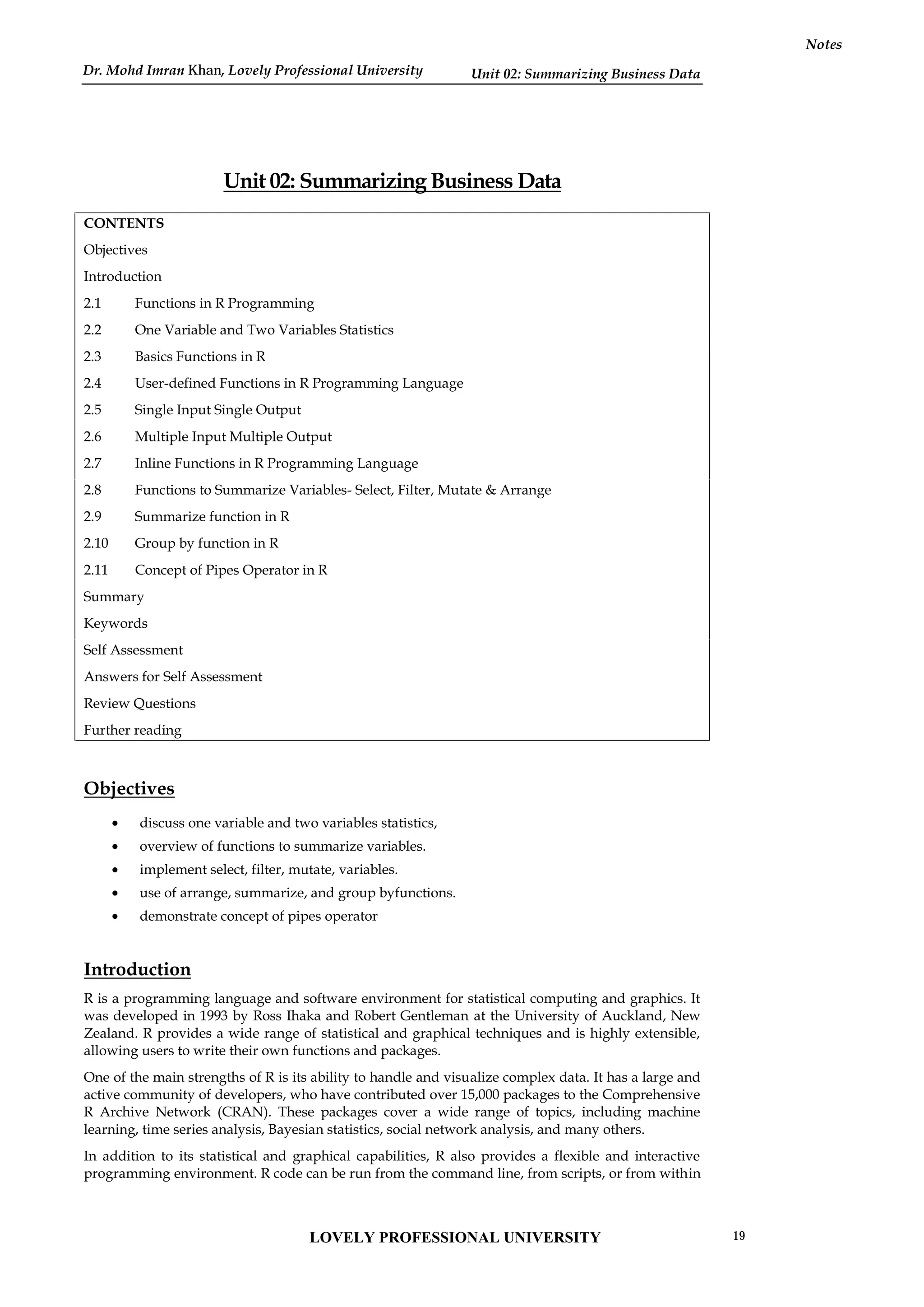Unit 02: Summarizing Business Data
Notes
Unit 02: Summarizing Business Data
CONTENTS
Objectives
Introduction
2.1 Functions in R Programming
2.2 One Variable and Two Variables Statistics
2.3 Basics Functions in R
2.4 User-defined Functions in R Programming Language
2.5 Single Input Single Output
2.6 Multiple Input Multiple Output
2.7 Inline Functions in R Programming Language
2.8 Functions to Summarize Variables- Select, Filter, Mutate & Arrange
2.9 Summarize function in R
2.10 Group by function in R
2.11 Concept of Pipes Operator in R
Summary
Keywords
Self Assessment
Answers for Self Assessment
Review Questions
Further reading
Objectives
 discuss one variable and two variables statistics,
 overview of functions to summarize variables.
 implement select, filter, mutate, variables.
 use of arrange, summarize, and group byfunctions.
 demonstrate concept of pipes operator
Introduction
R is a programming language and software environment for statistical computing and graphics. It
was developed in 1993 by Ross Ihaka and Robert Gentleman at the University of Auckland, New
Zealand. R provides a wide range of statistical and graphical techniques and is highly extensible,
allowing users to write their own functions and packages.
One of the main strengths of R is its ability to handle and visualize complex data. It has a large and
active community of developers, who have contributed over 15,000 packages to the Comprehensive
R Archive Network (CRAN). These packages cover a wide range of topics, including machine
learning, time series analysis, Bayesian statistics, social network analysis, and many others.
In addition to its statistical and graphical capabilities, R also provides a flexible and interactive
programming environment. R code can be run from the command line, from scripts, or from within
LOVELY PROFESSIONAL UNIVERSITY 19
Dr. Mohd Imran Khan, Lovely Professional University
 