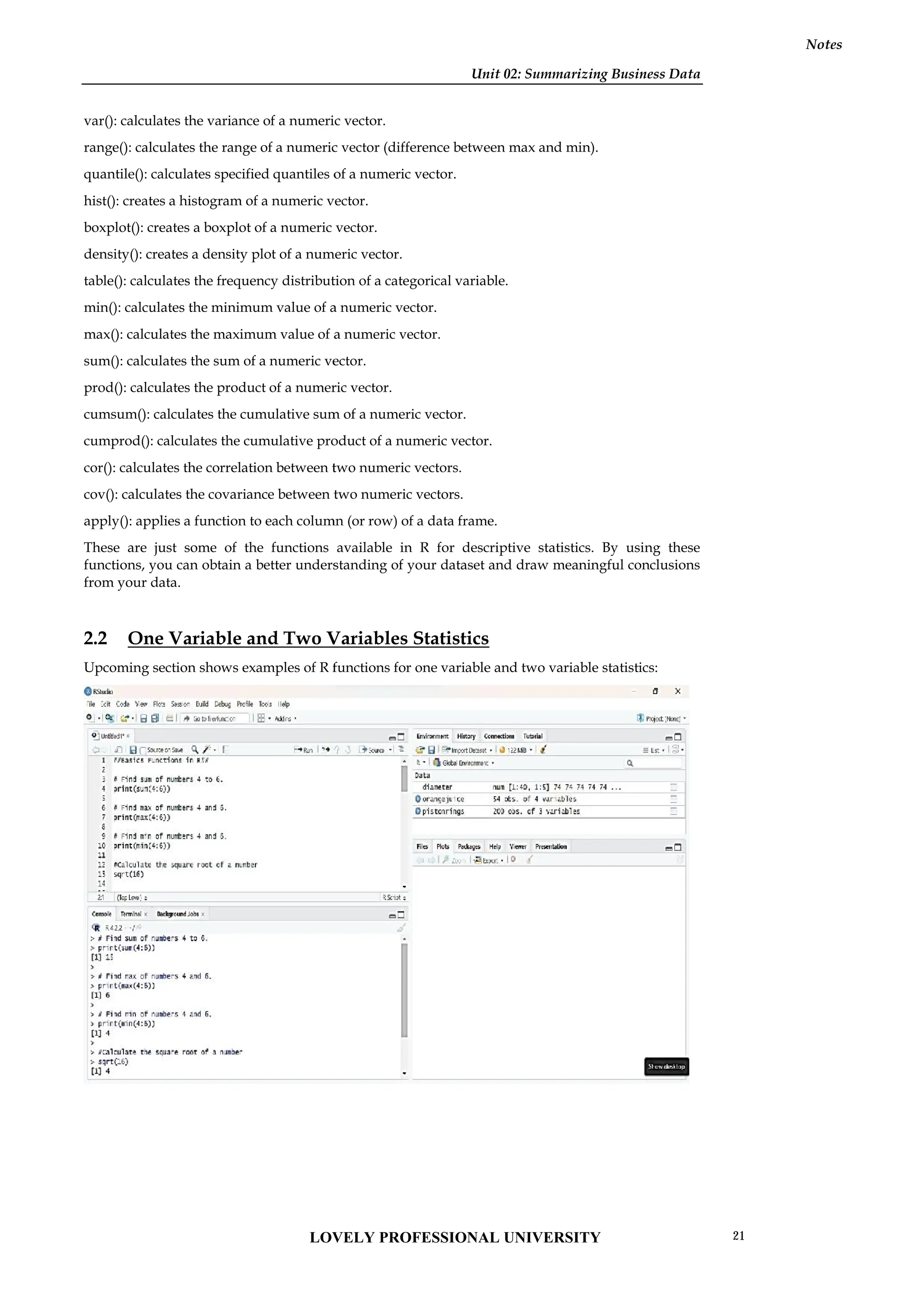 Unit 02: Summarizing Business Data
Notes
var(): calculates the variance of a numeric vector.
range(): calculates the range of a numeric vector (difference between max and min).
quantile(): calculates specified quantiles of a numeric vector.
hist(): creates a histogram of a numeric vector.
boxplot(): creates a boxplot of a numeric vector.
density(): creates a density plot of a numeric vector.
table(): calculates the frequency distribution of a categorical variable.
min(): calculates the minimum value of a numeric vector.
max(): calculates the maximum value of a numeric vector.
sum(): calculates the sum of a numeric vector.
prod(): calculates the product of a numeric vector.
cumsum(): calculates the cumulative sum of a numeric vector.
cumprod(): calculates the cumulative product of a numeric vector.
cor(): calculates the correlation between two numeric vectors.
cov(): calculates the covariance between two numeric vectors.
apply(): applies a function to each column (or row) of a data frame.
These are just some of the functions available in R for descriptive statistics. By using these
functions, you can obtain a better understanding of your dataset and draw meaningful conclusions
from your data.
2.2 One Variable and Two Variables Statistics
Upcoming section shows examples of R functions for one variable and two variable statistics:
Unit 02: Summarizing Business Data
Notes
var(): calculates the variance of a numeric vector.
range(): calculates the range of a numeric vector (difference between max and min).
quantile(): calculates specified quantiles of a numeric vector.
hist(): creates a histogram of a numeric vector.
boxplot(): creates a boxplot of a numeric vector.
density(): creates a density plot of a numeric vector.
table(): calculates the frequency distribution of a categorical variable.
min(): calculates the minimum value of a numeric vector.
max(): calculates the maximum value of a numeric vector.
sum(): calculates the sum of a numeric vector.
prod(): calculates the product of a numeric vector.
cumsum(): calculates the cumulative sum of a numeric vector.
cumprod(): calculates the cumulative product of a numeric vector.
cor(): calculates the correlation between two numeric vectors.
cov(): calculates the covariance between two numeric vectors.
apply(): applies a function to each column (or row) of a data frame.
These are just some of the functions available in R for descriptive statistics. By using these
functions, you can obtain a better understanding of your dataset and draw meaningful conclusions
from your data.
2.2 One Variable and Two Variables Statistics
Upcoming section shows examples of R functions for one variable and two variable statistics:
Unit 02: Summarizing Business Data
Notes
var(): calculates the variance of a numeric vector.
range(): calculates the range of a numeric vector (difference between max and min).
quantile(): calculates specified quantiles of a numeric vector.
hist(): creates a histogram of a numeric vector.
boxplot(): creates a boxplot of a numeric vector.
density(): creates a density plot of a numeric vector.
table(): calculates the frequency distribution of a categorical variable.
min(): calculates the minimum value of a numeric vector.
max(): calculates the maximum value of a numeric vector.
sum(): calculates the sum of a numeric vector.
prod(): calculates the product of a numeric vector.
cumsum(): calculates the cumulative sum of a numeric vector.
cumprod(): calculates the cumulative product of a numeric vector.
cor(): calculates the correlation between two numeric vectors.
cov(): calculates the covariance between two numeric vectors.
apply(): applies a function to each column (or row) of a data frame.
These are just some of the functions available in R for descriptive statistics. By using these
functions, you can obtain a better understanding of your dataset and draw meaningful conclusions
from your data.
2.2 One Variable and Two Variables Statistics
Upcoming section shows examples of R functions for one variable and two variable statistics:
LOVELY PROFESSIONAL UNIVERSITY 21
 