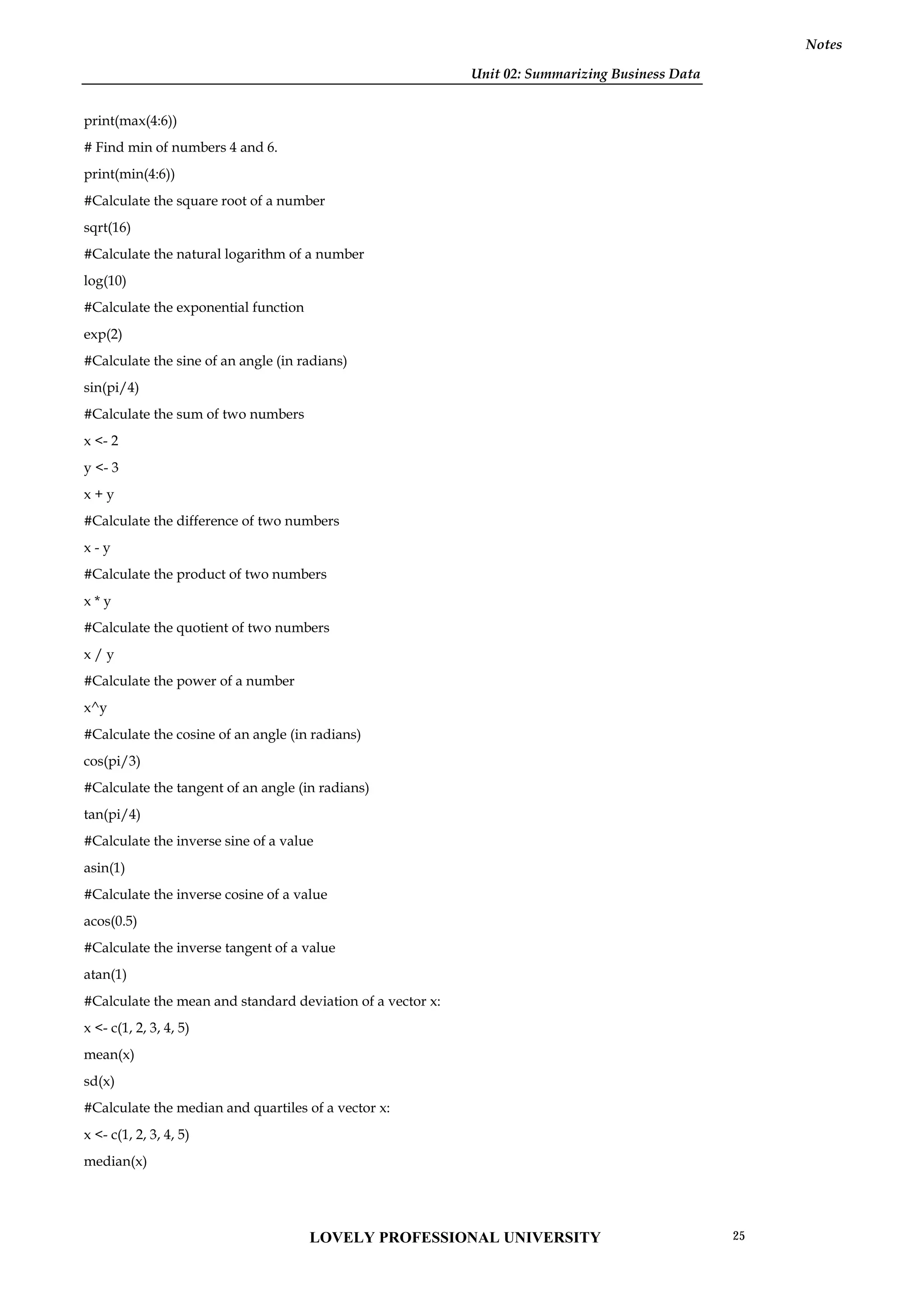 Unit 02: Summarizing Business Data
Notes
print(max(4:6))
# Find min of numbers 4 and 6.
print(min(4:6))
#Calculate the square root of a number
sqrt(16)
#Calculate the natural logarithm of a number
log(10)
#Calculate the exponential function
exp(2)
#Calculate the sine of an angle (in radians)
sin(pi/4)
#Calculate the sum of two numbers
x <- 2
y <- 3
x + y
#Calculate the difference of two numbers
x - y
#Calculate the product of two numbers
x * y
#Calculate the quotient of two numbers
x / y
#Calculate the power of a number
x^y
#Calculate the cosine of an angle (in radians)
cos(pi/3)
#Calculate the tangent of an angle (in radians)
tan(pi/4)
#Calculate the inverse sine of a value
asin(1)
#Calculate the inverse cosine of a value
acos(0.5)
#Calculate the inverse tangent of a value
atan(1)
#Calculate the mean and standard deviation of a vector x:
x <- c(1, 2, 3, 4, 5)
mean(x)
sd(x)
#Calculate the median and quartiles of a vector x:
x <- c(1, 2, 3, 4, 5)
median(x)
LOVELY PROFESSIONAL UNIVERSITY 25
 