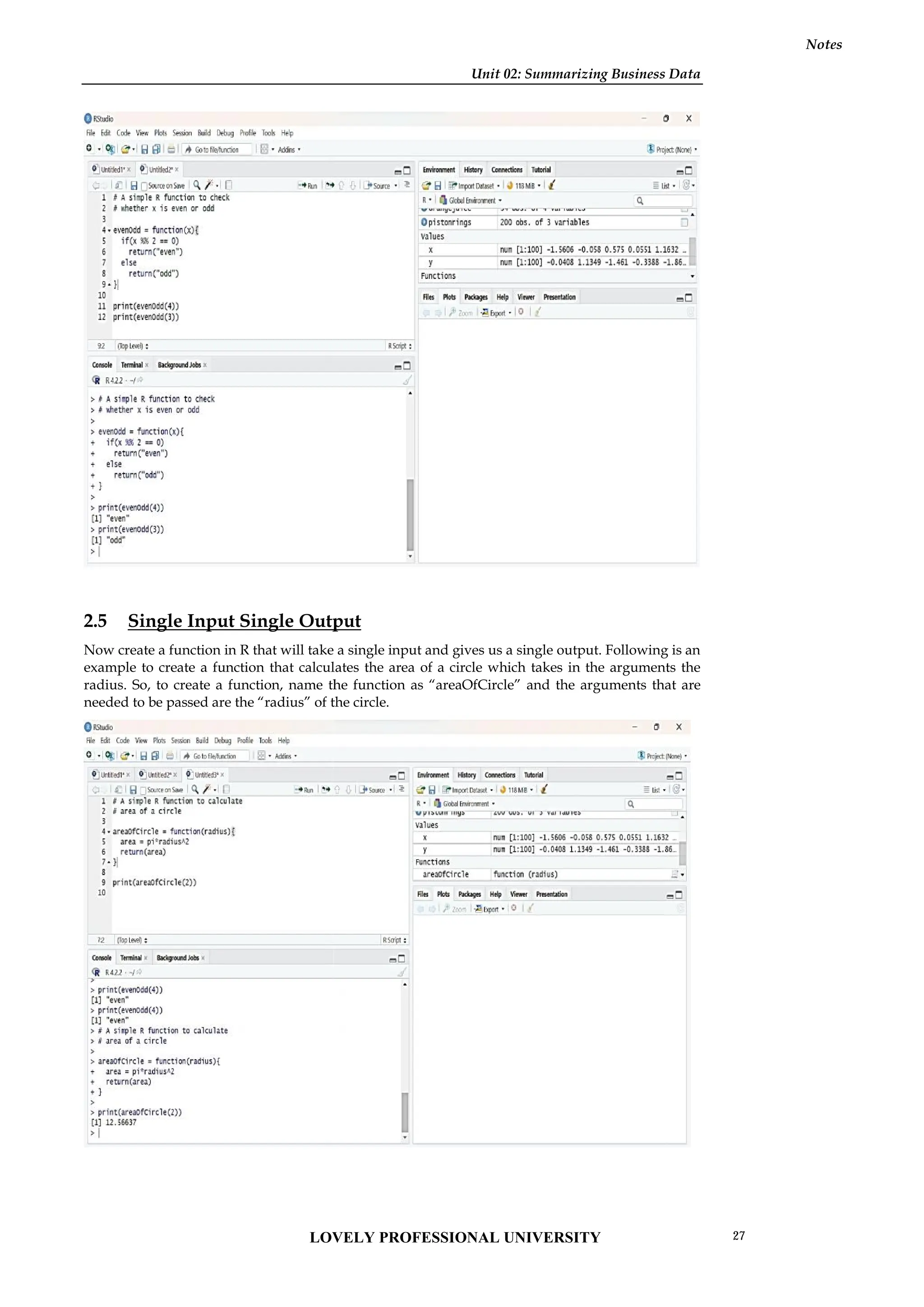 Unit 02: Summarizing Business Data
Notes
2.5 Single Input Single Output
Now create a function in R that will take a single input and gives us a single output. Following is an
example to create a function that calculates the area of a circle which takes in the arguments the
radius. So, to create a function, name the function as “areaOfCircle” and the arguments that are
needed to be passed are the “radius” of the circle.
Unit 02: Summarizing Business Data
Notes
2.5 Single Input Single Output
Now create a function in R that will take a single input and gives us a single output. Following is an
example to create a function that calculates the area of a circle which takes in the arguments the
radius. So, to create a function, name the function as “areaOfCircle” and the arguments that are
needed to be passed are the “radius” of the circle.
Unit 02: Summarizing Business Data
Notes
2.5 Single Input Single Output
Now create a function in R that will take a single input and gives us a single output. Following is an
example to create a function that calculates the area of a circle which takes in the arguments the
radius. So, to create a function, name the function as “areaOfCircle” and the arguments that are
needed to be passed are the “radius” of the circle.
LOVELY PROFESSIONAL UNIVERSITY 27
 