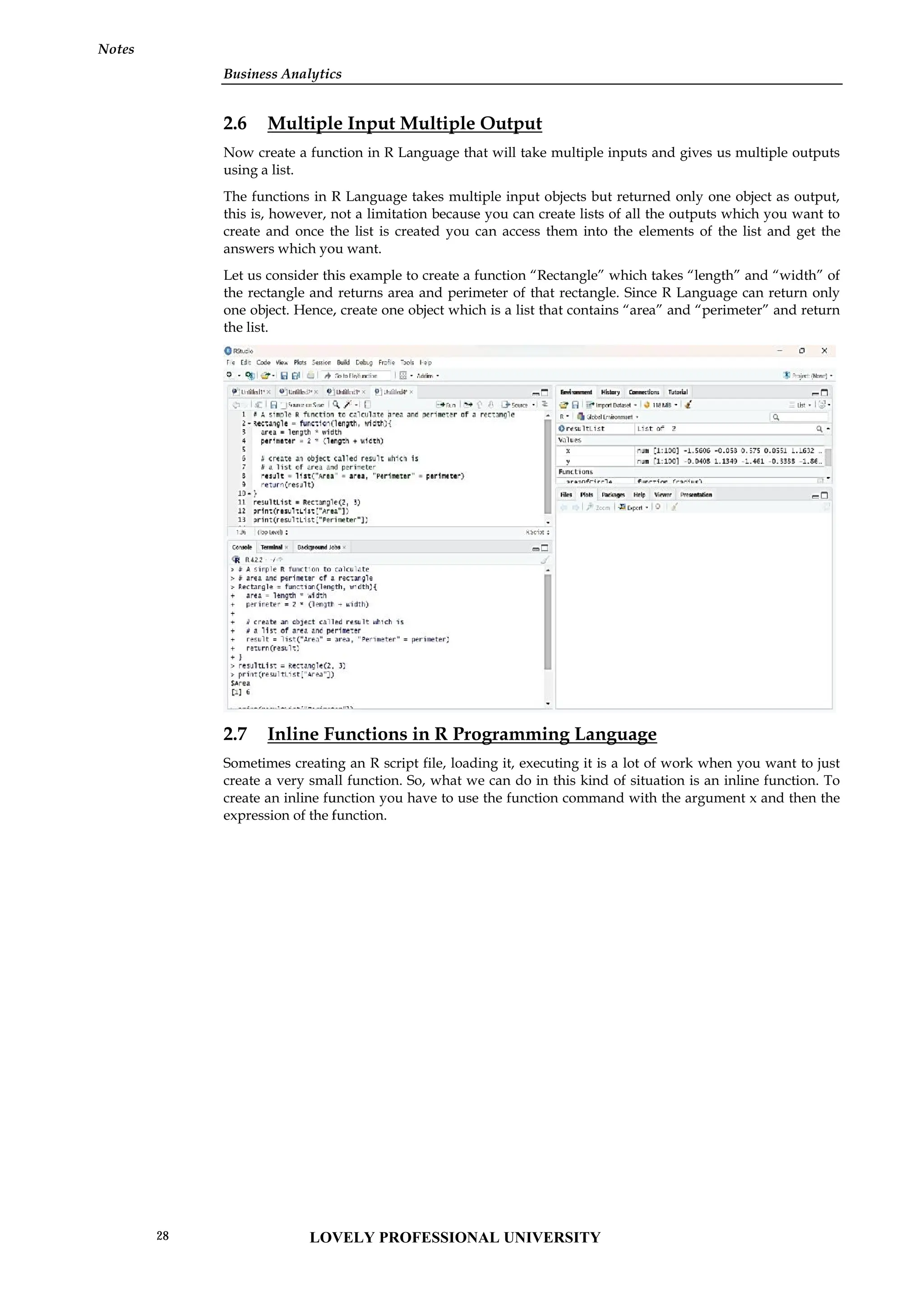 Business Analytics
Notes
2.6 Multiple Input Multiple Output
Now create a function in R Language that will take multiple inputs and gives us multiple outputs
using a list.
The functions in R Language takes multiple input objects but returned only one object as output,
this is, however, not a limitation because you can create lists of all the outputs which you want to
create and once the list is created you can access them into the elements of the list and get the
answers which you want.
Let us consider this example to create a function “Rectangle” which takes “length” and “width” of
the rectangle and returns area and perimeter of that rectangle. Since R Language can return only
one object. Hence, create one object which is a list that contains “area” and “perimeter” and return
the list.
2.7 Inline Functions in R Programming Language
Sometimes creating an R script file, loading it, executing it is a lot of work when you want to just
create a very small function. So, what we can do in this kind of situation is an inline function. To
create an inline function you have to use the function command with the argument x and then the
expression of the function.
Business Analytics
Notes
2.6 Multiple Input Multiple Output
Now create a function in R Language that will take multiple inputs and gives us multiple outputs
using a list.
The functions in R Language takes multiple input objects but returned only one object as output,
this is, however, not a limitation because you can create lists of all the outputs which you want to
create and once the list is created you can access them into the elements of the list and get the
answers which you want.
Let us consider this example to create a function “Rectangle” which takes “length” and “width” of
the rectangle and returns area and perimeter of that rectangle. Since R Language can return only
one object. Hence, create one object which is a list that contains “area” and “perimeter” and return
the list.
2.7 Inline Functions in R Programming Language
Sometimes creating an R script file, loading it, executing it is a lot of work when you want to just
create a very small function. So, what we can do in this kind of situation is an inline function. To
create an inline function you have to use the function command with the argument x and then the
expression of the function.
Business Analytics
Notes
2.6 Multiple Input Multiple Output
Now create a function in R Language that will take multiple inputs and gives us multiple outputs
using a list.
The functions in R Language takes multiple input objects but returned only one object as output,
this is, however, not a limitation because you can create lists of all the outputs which you want to
create and once the list is created you can access them into the elements of the list and get the
answers which you want.
Let us consider this example to create a function “Rectangle” which takes “length” and “width” of
the rectangle and returns area and perimeter of that rectangle. Since R Language can return only
one object. Hence, create one object which is a list that contains “area” and “perimeter” and return
the list.
2.7 Inline Functions in R Programming Language
Sometimes creating an R script file, loading it, executing it is a lot of work when you want to just
create a very small function. So, what we can do in this kind of situation is an inline function. To
create an inline function you have to use the function command with the argument x and then the
expression of the function.
LOVELY PROFESSIONAL UNIVERSITY
28
 