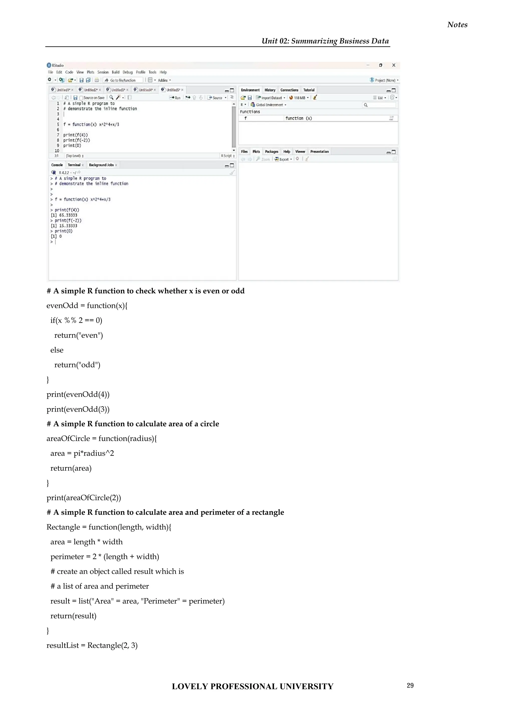 Unit 02: Summarizing Business Data
Notes
# A simple R function to check whether x is even or odd
evenOdd = function(x){
if(x %% 2 == 0)
return("even")
else
return("odd")
}
print(evenOdd(4))
print(evenOdd(3))
# A simple R function to calculate area of a circle
areaOfCircle = function(radius){
area = pi*radius^2
return(area)
}
print(areaOfCircle(2))
# A simple R function to calculate area and perimeter of a rectangle
Rectangle = function(length, width){
area = length * width
perimeter = 2 * (length + width)
# create an object called result which is
# a list of area and perimeter
result = list("Area" = area, "Perimeter" = perimeter)
return(result)
}
resultList = Rectangle(2, 3)
Unit 02: Summarizing Business Data
Notes
# A simple R function to check whether x is even or odd
evenOdd = function(x){
if(x %% 2 == 0)
return("even")
else
return("odd")
}
print(evenOdd(4))
print(evenOdd(3))
# A simple R function to calculate area of a circle
areaOfCircle = function(radius){
area = pi*radius^2
return(area)
}
print(areaOfCircle(2))
# A simple R function to calculate area and perimeter of a rectangle
Rectangle = function(length, width){
area = length * width
perimeter = 2 * (length + width)
# create an object called result which is
# a list of area and perimeter
result = list("Area" = area, "Perimeter" = perimeter)
return(result)
}
resultList = Rectangle(2, 3)
Unit 02: Summarizing Business Data
Notes
# A simple R function to check whether x is even or odd
evenOdd = function(x){
if(x %% 2 == 0)
return("even")
else
return("odd")
}
print(evenOdd(4))
print(evenOdd(3))
# A simple R function to calculate area of a circle
areaOfCircle = function(radius){
area = pi*radius^2
return(area)
}
print(areaOfCircle(2))
# A simple R function to calculate area and perimeter of a rectangle
Rectangle = function(length, width){
area = length * width
perimeter = 2 * (length + width)
# create an object called result which is
# a list of area and perimeter
result = list("Area" = area, "Perimeter" = perimeter)
return(result)
}
resultList = Rectangle(2, 3)
LOVELY PROFESSIONAL UNIVERSITY 29
 
