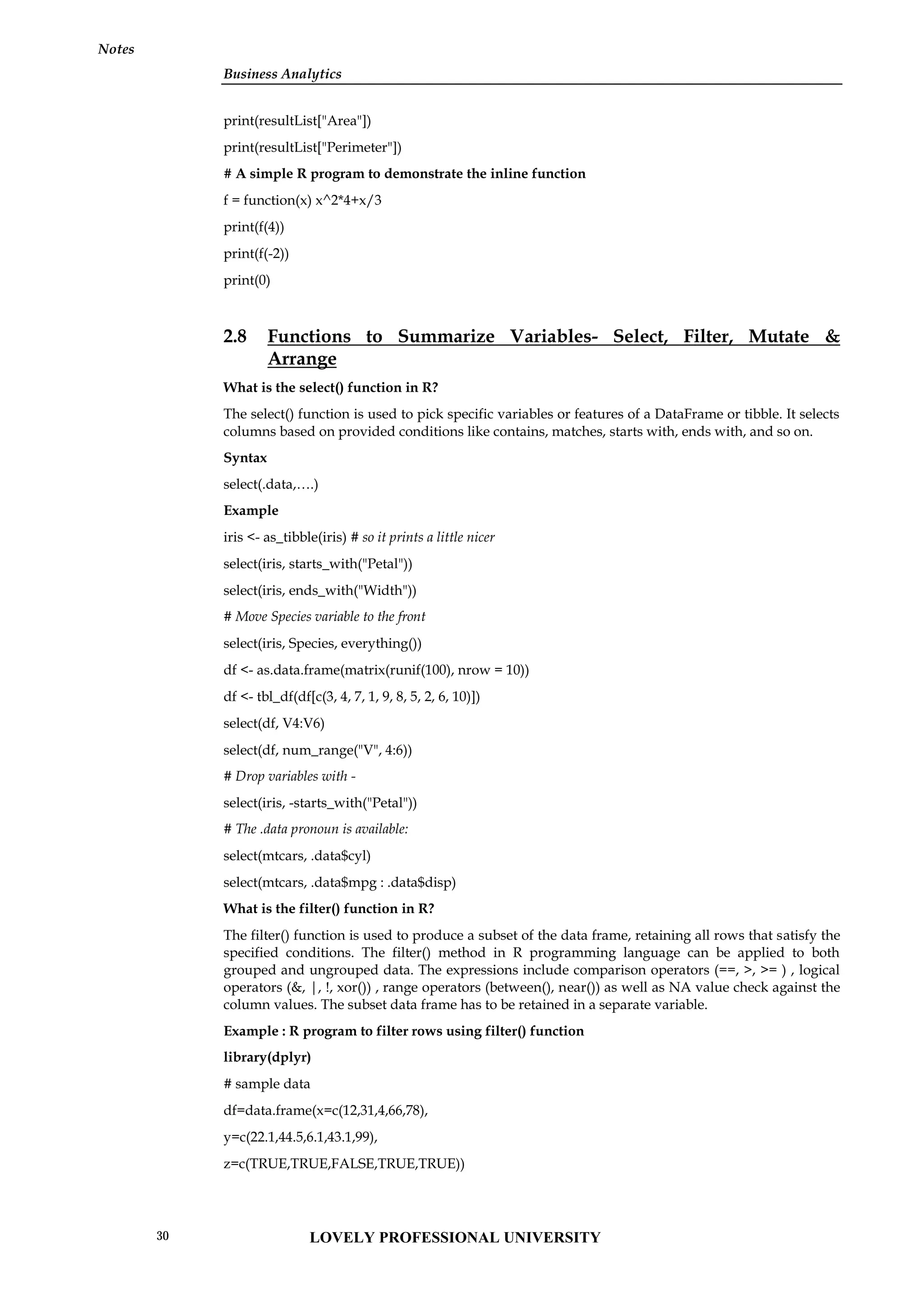 Business Analytics
Notes
print(resultList["Area"])
print(resultList["Perimeter"])
# A simple R program to demonstrate the inline function
f = function(x) x^2*4+x/3
print(f(4))
print(f(-2))
print(0)
2.8 Functions to Summarize Variables- Select, Filter, Mutate &
Arrange
What is the select() function in R?
The select() function is used to pick specific variables or features of a DataFrame or tibble. It selects
columns based on provided conditions like contains, matches, starts with, ends with, and so on.
Syntax
select(.data,….)
Example
iris <- as_tibble(iris) # so it prints a little nicer
select(iris, starts_with("Petal"))
select(iris, ends_with("Width"))
# Move Species variable to the front
select(iris, Species, everything())
df <- as.data.frame(matrix(runif(100), nrow = 10))
df <- tbl_df(df[c(3, 4, 7, 1, 9, 8, 5, 2, 6, 10)])
select(df, V4:V6)
select(df, num_range("V", 4:6))
# Drop variables with -
select(iris, -starts_with("Petal"))
# The .data pronoun is available:
select(mtcars, .data$cyl)
select(mtcars, .data$mpg : .data$disp)
What is the filter() function in R?
The filter() function is used to produce a subset of the data frame, retaining all rows that satisfy the
specified conditions. The filter() method in R programming language can be applied to both
grouped and ungrouped data. The expressions include comparison operators (==, >, >= ) , logical
operators (&, |, !, xor()) , range operators (between(), near()) as well as NA value check against the
column values. The subset data frame has to be retained in a separate variable.
Example : R program to filter rows using filter() function
library(dplyr)
# sample data
df=data.frame(x=c(12,31,4,66,78),
y=c(22.1,44.5,6.1,43.1,99),
z=c(TRUE,TRUE,FALSE,TRUE,TRUE))
LOVELY PROFESSIONAL UNIVERSITY
30
 