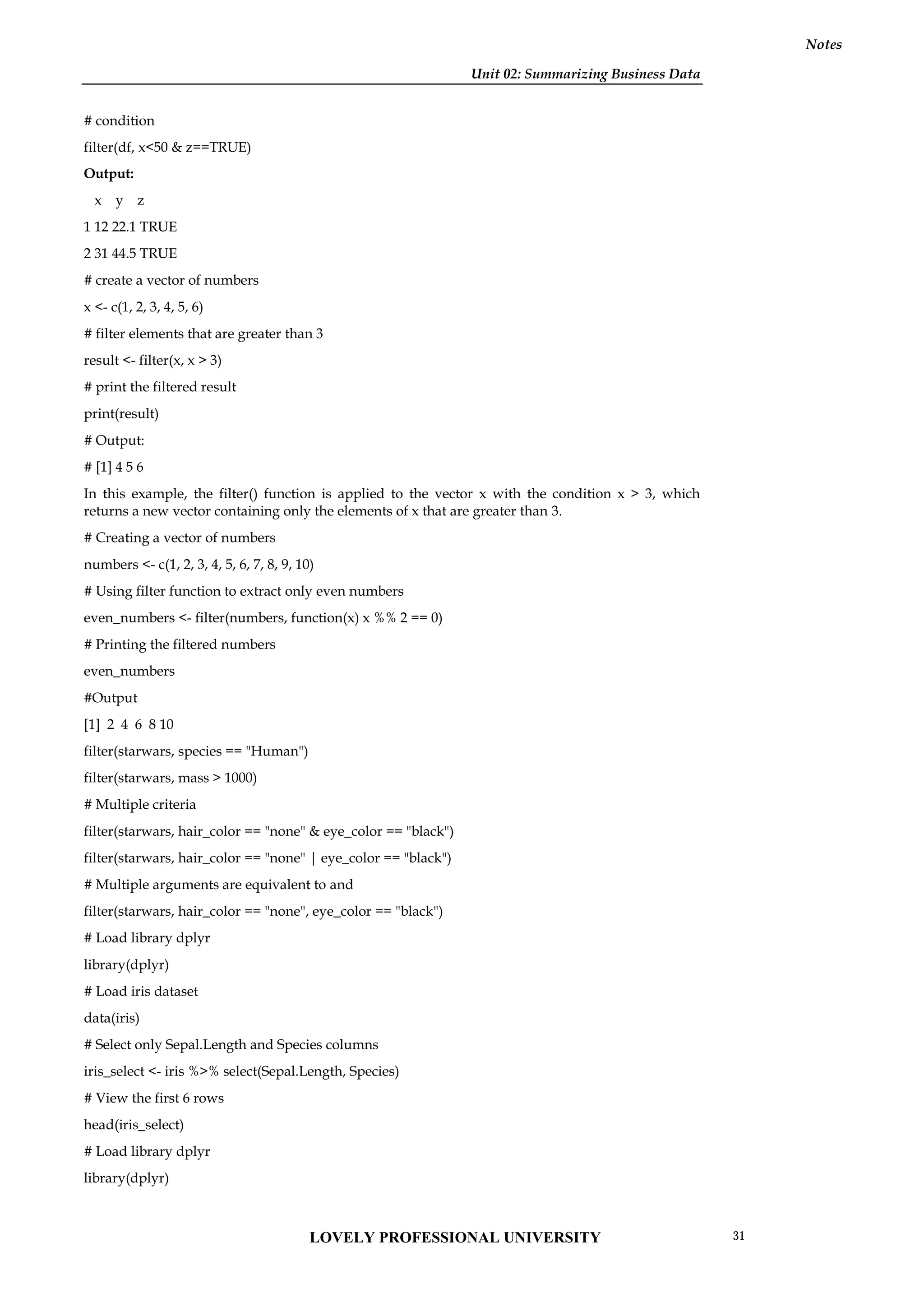 Unit 02: Summarizing Business Data
Notes
# condition
filter(df, x<50 & z==TRUE)
Output:
x y z
1 12 22.1 TRUE
2 31 44.5 TRUE
# create a vector of numbers
x <- c(1, 2, 3, 4, 5, 6)
# filter elements that are greater than 3
result <- filter(x, x > 3)
# print the filtered result
print(result)
# Output:
# [1] 4 5 6
In this example, the filter() function is applied to the vector x with the condition x > 3, which
returns a new vector containing only the elements of x that are greater than 3.
# Creating a vector of numbers
numbers <- c(1, 2, 3, 4, 5, 6, 7, 8, 9, 10)
# Using filter function to extract only even numbers
even_numbers <- filter(numbers, function(x) x %% 2 == 0)
# Printing the filtered numbers
even_numbers
#Output
[1] 2 4 6 8 10
filter(starwars, species == "Human")
filter(starwars, mass > 1000)
# Multiple criteria
filter(starwars, hair_color == "none" & eye_color == "black")
filter(starwars, hair_color == "none" | eye_color == "black")
# Multiple arguments are equivalent to and
filter(starwars, hair_color == "none", eye_color == "black")
# Load library dplyr
library(dplyr)
# Load iris dataset
data(iris)
# Select only Sepal.Length and Species columns
iris_select <- iris %>% select(Sepal.Length, Species)
# View the first 6 rows
head(iris_select)
# Load library dplyr
library(dplyr)
LOVELY PROFESSIONAL UNIVERSITY 31
 