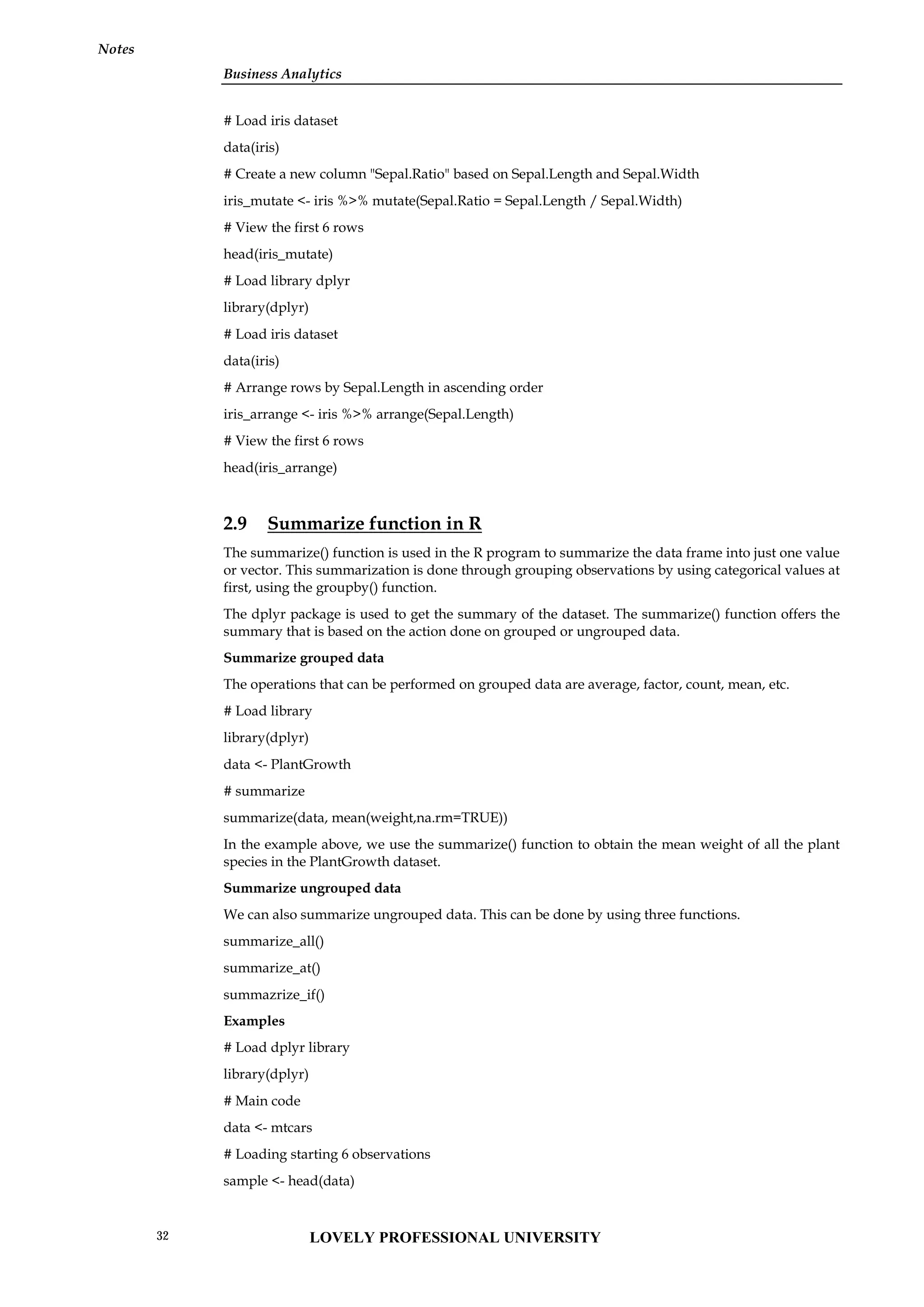 Business Analytics
Notes
# Load iris dataset
data(iris)
# Create a new column "Sepal.Ratio" based on Sepal.Length and Sepal.Width
iris_mutate <- iris %>% mutate(Sepal.Ratio = Sepal.Length / Sepal.Width)
# View the first 6 rows
head(iris_mutate)
# Load library dplyr
library(dplyr)
# Load iris dataset
data(iris)
# Arrange rows by Sepal.Length in ascending order
iris_arrange <- iris %>% arrange(Sepal.Length)
# View the first 6 rows
head(iris_arrange)
2.9 Summarize function in R
The summarize() function is used in the R program to summarize the data frame into just one value
or vector. This summarization is done through grouping observations by using categorical values at
first, using the groupby() function.
The dplyr package is used to get the summary of the dataset. The summarize() function offers the
summary that is based on the action done on grouped or ungrouped data.
Summarize grouped data
The operations that can be performed on grouped data are average, factor, count, mean, etc.
# Load library
library(dplyr)
data <- PlantGrowth
# summarize
summarize(data, mean(weight,na.rm=TRUE))
In the example above, we use the summarize() function to obtain the mean weight of all the plant
species in the PlantGrowth dataset.
Summarize ungrouped data
We can also summarize ungrouped data. This can be done by using three functions.
summarize_all()
summarize_at()
summazrize_if()
Examples
# Load dplyr library
library(dplyr)
# Main code
data <- mtcars
# Loading starting 6 observations
sample <- head(data)
LOVELY PROFESSIONAL UNIVERSITY
32
 
