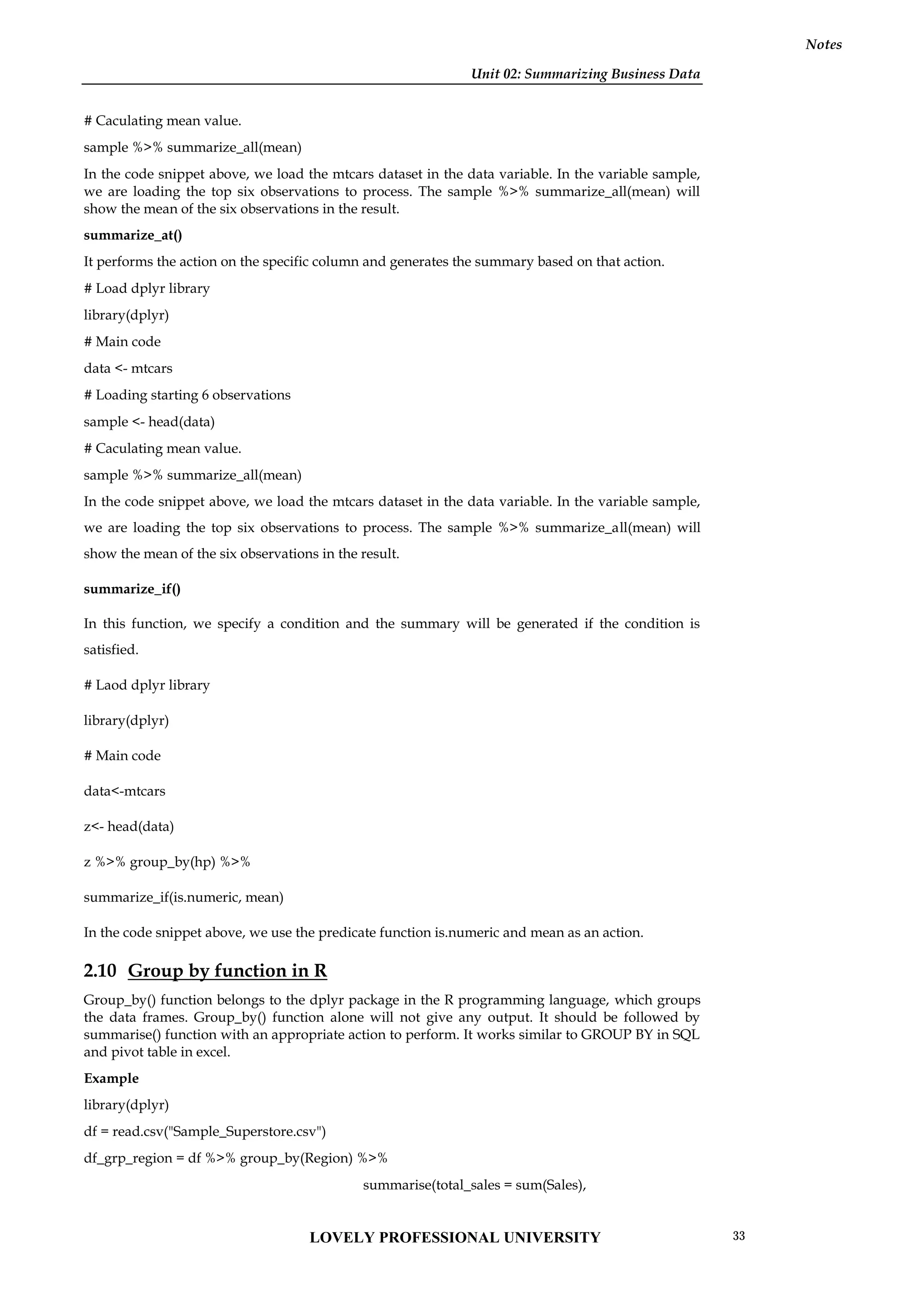 Unit 02: Summarizing Business Data
Notes
# Caculating mean value.
sample %>% summarize_all(mean)
In the code snippet above, we load the mtcars dataset in the data variable. In the variable sample,
we are loading the top six observations to process. The sample %>% summarize_all(mean) will
show the mean of the six observations in the result.
summarize_at()
It performs the action on the specific column and generates the summary based on that action.
# Load dplyr library
library(dplyr)
# Main code
data <- mtcars
# Loading starting 6 observations
sample <- head(data)
# Caculating mean value.
sample %>% summarize_all(mean)
In the code snippet above, we load the mtcars dataset in the data variable. In the variable sample,
we are loading the top six observations to process. The sample %>% summarize_all(mean) will
show the mean of the six observations in the result.
summarize_if()
In this function, we specify a condition and the summary will be generated if the condition is
satisfied.
# Laod dplyr library
library(dplyr)
# Main code
data<-mtcars
z<- head(data)
z %>% group_by(hp) %>%
summarize_if(is.numeric, mean)
In the code snippet above, we use the predicate function is.numeric and mean as an action.
2.10 Group by function in R
Group_by() function belongs to the dplyr package in the R programming language, which groups
the data frames. Group_by() function alone will not give any output. It should be followed by
summarise() function with an appropriate action to perform. It works similar to GROUP BY in SQL
and pivot table in excel.
Example
library(dplyr)
df = read.csv("Sample_Superstore.csv")
df_grp_region = df %>% group_by(Region) %>%
summarise(total_sales = sum(Sales),
LOVELY PROFESSIONAL UNIVERSITY 33
 