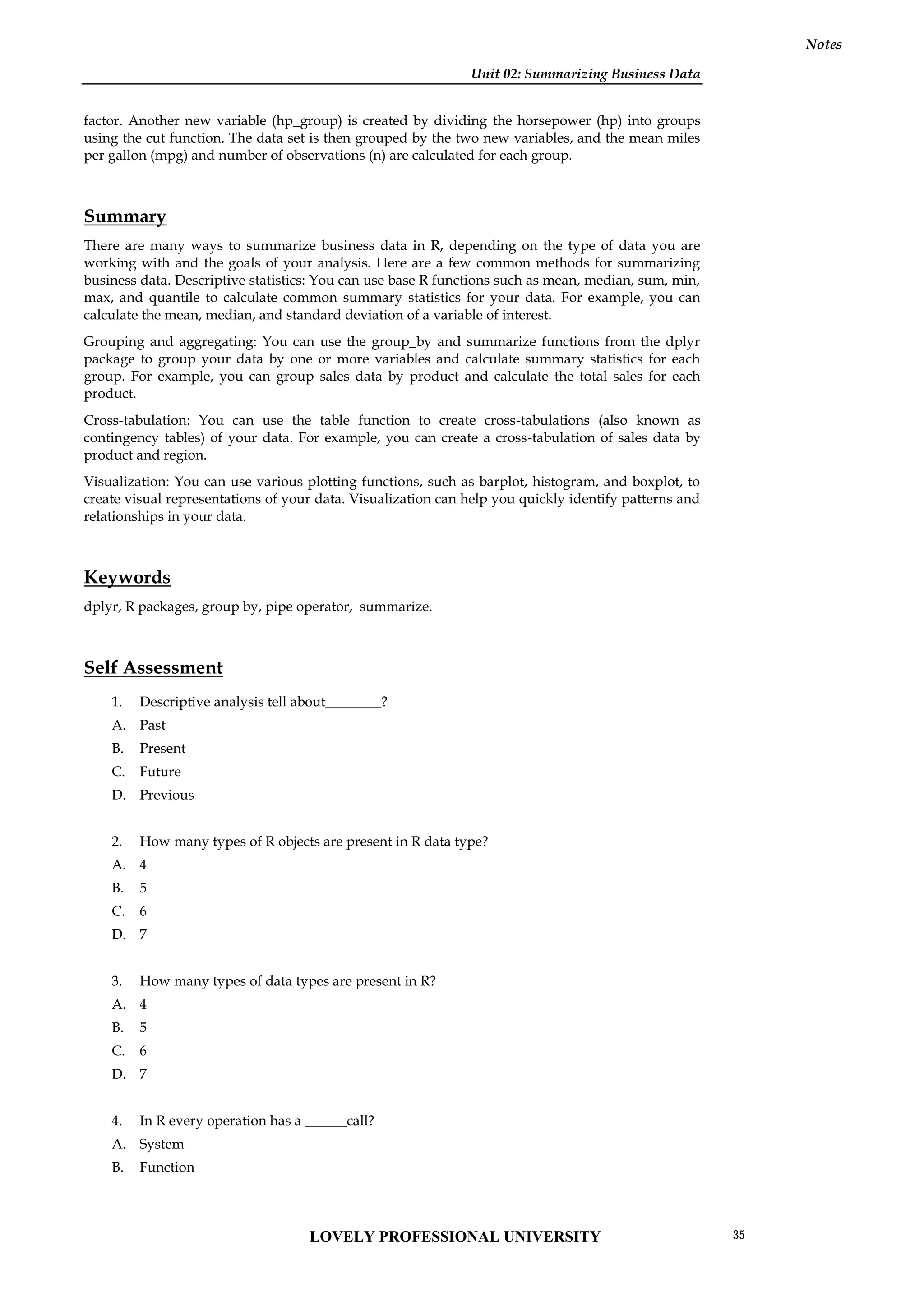 Unit 02: Summarizing Business Data
Notes
factor. Another new variable (hp_group) is created by dividing the horsepower (hp) into groups
using the cut function. The data set is then grouped by the two new variables, and the mean miles
per gallon (mpg) and number of observations (n) are calculated for each group.
Summary
There are many ways to summarize business data in R, depending on the type of data you are
working with and the goals of your analysis. Here are a few common methods for summarizing
business data. Descriptive statistics: You can use base R functions such as mean, median, sum, min,
max, and quantile to calculate common summary statistics for your data. For example, you can
calculate the mean, median, and standard deviation of a variable of interest.
Grouping and aggregating: You can use the group_by and summarize functions from the dplyr
package to group your data by one or more variables and calculate summary statistics for each
group. For example, you can group sales data by product and calculate the total sales for each
product.
Cross-tabulation: You can use the table function to create cross-tabulations (also known as
contingency tables) of your data. For example, you can create a cross-tabulation of sales data by
product and region.
Visualization: You can use various plotting functions, such as barplot, histogram, and boxplot, to
create visual representations of your data. Visualization can help you quickly identify patterns and
relationships in your data.
Keywords
dplyr, R packages, group by, pipe operator, summarize.
Self Assessment
1. Descriptive analysis tell about________?
A. Past
B. Present
C. Future
D. Previous
2. How many types of R objects are present in R data type?
A. 4
B. 5
C. 6
D. 7
3. How many types of data types are present in R?
A. 4
B. 5
C. 6
D. 7
4. In R every operation has a ______call?
A. System
B. Function
LOVELY PROFESSIONAL UNIVERSITY 35
 