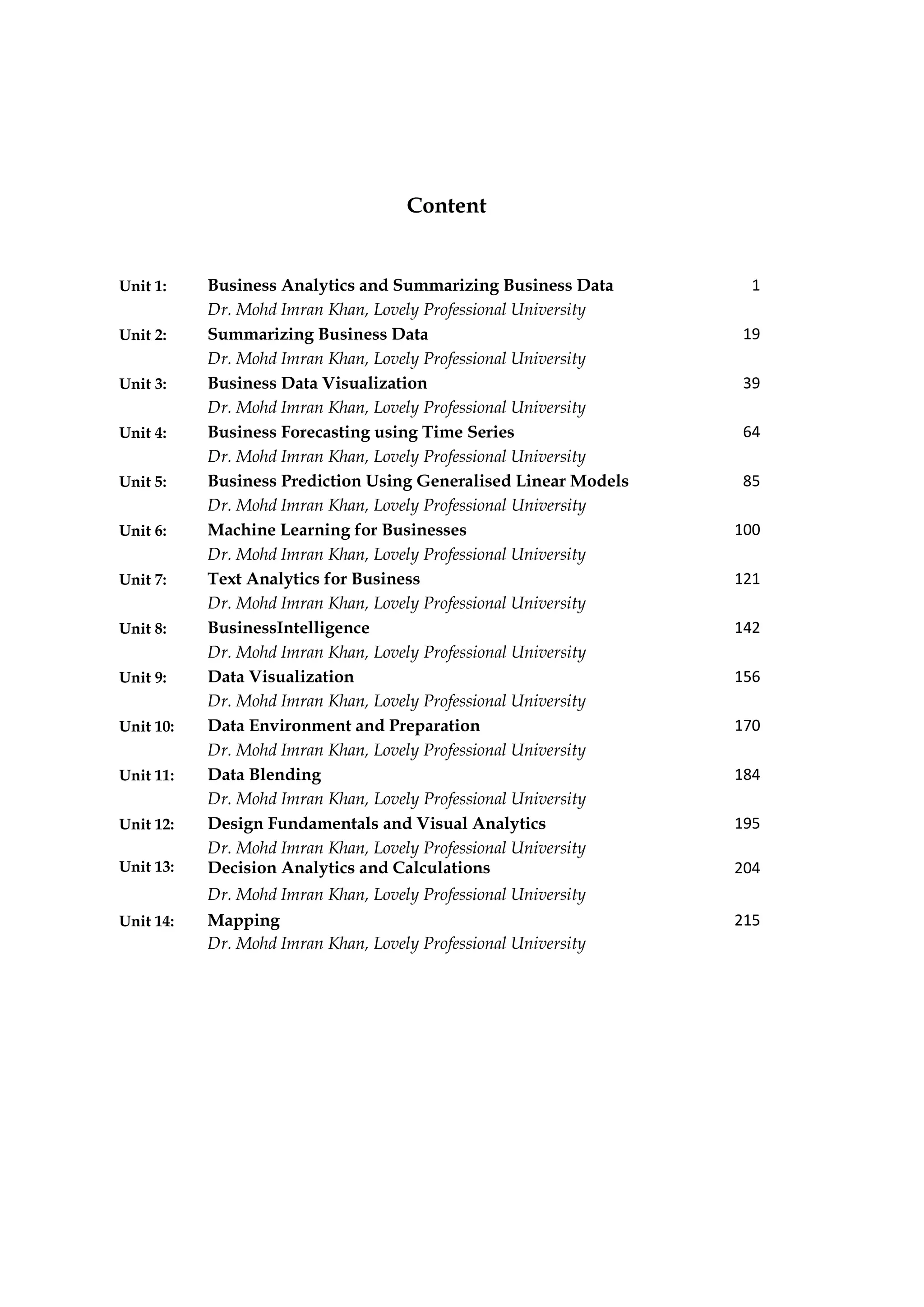 Content
Unit 4: Business Forecasting using Time Series 64
Dr. Mohd Imran Khan, Lovely Professional University
Unit 1: Business Analytics and Summarizing Business Data 1
Dr. Mohd Imran Khan, Lovely Professional University
Unit 2: Summarizing Business Data 19
Dr. Mohd Imran Khan, Lovely Professional University
Unit 3: Business Data Visualization 39
Dr. Mohd Imran Khan, Lovely Professional University
Unit 5: Business Prediction Using Generalised Linear Models 85
Dr. Mohd Imran Khan, Lovely Professional University
Unit 6: Machine Learning for Businesses 100
Dr. Mohd Imran Khan, Lovely Professional University
Unit 7: Text Analytics for Business 121
Dr. Mohd Imran Khan, Lovely Professional University
Unit 8: BusinessIntelligence 142
Dr. Mohd Imran Khan, Lovely Professional University
Unit 9: Data Visualization 156
Dr. Mohd Imran Khan, Lovely Professional University
Unit 10: Data Environment and Preparation 170
Dr. Mohd Imran Khan, Lovely Professional University
Unit 11: Data Blending 184
Dr. Mohd Imran Khan, Lovely Professional University
Unit 12: Design Fundamentals and Visual Analytics 195
Dr. Mohd Imran Khan, Lovely Professional University
Unit 13: Decision Analytics and Calculations 204
Dr. Mohd Imran Khan, Lovely Professional University
Unit 14: Mapping 215
Dr. Mohd Imran Khan, Lovely Professional University
 