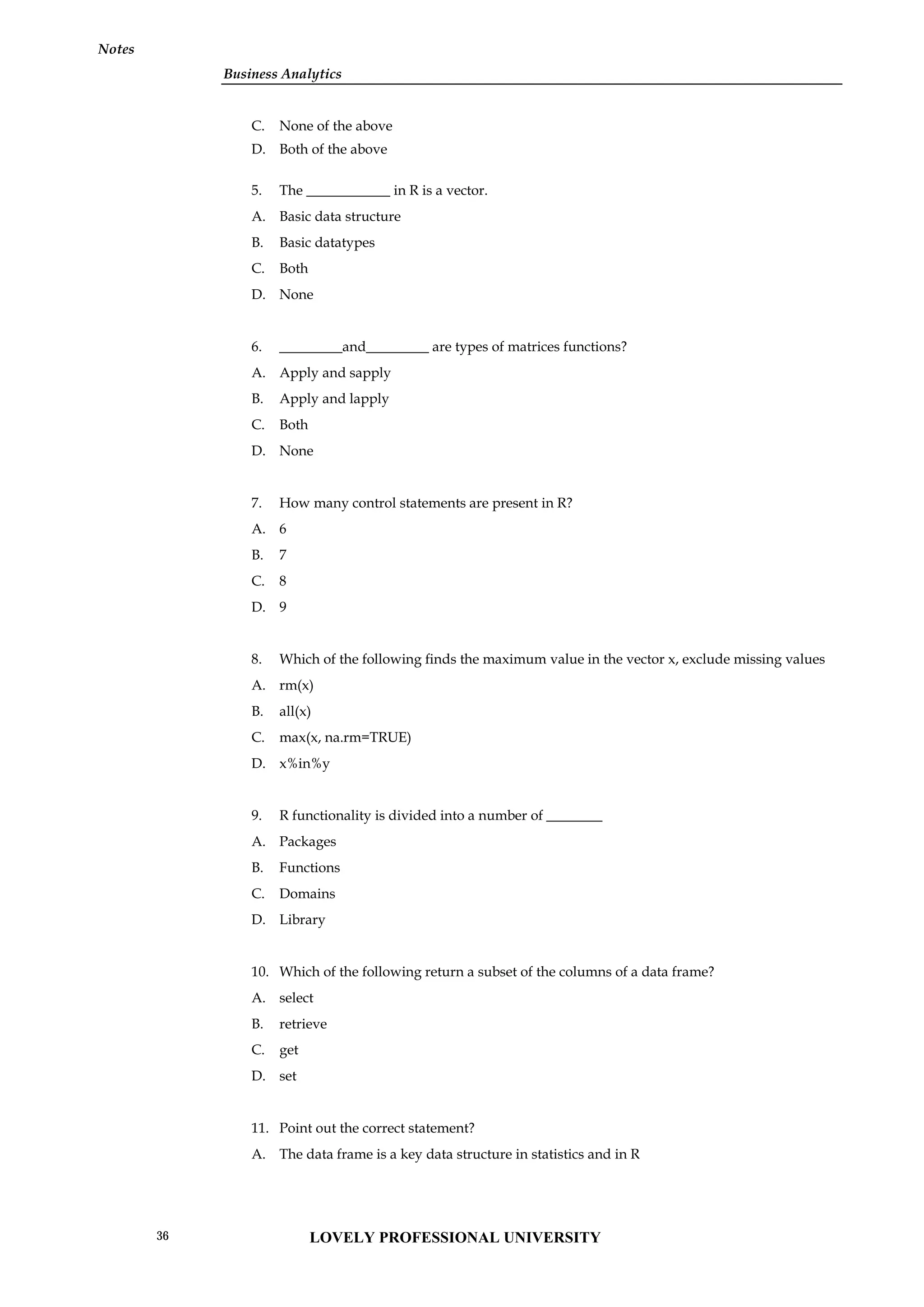 Business Analytics
Notes
C. None of the above
D. Both of the above
5. The ____________ in R is a vector.
A. Basic data structure
B. Basic datatypes
C. Both
D. None
6. _________and_________ are types of matrices functions?
A. Apply and sapply
B. Apply and lapply
C. Both
D. None
7. How many control statements are present in R?
A. 6
B. 7
C. 8
D. 9
8. Which of the following finds the maximum value in the vector x, exclude missing values
A. rm(x)
B. all(x)
C. max(x, na.rm=TRUE)
D. x%in%y
9. R functionality is divided into a number of ________
A. Packages
B. Functions
C. Domains
D. Library
10. Which of the following return a subset of the columns of a data frame?
A. select
B. retrieve
C. get
D. set
11. Point out the correct statement?
A. The data frame is a key data structure in statistics and in R
LOVELY PROFESSIONAL UNIVERSITY
36
 
