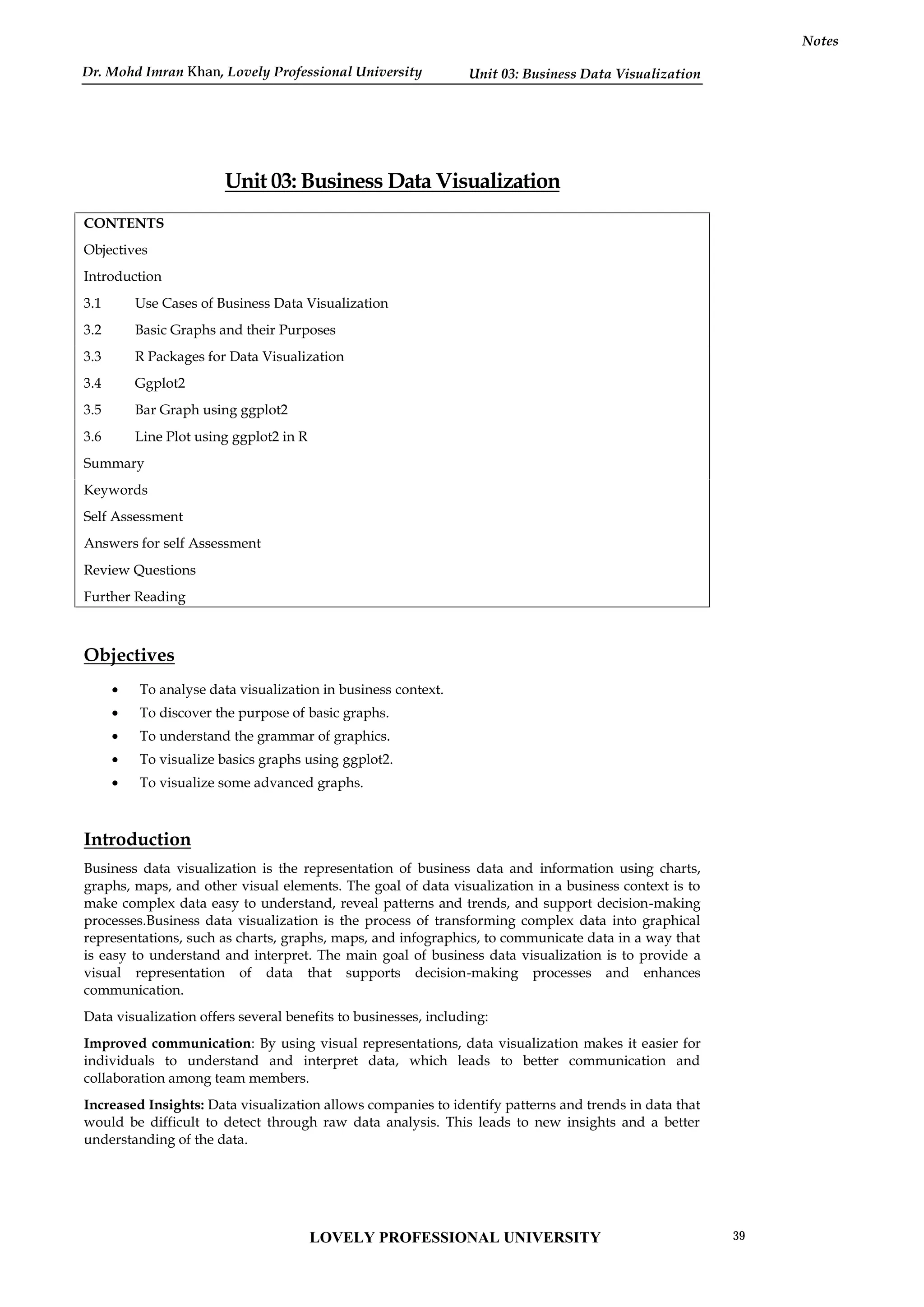 Unit 03: Business Data Visualization
Notes
Unit 03: Business Data Visualization
CONTENTS
Objectives
Introduction
3.1 Use Cases of Business Data Visualization
3.2 Basic Graphs and their Purposes
3.3 R Packages for Data Visualization
3.4 Ggplot2
3.5 Bar Graph using ggplot2
3.6 Line Plot using ggplot2 in R
Summary
Keywords
Self Assessment
Answers for self Assessment
Review Questions
Further Reading
Objectives
 To analyse data visualization in business context.
 To discover the purpose of basic graphs.
 To understand the grammar of graphics.
 To visualize basics graphs using ggplot2.
 To visualize some advanced graphs.
Introduction
Business data visualization is the representation of business data and information using charts,
graphs, maps, and other visual elements. The goal of data visualization in a business context is to
make complex data easy to understand, reveal patterns and trends, and support decision-making
processes.Business data visualization is the process of transforming complex data into graphical
representations, such as charts, graphs, maps, and infographics, to communicate data in a way that
is easy to understand and interpret. The main goal of business data visualization is to provide a
visual representation of data that supports decision-making processes and enhances
communication.
Data visualization offers several benefits to businesses, including:
Improved communication: By using visual representations, data visualization makes it easier for
individuals to understand and interpret data, which leads to better communication and
collaboration among team members.
Increased Insights: Data visualization allows companies to identify patterns and trends in data that
would be difficult to detect through raw data analysis. This leads to new insights and a better
understanding of the data.
LOVELY PROFESSIONAL UNIVERSITY 39
Dr. Mohd Imran Khan, Lovely Professional University
 