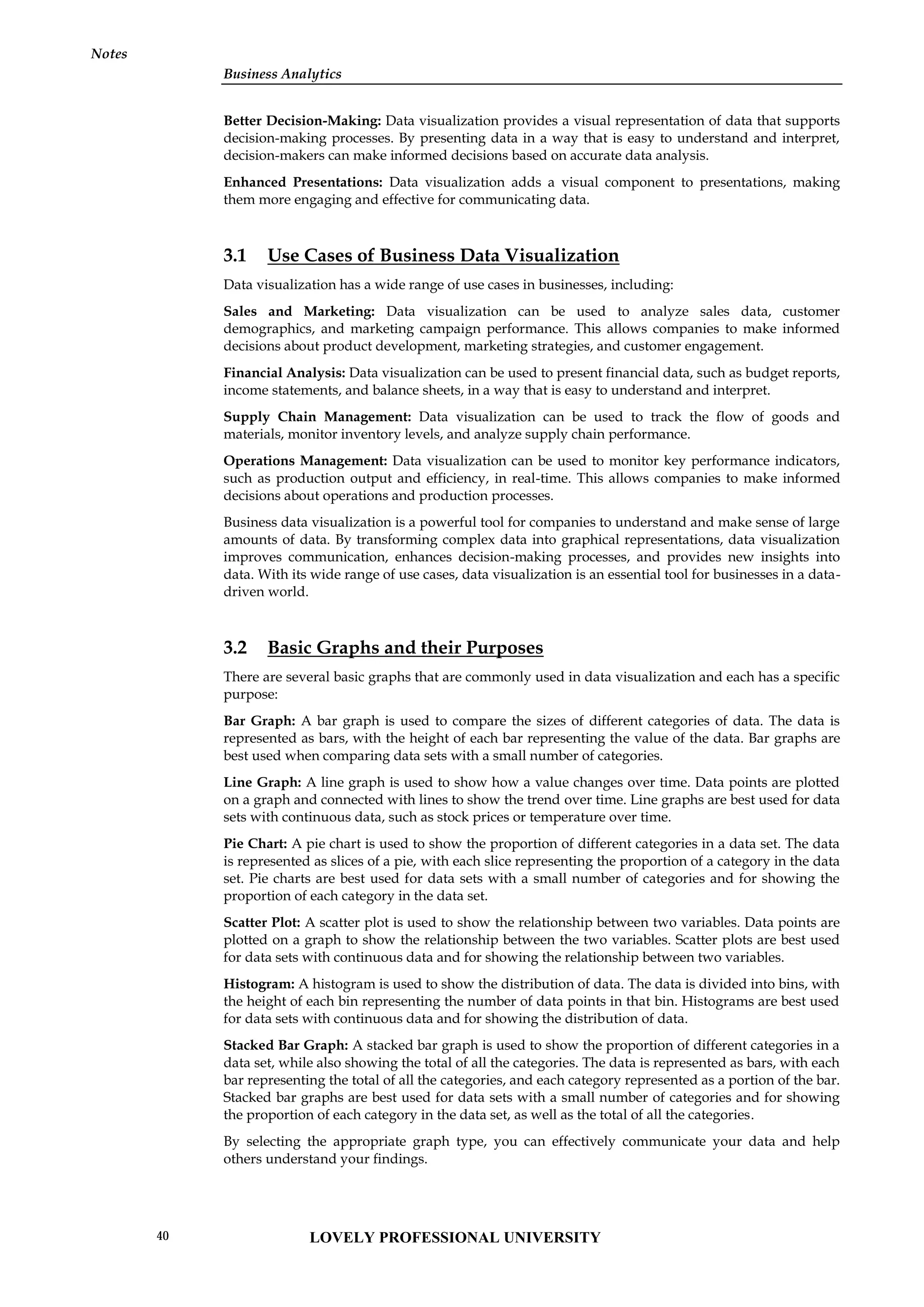 Business Analytics
Notes
Better Decision-Making: Data visualization provides a visual representation of data that supports
decision-making processes. By presenting data in a way that is easy to understand and interpret,
decision-makers can make informed decisions based on accurate data analysis.
Enhanced Presentations: Data visualization adds a visual component to presentations, making
them more engaging and effective for communicating data.
3.1 Use Cases of Business Data Visualization
Data visualization has a wide range of use cases in businesses, including:
Sales and Marketing: Data visualization can be used to analyze sales data, customer
demographics, and marketing campaign performance. This allows companies to make informed
decisions about product development, marketing strategies, and customer engagement.
Financial Analysis: Data visualization can be used to present financial data, such as budget reports,
income statements, and balance sheets, in a way that is easy to understand and interpret.
Supply Chain Management: Data visualization can be used to track the flow of goods and
materials, monitor inventory levels, and analyze supply chain performance.
Operations Management: Data visualization can be used to monitor key performance indicators,
such as production output and efficiency, in real-time. This allows companies to make informed
decisions about operations and production processes.
Business data visualization is a powerful tool for companies to understand and make sense of large
amounts of data. By transforming complex data into graphical representations, data visualization
improves communication, enhances decision-making processes, and provides new insights into
data. With its wide range of use cases, data visualization is an essential tool for businesses in a data-
driven world.
3.2 Basic Graphs and their Purposes
There are several basic graphs that are commonly used in data visualization and each has a specific
purpose:
Bar Graph: A bar graph is used to compare the sizes of different categories of data. The data is
represented as bars, with the height of each bar representing the value of the data. Bar graphs are
best used when comparing data sets with a small number of categories.
Line Graph: A line graph is used to show how a value changes over time. Data points are plotted
on a graph and connected with lines to show the trend over time. Line graphs are best used for data
sets with continuous data, such as stock prices or temperature over time.
Pie Chart: A pie chart is used to show the proportion of different categories in a data set. The data
is represented as slices of a pie, with each slice representing the proportion of a category in the data
set. Pie charts are best used for data sets with a small number of categories and for showing the
proportion of each category in the data set.
Scatter Plot: A scatter plot is used to show the relationship between two variables. Data points are
plotted on a graph to show the relationship between the two variables. Scatter plots are best used
for data sets with continuous data and for showing the relationship between two variables.
Histogram: A histogram is used to show the distribution of data. The data is divided into bins, with
the height of each bin representing the number of data points in that bin. Histograms are best used
for data sets with continuous data and for showing the distribution of data.
Stacked Bar Graph: A stacked bar graph is used to show the proportion of different categories in a
data set, while also showing the total of all the categories. The data is represented as bars, with each
bar representing the total of all the categories, and each category represented as a portion of the bar.
Stacked bar graphs are best used for data sets with a small number of categories and for showing
the proportion of each category in the data set, as well as the total of all the categories.
By selecting the appropriate graph type, you can effectively communicate your data and help
others understand your findings.
LOVELY PROFESSIONAL UNIVERSITY
40
 