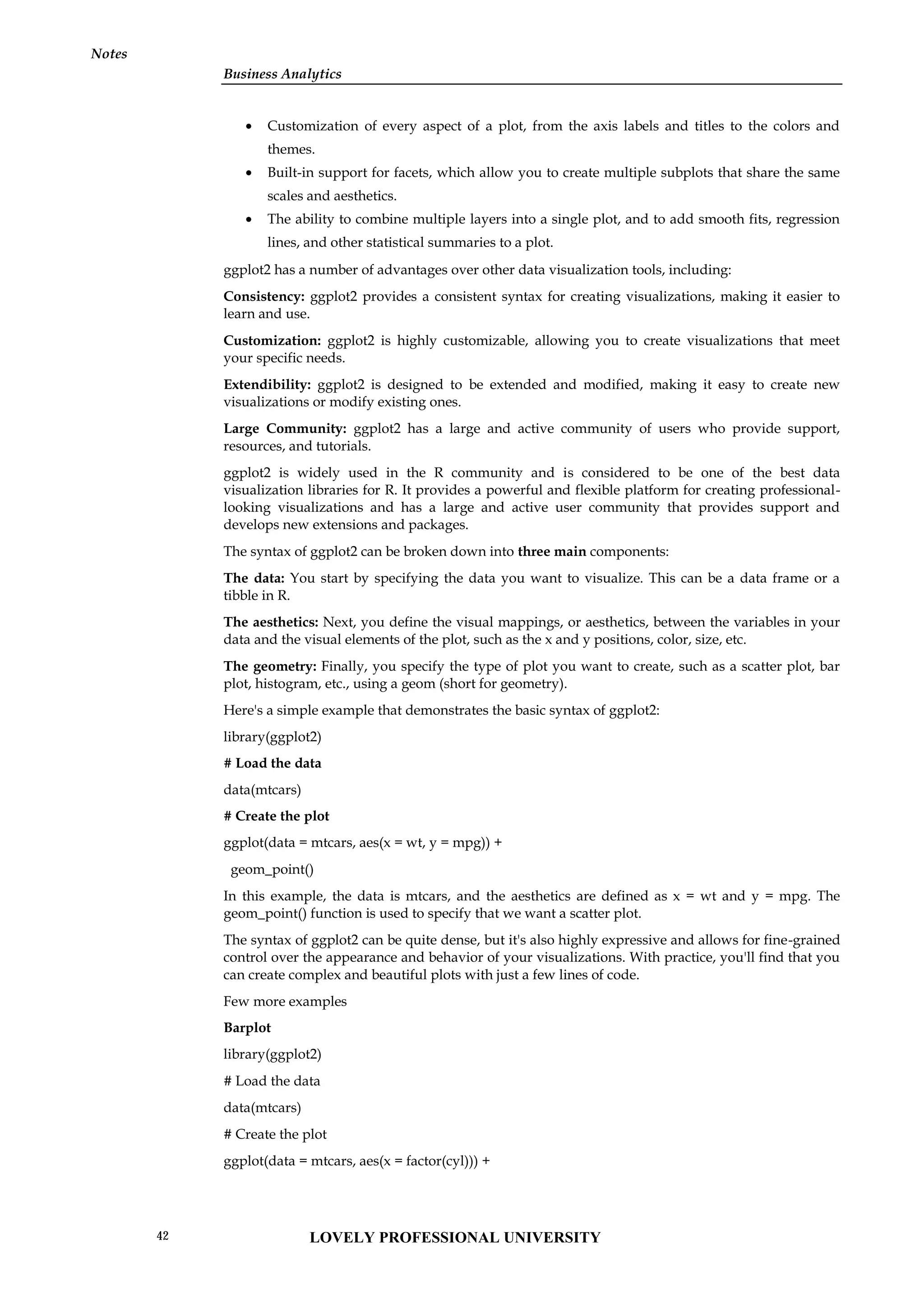 Business Analytics
Notes
 Customization of every aspect of a plot, from the axis labels and titles to the colors and
themes.
 Built-in support for facets, which allow you to create multiple subplots that share the same
scales and aesthetics.
 The ability to combine multiple layers into a single plot, and to add smooth fits, regression
lines, and other statistical summaries to a plot.
ggplot2 has a number of advantages over other data visualization tools, including:
Consistency: ggplot2 provides a consistent syntax for creating visualizations, making it easier to
learn and use.
Customization: ggplot2 is highly customizable, allowing you to create visualizations that meet
your specific needs.
Extendibility: ggplot2 is designed to be extended and modified, making it easy to create new
visualizations or modify existing ones.
Large Community: ggplot2 has a large and active community of users who provide support,
resources, and tutorials.
ggplot2 is widely used in the R community and is considered to be one of the best data
visualization libraries for R. It provides a powerful and flexible platform for creating professional-
looking visualizations and has a large and active user community that provides support and
develops new extensions and packages.
The syntax of ggplot2 can be broken down into three main components:
The data: You start by specifying the data you want to visualize. This can be a data frame or a
tibble in R.
The aesthetics: Next, you define the visual mappings, or aesthetics, between the variables in your
data and the visual elements of the plot, such as the x and y positions, color, size, etc.
The geometry: Finally, you specify the type of plot you want to create, such as a scatter plot, bar
plot, histogram, etc., using a geom (short for geometry).
Here's a simple example that demonstrates the basic syntax of ggplot2:
library(ggplot2)
# Load the data
data(mtcars)
# Create the plot
ggplot(data = mtcars, aes(x = wt, y = mpg)) +
geom_point()
In this example, the data is mtcars, and the aesthetics are defined as x = wt and y = mpg. The
geom_point() function is used to specify that we want a scatter plot.
The syntax of ggplot2 can be quite dense, but it's also highly expressive and allows for fine-grained
control over the appearance and behavior of your visualizations. With practice, you'll find that you
can create complex and beautiful plots with just a few lines of code.
Few more examples
Barplot
library(ggplot2)
# Load the data
data(mtcars)
# Create the plot
ggplot(data = mtcars, aes(x = factor(cyl))) +
LOVELY PROFESSIONAL UNIVERSITY
42
 