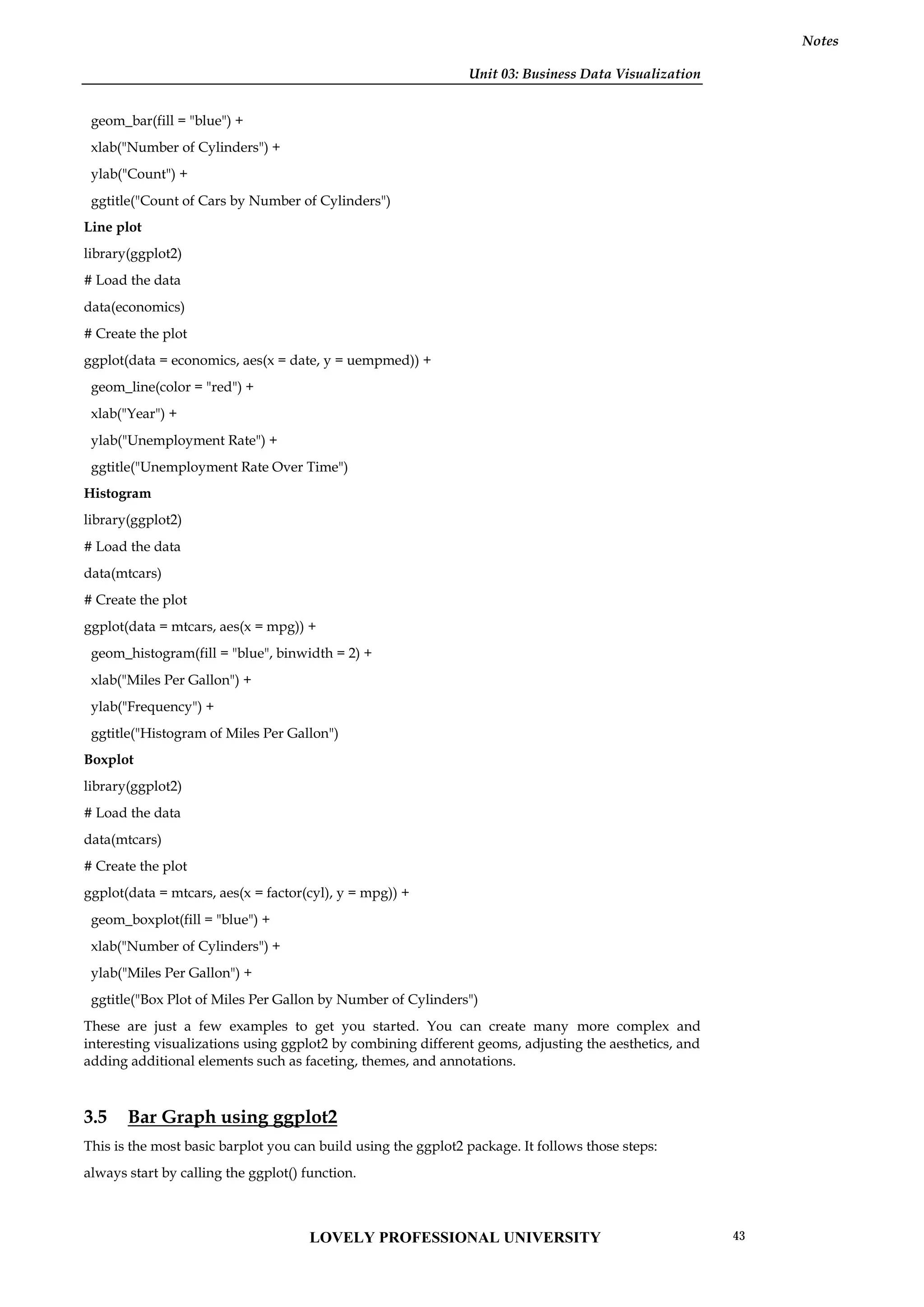 Unit 03: Business Data Visualization
Notes
geom_bar(fill = "blue") +
xlab("Number of Cylinders") +
ylab("Count") +
ggtitle("Count of Cars by Number of Cylinders")
Line plot
library(ggplot2)
# Load the data
data(economics)
# Create the plot
ggplot(data = economics, aes(x = date, y = uempmed)) +
geom_line(color = "red") +
xlab("Year") +
ylab("Unemployment Rate") +
ggtitle("Unemployment Rate Over Time")
Histogram
library(ggplot2)
# Load the data
data(mtcars)
# Create the plot
ggplot(data = mtcars, aes(x = mpg)) +
geom_histogram(fill = "blue", binwidth = 2) +
xlab("Miles Per Gallon") +
ylab("Frequency") +
ggtitle("Histogram of Miles Per Gallon")
Boxplot
library(ggplot2)
# Load the data
data(mtcars)
# Create the plot
ggplot(data = mtcars, aes(x = factor(cyl), y = mpg)) +
geom_boxplot(fill = "blue") +
xlab("Number of Cylinders") +
ylab("Miles Per Gallon") +
ggtitle("Box Plot of Miles Per Gallon by Number of Cylinders")
These are just a few examples to get you started. You can create many more complex and
interesting visualizations using ggplot2 by combining different geoms, adjusting the aesthetics, and
adding additional elements such as faceting, themes, and annotations.
3.5 Bar Graph using ggplot2
This is the most basic barplot you can build using the ggplot2 package. It follows those steps:
always start by calling the ggplot() function.
LOVELY PROFESSIONAL UNIVERSITY 43
 