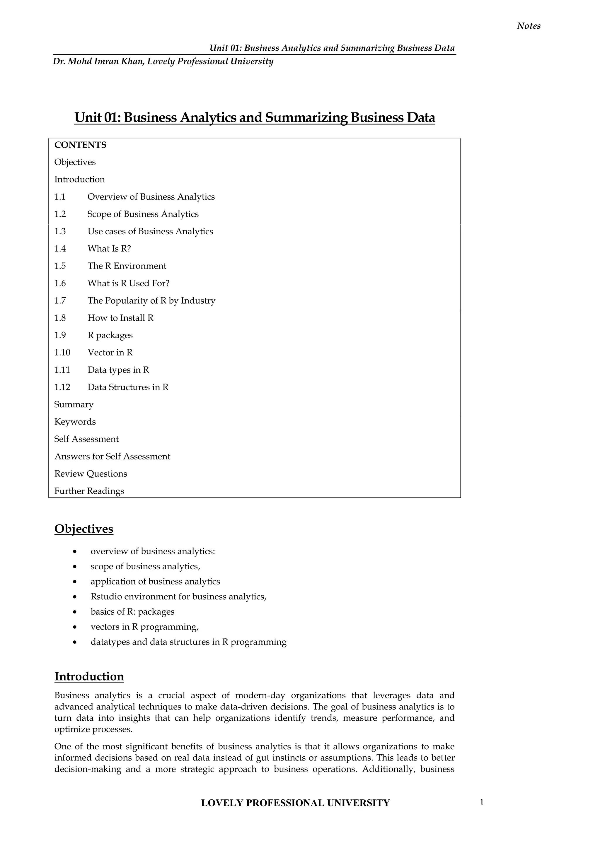 Unit 01: Business Analytics and Summarizing Business Data
Notes
Unit 01: Business Analytics and Summarizing Business Data
CONTENTS
Objectives
Introduction
1.1 Overview of Business Analytics
1.2 Scope of Business Analytics
1.3 Use cases of Business Analytics
1.4 What Is R?
1.5 The R Environment
1.6 What is R Used For?
1.7 The Popularity of R by Industry
1.8 How to Install R
1.9 R packages
1.10 Vector in R
1.11 Data types in R
1.12 Data Structures in R
Summary
Keywords
Self Assessment
Answers for Self Assessment
Review Questions
Further Readings
Objectives
 overview of business analytics:
 scope of business analytics,
 application of business analytics
 Rstudio environment for business analytics,
 basics of R: packages
 vectors in R programming,
 datatypes and data structures in R programming
Introduction
Business analytics is a crucial aspect of modern-day organizations that leverages data and
advanced analytical techniques to make data-driven decisions. The goal of business analytics is to
turn data into insights that can help organizations identify trends, measure performance, and
optimize processes.
One of the most significant benefits of business analytics is that it allows organizations to make
informed decisions based on real data instead of gut instincts or assumptions. This leads to better
decision-making and a more strategic approach to business operations. Additionally, business
LOVELY PROFESSIONAL UNIVERSITY 1
Dr. Mohd Imran Khan, Lovely Professional University
 