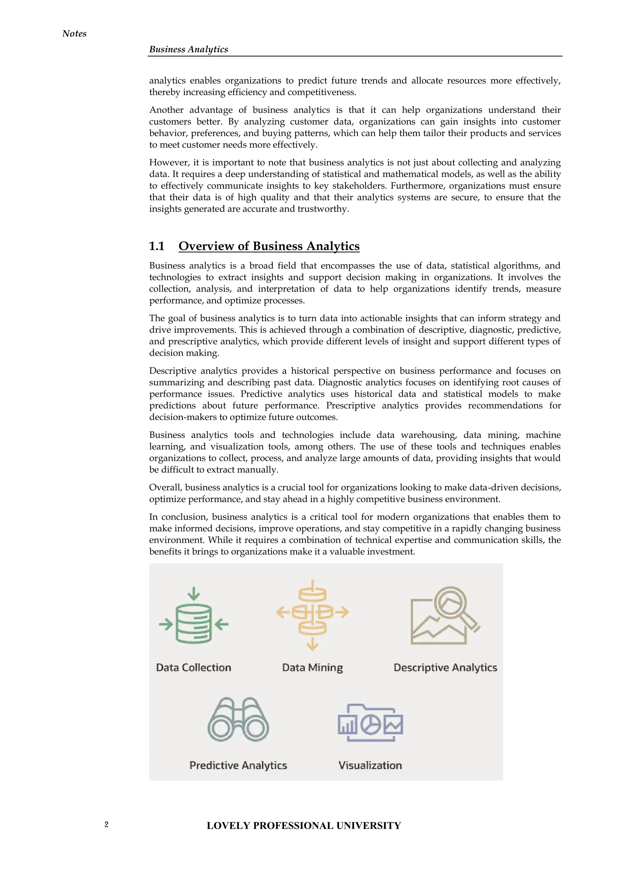 Business Analytics
Notes
analytics enables organizations to predict future trends and allocate resources more effectively,
thereby increasing efficiency and competitiveness.
Another advantage of business analytics is that it can help organizations understand their
customers better. By analyzing customer data, organizations can gain insights into customer
behavior, preferences, and buying patterns, which can help them tailor their products and services
to meet customer needs more effectively.
However, it is important to note that business analytics is not just about collecting and analyzing
data. It requires a deep understanding of statistical and mathematical models, as well as the ability
to effectively communicate insights to key stakeholders. Furthermore, organizations must ensure
that their data is of high quality and that their analytics systems are secure, to ensure that the
insights generated are accurate and trustworthy.
1.1 Overview of Business Analytics
Business analytics is a broad field that encompasses the use of data, statistical algorithms, and
technologies to extract insights and support decision making in organizations. It involves the
collection, analysis, and interpretation of data to help organizations identify trends, measure
performance, and optimize processes.
The goal of business analytics is to turn data into actionable insights that can inform strategy and
drive improvements. This is achieved through a combination of descriptive, diagnostic, predictive,
and prescriptive analytics, which provide different levels of insight and support different types of
decision making.
Descriptive analytics provides a historical perspective on business performance and focuses on
summarizing and describing past data. Diagnostic analytics focuses on identifying root causes of
performance issues. Predictive analytics uses historical data and statistical models to make
predictions about future performance. Prescriptive analytics provides recommendations for
decision-makers to optimize future outcomes.
Business analytics tools and technologies include data warehousing, data mining, machine
learning, and visualization tools, among others. The use of these tools and techniques enables
organizations to collect, process, and analyze large amounts of data, providing insights that would
be difficult to extract manually.
Overall, business analytics is a crucial tool for organizations looking to make data-driven decisions,
optimize performance, and stay ahead in a highly competitive business environment.
In conclusion, business analytics is a critical tool for modern organizations that enables them to
make informed decisions, improve operations, and stay competitive in a rapidly changing business
environment. While it requires a combination of technical expertise and communication skills, the
benefits it brings to organizations make it a valuable investment.
Business Analytics
Notes
analytics enables organizations to predict future trends and allocate resources more effectively,
thereby increasing efficiency and competitiveness.
Another advantage of business analytics is that it can help organizations understand their
customers better. By analyzing customer data, organizations can gain insights into customer
behavior, preferences, and buying patterns, which can help them tailor their products and services
to meet customer needs more effectively.
However, it is important to note that business analytics is not just about collecting and analyzing
data. It requires a deep understanding of statistical and mathematical models, as well as the ability
to effectively communicate insights to key stakeholders. Furthermore, organizations must ensure
that their data is of high quality and that their analytics systems are secure, to ensure that the
insights generated are accurate and trustworthy.
1.1 Overview of Business Analytics
Business analytics is a broad field that encompasses the use of data, statistical algorithms, and
technologies to extract insights and support decision making in organizations. It involves the
collection, analysis, and interpretation of data to help organizations identify trends, measure
performance, and optimize processes.
The goal of business analytics is to turn data into actionable insights that can inform strategy and
drive improvements. This is achieved through a combination of descriptive, diagnostic, predictive,
and prescriptive analytics, which provide different levels of insight and support different types of
decision making.
Descriptive analytics provides a historical perspective on business performance and focuses on
summarizing and describing past data. Diagnostic analytics focuses on identifying root causes of
performance issues. Predictive analytics uses historical data and statistical models to make
predictions about future performance. Prescriptive analytics provides recommendations for
decision-makers to optimize future outcomes.
Business analytics tools and technologies include data warehousing, data mining, machine
learning, and visualization tools, among others. The use of these tools and techniques enables
organizations to collect, process, and analyze large amounts of data, providing insights that would
be difficult to extract manually.
Overall, business analytics is a crucial tool for organizations looking to make data-driven decisions,
optimize performance, and stay ahead in a highly competitive business environment.
In conclusion, business analytics is a critical tool for modern organizations that enables them to
make informed decisions, improve operations, and stay competitive in a rapidly changing business
environment. While it requires a combination of technical expertise and communication skills, the
benefits it brings to organizations make it a valuable investment.
Business Analytics
Notes
analytics enables organizations to predict future trends and allocate resources more effectively,
thereby increasing efficiency and competitiveness.
Another advantage of business analytics is that it can help organizations understand their
customers better. By analyzing customer data, organizations can gain insights into customer
behavior, preferences, and buying patterns, which can help them tailor their products and services
to meet customer needs more effectively.
However, it is important to note that business analytics is not just about collecting and analyzing
data. It requires a deep understanding of statistical and mathematical models, as well as the ability
to effectively communicate insights to key stakeholders. Furthermore, organizations must ensure
that their data is of high quality and that their analytics systems are secure, to ensure that the
insights generated are accurate and trustworthy.
1.1 Overview of Business Analytics
Business analytics is a broad field that encompasses the use of data, statistical algorithms, and
technologies to extract insights and support decision making in organizations. It involves the
collection, analysis, and interpretation of data to help organizations identify trends, measure
performance, and optimize processes.
The goal of business analytics is to turn data into actionable insights that can inform strategy and
drive improvements. This is achieved through a combination of descriptive, diagnostic, predictive,
and prescriptive analytics, which provide different levels of insight and support different types of
decision making.
Descriptive analytics provides a historical perspective on business performance and focuses on
summarizing and describing past data. Diagnostic analytics focuses on identifying root causes of
performance issues. Predictive analytics uses historical data and statistical models to make
predictions about future performance. Prescriptive analytics provides recommendations for
decision-makers to optimize future outcomes.
Business analytics tools and technologies include data warehousing, data mining, machine
learning, and visualization tools, among others. The use of these tools and techniques enables
organizations to collect, process, and analyze large amounts of data, providing insights that would
be difficult to extract manually.
Overall, business analytics is a crucial tool for organizations looking to make data-driven decisions,
optimize performance, and stay ahead in a highly competitive business environment.
In conclusion, business analytics is a critical tool for modern organizations that enables them to
make informed decisions, improve operations, and stay competitive in a rapidly changing business
environment. While it requires a combination of technical expertise and communication skills, the
benefits it brings to organizations make it a valuable investment.
LOVELY PROFESSIONAL UNIVERSITY
2
 