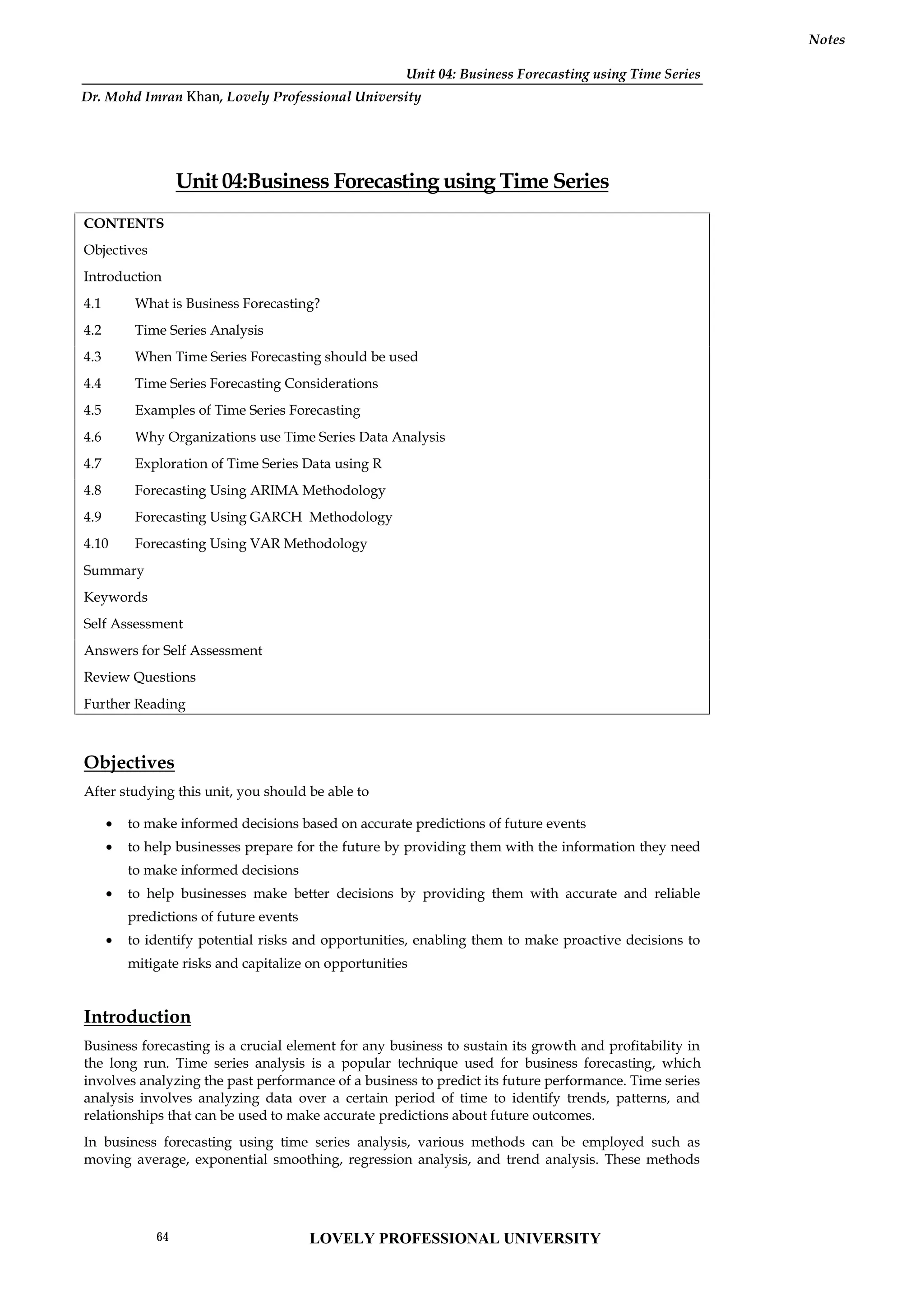 Unit 04: Business Forecasting using Time Series
Notes
Unit 04:Business Forecasting using Time Series
CONTENTS
Objectives
Introduction
4.1 What is Business Forecasting?
4.2 Time Series Analysis
4.3 When Time Series Forecasting should be used
4.4 Time Series Forecasting Considerations
4.5 Examples of Time Series Forecasting
4.6 Why Organizations use Time Series Data Analysis
4.7 Exploration of Time Series Data using R
4.8 Forecasting Using ARIMA Methodology
4.9 Forecasting Using GARCH Methodology
4.10 Forecasting Using VAR Methodology
Summary
Keywords
Self Assessment
Answers for Self Assessment
Review Questions
Further Reading
Objectives
After studying this unit, you should be able to
 to make informed decisions based on accurate predictions of future events
 to help businesses prepare for the future by providing them with the information they need
to make informed decisions
 to help businesses make better decisions by providing them with accurate and reliable
predictions of future events
 to identify potential risks and opportunities, enabling them to make proactive decisions to
mitigate risks and capitalize on opportunities
Introduction
Business forecasting is a crucial element for any business to sustain its growth and profitability in
the long run. Time series analysis is a popular technique used for business forecasting, which
involves analyzing the past performance of a business to predict its future performance. Time series
analysis involves analyzing data over a certain period of time to identify trends, patterns, and
relationships that can be used to make accurate predictions about future outcomes.
In business forecasting using time series analysis, various methods can be employed such as
moving average, exponential smoothing, regression analysis, and trend analysis. These methods
LOVELY PROFESSIONAL UNIVERSITY
64
Dr. Mohd Imran Khan, Lovely Professional University
 