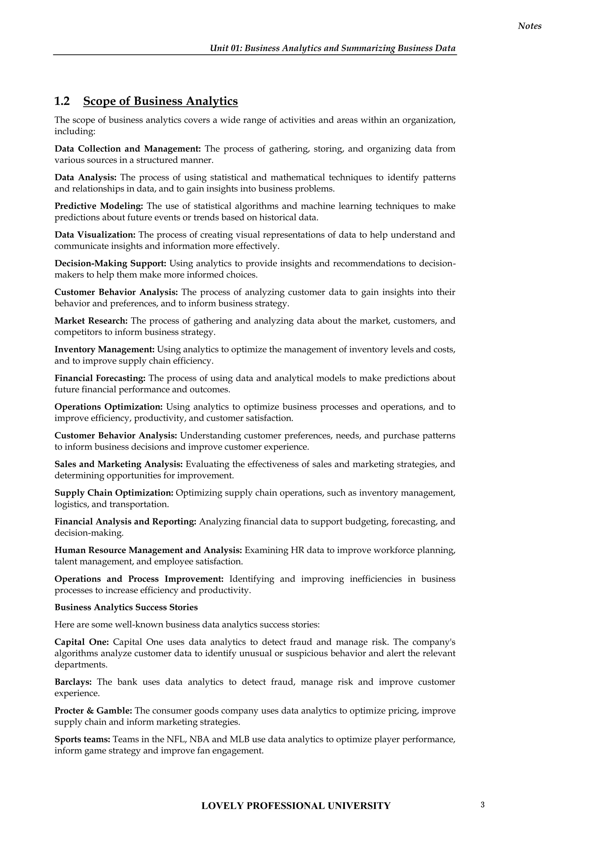 Unit 01: Business Analytics and Summarizing Business Data
Notes
1.2 Scope of Business Analytics
The scope of business analytics covers a wide range of activities and areas within an organization,
including:
Data Collection and Management: The process of gathering, storing, and organizing data from
various sources in a structured manner.
Data Analysis: The process of using statistical and mathematical techniques to identify patterns
and relationships in data, and to gain insights into business problems.
Predictive Modeling: The use of statistical algorithms and machine learning techniques to make
predictions about future events or trends based on historical data.
Data Visualization: The process of creating visual representations of data to help understand and
communicate insights and information more effectively.
Decision-Making Support: Using analytics to provide insights and recommendations to decision-
makers to help them make more informed choices.
Customer Behavior Analysis: The process of analyzing customer data to gain insights into their
behavior and preferences, and to inform business strategy.
Market Research: The process of gathering and analyzing data about the market, customers, and
competitors to inform business strategy.
Inventory Management: Using analytics to optimize the management of inventory levels and costs,
and to improve supply chain efficiency.
Financial Forecasting: The process of using data and analytical models to make predictions about
future financial performance and outcomes.
Operations Optimization: Using analytics to optimize business processes and operations, and to
improve efficiency, productivity, and customer satisfaction.
Customer Behavior Analysis: Understanding customer preferences, needs, and purchase patterns
to inform business decisions and improve customer experience.
Sales and Marketing Analysis: Evaluating the effectiveness of sales and marketing strategies, and
determining opportunities for improvement.
Supply Chain Optimization: Optimizing supply chain operations, such as inventory management,
logistics, and transportation.
Financial Analysis and Reporting: Analyzing financial data to support budgeting, forecasting, and
decision-making.
Human Resource Management and Analysis: Examining HR data to improve workforce planning,
talent management, and employee satisfaction.
Operations and Process Improvement: Identifying and improving inefficiencies in business
processes to increase efficiency and productivity.
Business Analytics Success Stories
Here are some well-known business data analytics success stories:
Capital One: Capital One uses data analytics to detect fraud and manage risk. The company's
algorithms analyze customer data to identify unusual or suspicious behavior and alert the relevant
departments.
Barclays: The bank uses data analytics to detect fraud, manage risk and improve customer
experience.
Procter & Gamble: The consumer goods company uses data analytics to optimize pricing, improve
supply chain and inform marketing strategies.
Sports teams: Teams in the NFL, NBA and MLB use data analytics to optimize player performance,
inform game strategy and improve fan engagement.
LOVELY PROFESSIONAL UNIVERSITY 3
 