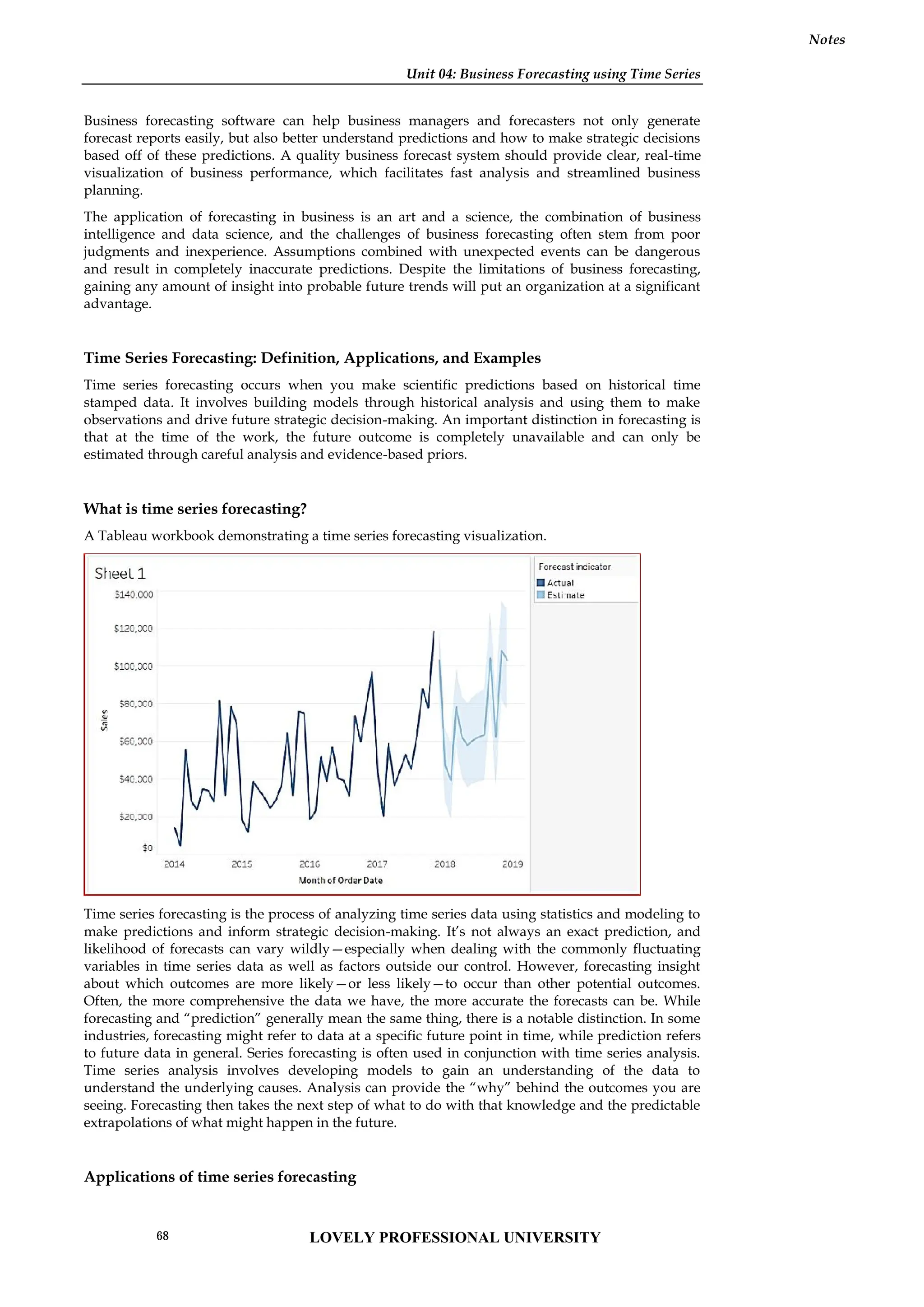 Unit 04: Business Forecasting using Time Series
Notes
Business forecasting software can help business managers and forecasters not only generate
forecast reports easily, but also better understand predictions and how to make strategic decisions
based off of these predictions. A quality business forecast system should provide clear, real-time
visualization of business performance, which facilitates fast analysis and streamlined business
planning.
The application of forecasting in business is an art and a science, the combination of business
intelligence and data science, and the challenges of business forecasting often stem from poor
judgments and inexperience. Assumptions combined with unexpected events can be dangerous
and result in completely inaccurate predictions. Despite the limitations of business forecasting,
gaining any amount of insight into probable future trends will put an organization at a significant
advantage.
Time Series Forecasting: Definition, Applications, and Examples
Time series forecasting occurs when you make scientific predictions based on historical time
stamped data. It involves building models through historical analysis and using them to make
observations and drive future strategic decision-making. An important distinction in forecasting is
that at the time of the work, the future outcome is completely unavailable and can only be
estimated through careful analysis and evidence-based priors.
What is time series forecasting?
A Tableau workbook demonstrating a time series forecasting visualization.
Time series forecasting is the process of analyzing time series data using statistics and modeling to
make predictions and inform strategic decision-making. It’s not always an exact prediction, and
likelihood of forecasts can vary wildly—especially when dealing with the commonly fluctuating
variables in time series data as well as factors outside our control. However, forecasting insight
about which outcomes are more likely—or less likely—to occur than other potential outcomes.
Often, the more comprehensive the data we have, the more accurate the forecasts can be. While
forecasting and “prediction” generally mean the same thing, there is a notable distinction. In some
industries, forecasting might refer to data at a specific future point in time, while prediction refers
to future data in general. Series forecasting is often used in conjunction with time series analysis.
Time series analysis involves developing models to gain an understanding of the data to
understand the underlying causes. Analysis can provide the “why” behind the outcomes you are
seeing. Forecasting then takes the next step of what to do with that knowledge and the predictable
extrapolations of what might happen in the future.
Applications of time series forecasting
Unit 04: Business Forecasting using Time Series
Notes
Business forecasting software can help business managers and forecasters not only generate
forecast reports easily, but also better understand predictions and how to make strategic decisions
based off of these predictions. A quality business forecast system should provide clear, real-time
visualization of business performance, which facilitates fast analysis and streamlined business
planning.
The application of forecasting in business is an art and a science, the combination of business
intelligence and data science, and the challenges of business forecasting often stem from poor
judgments and inexperience. Assumptions combined with unexpected events can be dangerous
and result in completely inaccurate predictions. Despite the limitations of business forecasting,
gaining any amount of insight into probable future trends will put an organization at a significant
advantage.
Time Series Forecasting: Definition, Applications, and Examples
Time series forecasting occurs when you make scientific predictions based on historical time
stamped data. It involves building models through historical analysis and using them to make
observations and drive future strategic decision-making. An important distinction in forecasting is
that at the time of the work, the future outcome is completely unavailable and can only be
estimated through careful analysis and evidence-based priors.
What is time series forecasting?
A Tableau workbook demonstrating a time series forecasting visualization.
Time series forecasting is the process of analyzing time series data using statistics and modeling to
make predictions and inform strategic decision-making. It’s not always an exact prediction, and
likelihood of forecasts can vary wildly—especially when dealing with the commonly fluctuating
variables in time series data as well as factors outside our control. However, forecasting insight
about which outcomes are more likely—or less likely—to occur than other potential outcomes.
Often, the more comprehensive the data we have, the more accurate the forecasts can be. While
forecasting and “prediction” generally mean the same thing, there is a notable distinction. In some
industries, forecasting might refer to data at a specific future point in time, while prediction refers
to future data in general. Series forecasting is often used in conjunction with time series analysis.
Time series analysis involves developing models to gain an understanding of the data to
understand the underlying causes. Analysis can provide the “why” behind the outcomes you are
seeing. Forecasting then takes the next step of what to do with that knowledge and the predictable
extrapolations of what might happen in the future.
Applications of time series forecasting
Unit 04: Business Forecasting using Time Series
Notes
Business forecasting software can help business managers and forecasters not only generate
forecast reports easily, but also better understand predictions and how to make strategic decisions
based off of these predictions. A quality business forecast system should provide clear, real-time
visualization of business performance, which facilitates fast analysis and streamlined business
planning.
The application of forecasting in business is an art and a science, the combination of business
intelligence and data science, and the challenges of business forecasting often stem from poor
judgments and inexperience. Assumptions combined with unexpected events can be dangerous
and result in completely inaccurate predictions. Despite the limitations of business forecasting,
gaining any amount of insight into probable future trends will put an organization at a significant
advantage.
Time Series Forecasting: Definition, Applications, and Examples
Time series forecasting occurs when you make scientific predictions based on historical time
stamped data. It involves building models through historical analysis and using them to make
observations and drive future strategic decision-making. An important distinction in forecasting is
that at the time of the work, the future outcome is completely unavailable and can only be
estimated through careful analysis and evidence-based priors.
What is time series forecasting?
A Tableau workbook demonstrating a time series forecasting visualization.
Time series forecasting is the process of analyzing time series data using statistics and modeling to
make predictions and inform strategic decision-making. It’s not always an exact prediction, and
likelihood of forecasts can vary wildly—especially when dealing with the commonly fluctuating
variables in time series data as well as factors outside our control. However, forecasting insight
about which outcomes are more likely—or less likely—to occur than other potential outcomes.
Often, the more comprehensive the data we have, the more accurate the forecasts can be. While
forecasting and “prediction” generally mean the same thing, there is a notable distinction. In some
industries, forecasting might refer to data at a specific future point in time, while prediction refers
to future data in general. Series forecasting is often used in conjunction with time series analysis.
Time series analysis involves developing models to gain an understanding of the data to
understand the underlying causes. Analysis can provide the “why” behind the outcomes you are
seeing. Forecasting then takes the next step of what to do with that knowledge and the predictable
extrapolations of what might happen in the future.
Applications of time series forecasting
LOVELY PROFESSIONAL UNIVERSITY
68
 