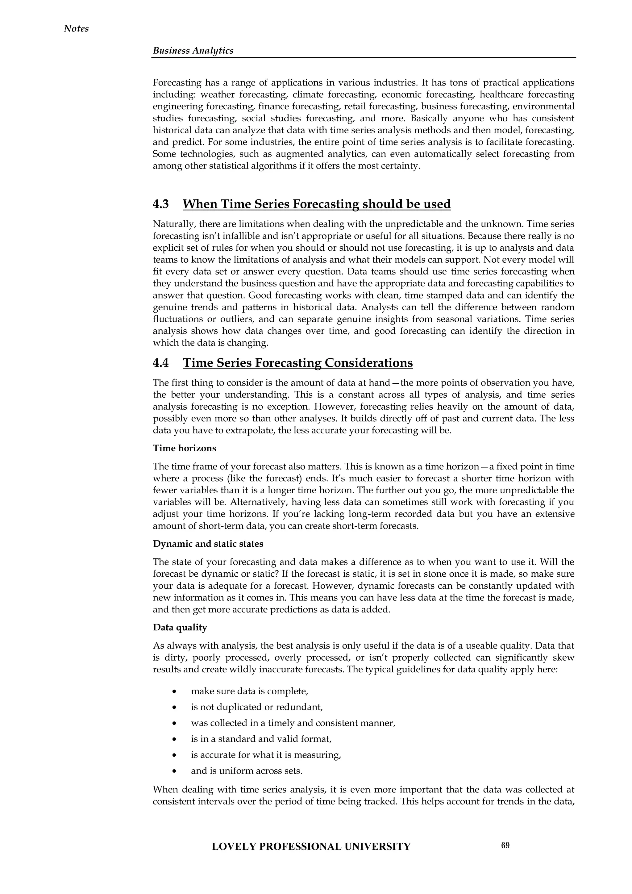 Business Analytics
Notes
Forecasting has a range of applications in various industries. It has tons of practical applications
including: weather forecasting, climate forecasting, economic forecasting, healthcare forecasting
engineering forecasting, finance forecasting, retail forecasting, business forecasting, environmental
studies forecasting, social studies forecasting, and more. Basically anyone who has consistent
historical data can analyze that data with time series analysis methods and then model, forecasting,
and predict. For some industries, the entire point of time series analysis is to facilitate forecasting.
Some technologies, such as augmented analytics, can even automatically select forecasting from
among other statistical algorithms if it offers the most certainty.
4.3 When Time Series Forecasting should be used
Naturally, there are limitations when dealing with the unpredictable and the unknown. Time series
forecasting isn’t infallible and isn’t appropriate or useful for all situations. Because there really is no
explicit set of rules for when you should or should not use forecasting, it is up to analysts and data
teams to know the limitations of analysis and what their models can support. Not every model will
fit every data set or answer every question. Data teams should use time series forecasting when
they understand the business question and have the appropriate data and forecasting capabilities to
answer that question. Good forecasting works with clean, time stamped data and can identify the
genuine trends and patterns in historical data. Analysts can tell the difference between random
fluctuations or outliers, and can separate genuine insights from seasonal variations. Time series
analysis shows how data changes over time, and good forecasting can identify the direction in
which the data is changing.
4.4 Time Series Forecasting Considerations
The first thing to consider is the amount of data at hand—the more points of observation you have,
the better your understanding. This is a constant across all types of analysis, and time series
analysis forecasting is no exception. However, forecasting relies heavily on the amount of data,
possibly even more so than other analyses. It builds directly off of past and current data. The less
data you have to extrapolate, the less accurate your forecasting will be.
Time horizons
The time frame of your forecast also matters. This is known as a time horizon—a fixed point in time
where a process (like the forecast) ends. It’s much easier to forecast a shorter time horizon with
fewer variables than it is a longer time horizon. The further out you go, the more unpredictable the
variables will be. Alternatively, having less data can sometimes still work with forecasting if you
adjust your time horizons. If you’re lacking long-term recorded data but you have an extensive
amount of short-term data, you can create short-term forecasts.
Dynamic and static states
The state of your forecasting and data makes a difference as to when you want to use it. Will the
forecast be dynamic or static? If the forecast is static, it is set in stone once it is made, so make sure
your data is adequate for a forecast. However, dynamic forecasts can be constantly updated with
new information as it comes in. This means you can have less data at the time the forecast is made,
and then get more accurate predictions as data is added.
Data quality
As always with analysis, the best analysis is only useful if the data is of a useable quality. Data that
is dirty, poorly processed, overly processed, or isn’t properly collected can significantly skew
results and create wildly inaccurate forecasts. The typical guidelines for data quality apply here:
 make sure data is complete,
 is not duplicated or redundant,
 was collected in a timely and consistent manner,
 is in a standard and valid format,
 is accurate for what it is measuring,
 and is uniform across sets.
When dealing with time series analysis, it is even more important that the data was collected at
consistent intervals over the period of time being tracked. This helps account for trends in the data,
LOVELY PROFESSIONAL UNIVERSITY 69
 