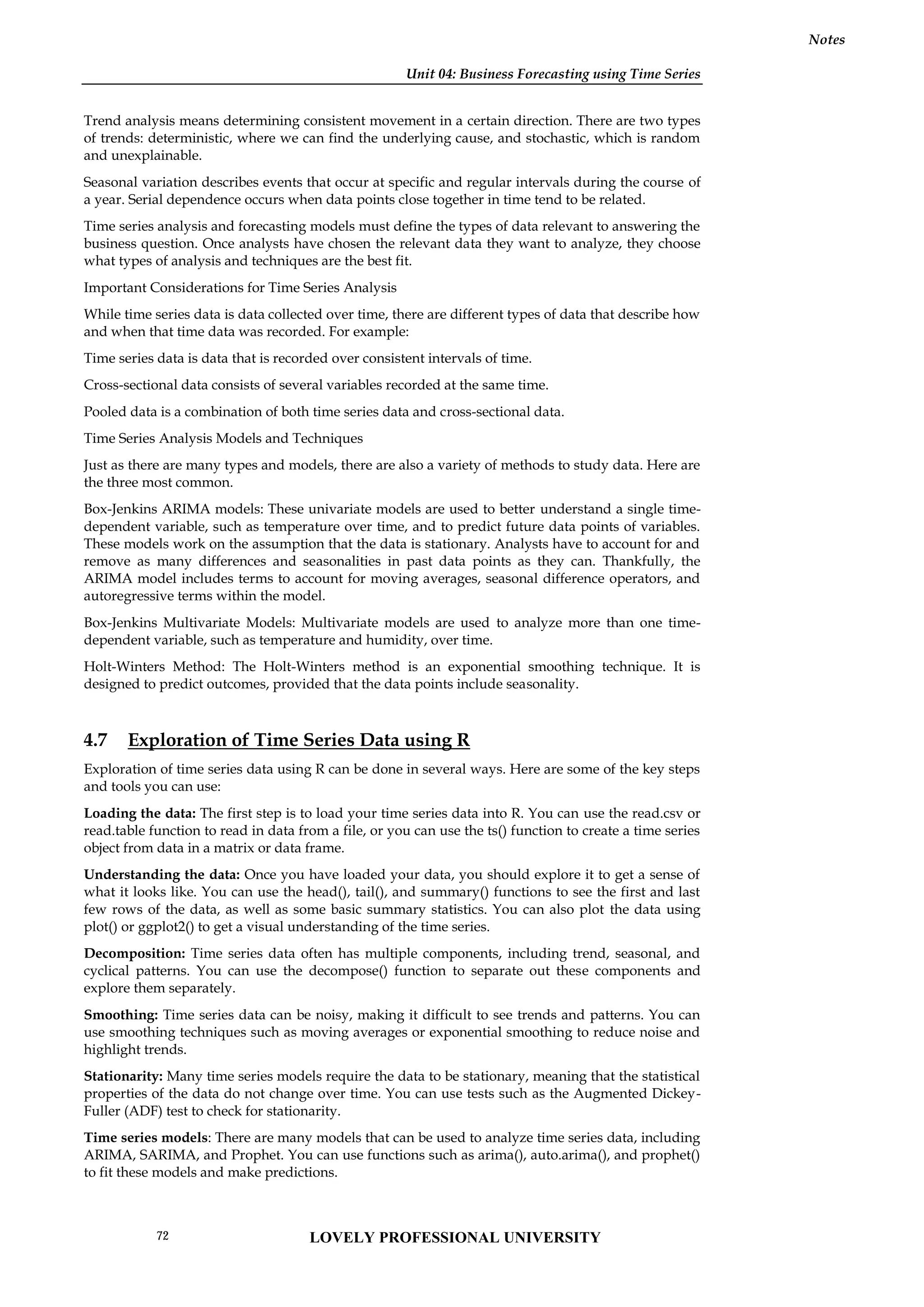 Unit 04: Business Forecasting using Time Series
Notes
Trend analysis means determining consistent movement in a certain direction. There are two types
of trends: deterministic, where we can find the underlying cause, and stochastic, which is random
and unexplainable.
Seasonal variation describes events that occur at specific and regular intervals during the course of
a year. Serial dependence occurs when data points close together in time tend to be related.
Time series analysis and forecasting models must define the types of data relevant to answering the
business question. Once analysts have chosen the relevant data they want to analyze, they choose
what types of analysis and techniques are the best fit.
Important Considerations for Time Series Analysis
While time series data is data collected over time, there are different types of data that describe how
and when that time data was recorded. For example:
Time series data is data that is recorded over consistent intervals of time.
Cross-sectional data consists of several variables recorded at the same time.
Pooled data is a combination of both time series data and cross-sectional data.
Time Series Analysis Models and Techniques
Just as there are many types and models, there are also a variety of methods to study data. Here are
the three most common.
Box-Jenkins ARIMA models: These univariate models are used to better understand a single time-
dependent variable, such as temperature over time, and to predict future data points of variables.
These models work on the assumption that the data is stationary. Analysts have to account for and
remove as many differences and seasonalities in past data points as they can. Thankfully, the
ARIMA model includes terms to account for moving averages, seasonal difference operators, and
autoregressive terms within the model.
Box-Jenkins Multivariate Models: Multivariate models are used to analyze more than one time-
dependent variable, such as temperature and humidity, over time.
Holt-Winters Method: The Holt-Winters method is an exponential smoothing technique. It is
designed to predict outcomes, provided that the data points include seasonality.
4.7 Exploration of Time Series Data using R
Exploration of time series data using R can be done in several ways. Here are some of the key steps
and tools you can use:
Loading the data: The first step is to load your time series data into R. You can use the read.csv or
read.table function to read in data from a file, or you can use the ts() function to create a time series
object from data in a matrix or data frame.
Understanding the data: Once you have loaded your data, you should explore it to get a sense of
what it looks like. You can use the head(), tail(), and summary() functions to see the first and last
few rows of the data, as well as some basic summary statistics. You can also plot the data using
plot() or ggplot2() to get a visual understanding of the time series.
Decomposition: Time series data often has multiple components, including trend, seasonal, and
cyclical patterns. You can use the decompose() function to separate out these components and
explore them separately.
Smoothing: Time series data can be noisy, making it difficult to see trends and patterns. You can
use smoothing techniques such as moving averages or exponential smoothing to reduce noise and
highlight trends.
Stationarity: Many time series models require the data to be stationary, meaning that the statistical
properties of the data do not change over time. You can use tests such as the Augmented Dickey-
Fuller (ADF) test to check for stationarity.
Time series models: There are many models that can be used to analyze time series data, including
ARIMA, SARIMA, and Prophet. You can use functions such as arima(), auto.arima(), and prophet()
to fit these models and make predictions.
LOVELY PROFESSIONAL UNIVERSITY
72
 