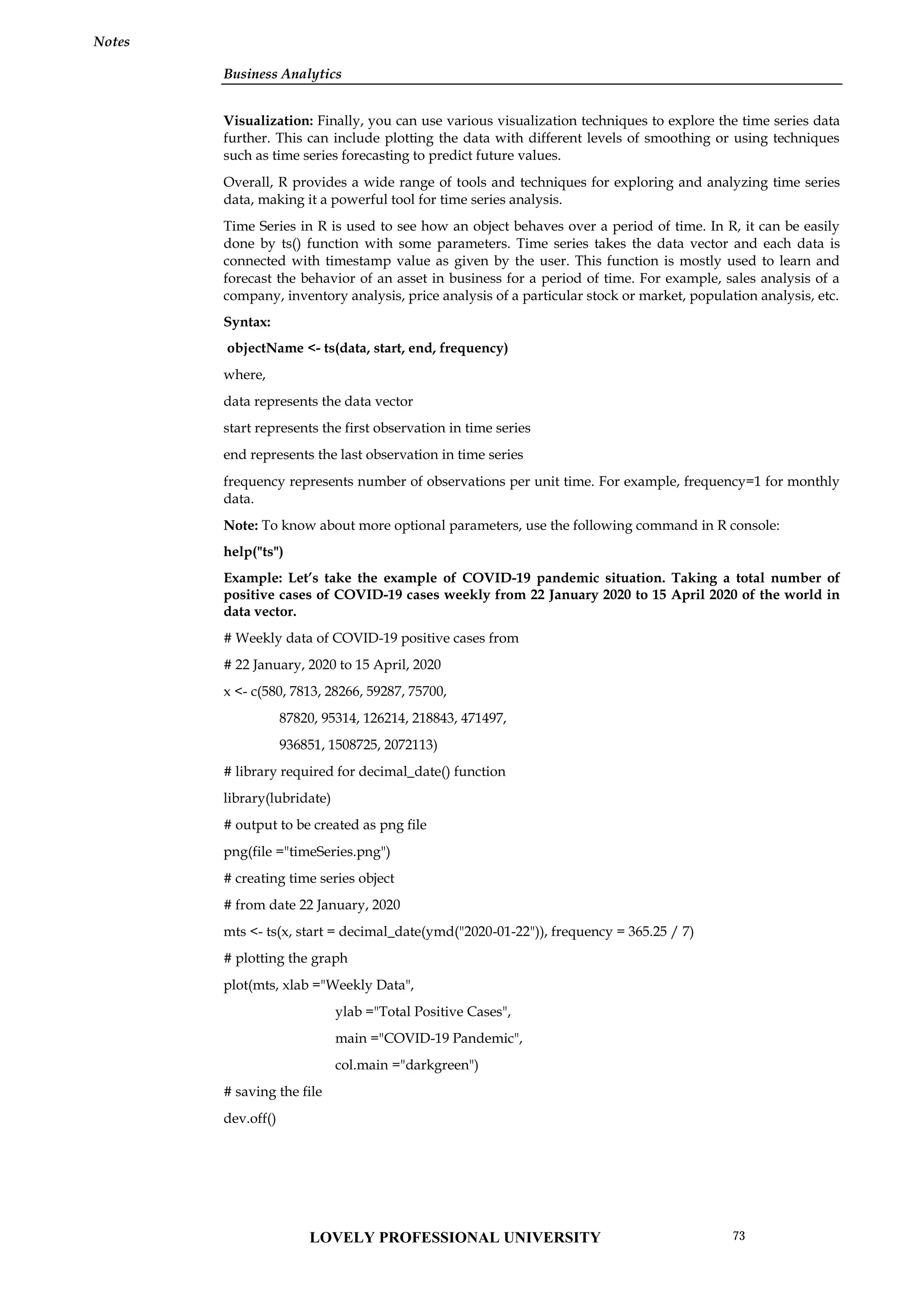 Business Analytics
Notes
Visualization: Finally, you can use various visualization techniques to explore the time series data
further. This can include plotting the data with different levels of smoothing or using techniques
such as time series forecasting to predict future values.
Overall, R provides a wide range of tools and techniques for exploring and analyzing time series
data, making it a powerful tool for time series analysis.
Time Series in R is used to see how an object behaves over a period of time. In R, it can be easily
done by ts() function with some parameters. Time series takes the data vector and each data is
connected with timestamp value as given by the user. This function is mostly used to learn and
forecast the behavior of an asset in business for a period of time. For example, sales analysis of a
company, inventory analysis, price analysis of a particular stock or market, population analysis, etc.
Syntax:
objectName <- ts(data, start, end, frequency)
where,
data represents the data vector
start represents the first observation in time series
end represents the last observation in time series
frequency represents number of observations per unit time. For example, frequency=1 for monthly
data.
Note: To know about more optional parameters, use the following command in R console:
help("ts")
Example: Let’s take the example of COVID-19 pandemic situation. Taking a total number of
positive cases of COVID-19 cases weekly from 22 January 2020 to 15 April 2020 of the world in
data vector.
# Weekly data of COVID-19 positive cases from
# 22 January, 2020 to 15 April, 2020
x <- c(580, 7813, 28266, 59287, 75700,
87820, 95314, 126214, 218843, 471497,
936851, 1508725, 2072113)
# library required for decimal_date() function
library(lubridate)
# output to be created as png file
png(file ="timeSeries.png")
# creating time series object
# from date 22 January, 2020
mts <- ts(x, start = decimal_date(ymd("2020-01-22")), frequency = 365.25 / 7)
# plotting the graph
plot(mts, xlab ="Weekly Data",
ylab ="Total Positive Cases",
main ="COVID-19 Pandemic",
col.main ="darkgreen")
# saving the file
dev.off()
LOVELY PROFESSIONAL UNIVERSITY 73
 