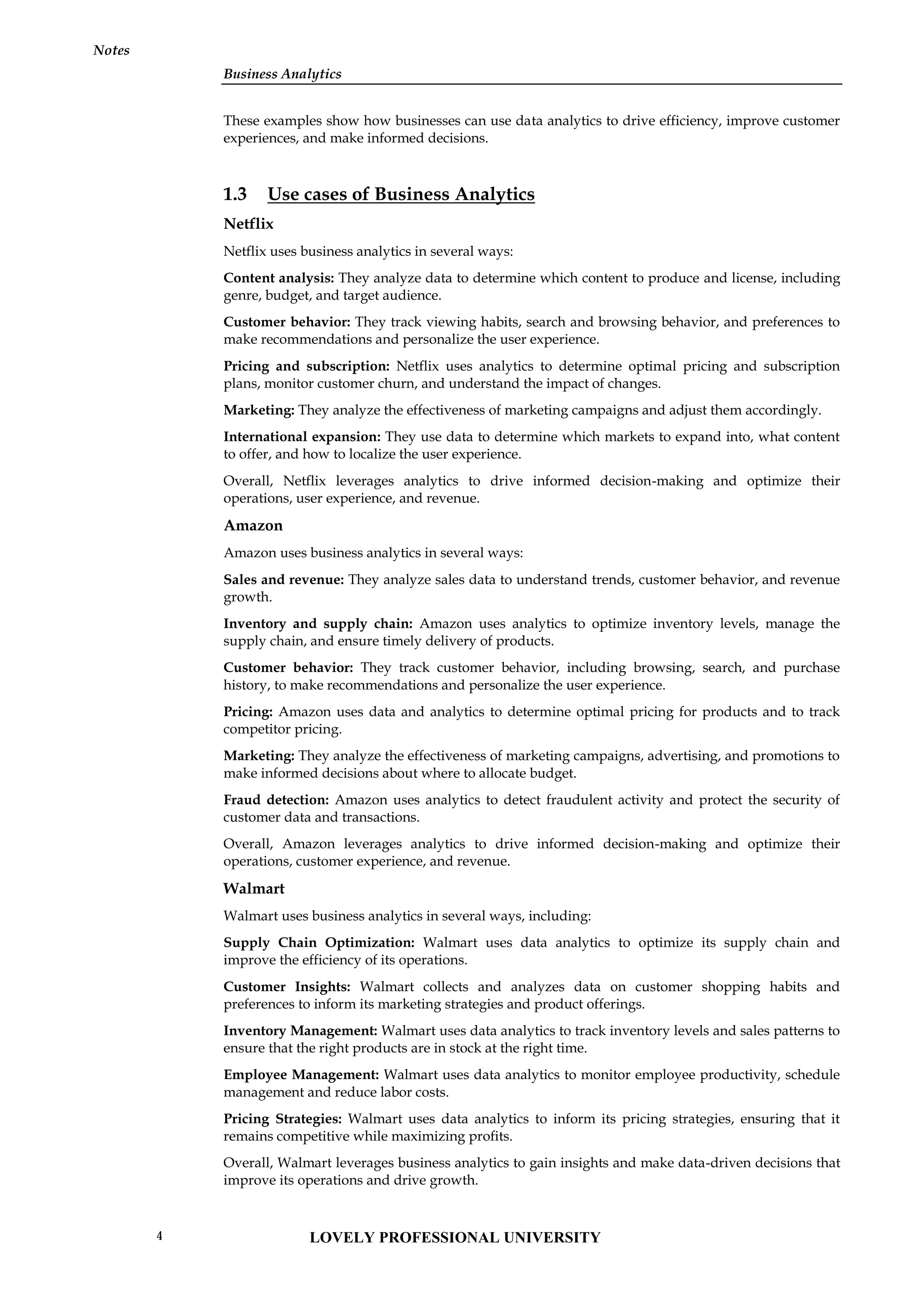 Business Analytics
Notes
These examples show how businesses can use data analytics to drive efficiency, improve customer
experiences, and make informed decisions.
1.3 Use cases of Business Analytics
Netflix
Netflix uses business analytics in several ways:
Content analysis: They analyze data to determine which content to produce and license, including
genre, budget, and target audience.
Customer behavior: They track viewing habits, search and browsing behavior, and preferences to
make recommendations and personalize the user experience.
Pricing and subscription: Netflix uses analytics to determine optimal pricing and subscription
plans, monitor customer churn, and understand the impact of changes.
Marketing: They analyze the effectiveness of marketing campaigns and adjust them accordingly.
International expansion: They use data to determine which markets to expand into, what content
to offer, and how to localize the user experience.
Overall, Netflix leverages analytics to drive informed decision-making and optimize their
operations, user experience, and revenue.
Amazon
Amazon uses business analytics in several ways:
Sales and revenue: They analyze sales data to understand trends, customer behavior, and revenue
growth.
Inventory and supply chain: Amazon uses analytics to optimize inventory levels, manage the
supply chain, and ensure timely delivery of products.
Customer behavior: They track customer behavior, including browsing, search, and purchase
history, to make recommendations and personalize the user experience.
Pricing: Amazon uses data and analytics to determine optimal pricing for products and to track
competitor pricing.
Marketing: They analyze the effectiveness of marketing campaigns, advertising, and promotions to
make informed decisions about where to allocate budget.
Fraud detection: Amazon uses analytics to detect fraudulent activity and protect the security of
customer data and transactions.
Overall, Amazon leverages analytics to drive informed decision-making and optimize their
operations, customer experience, and revenue.
Walmart
Walmart uses business analytics in several ways, including:
Supply Chain Optimization: Walmart uses data analytics to optimize its supply chain and
improve the efficiency of its operations.
Customer Insights: Walmart collects and analyzes data on customer shopping habits and
preferences to inform its marketing strategies and product offerings.
Inventory Management: Walmart uses data analytics to track inventory levels and sales patterns to
ensure that the right products are in stock at the right time.
Employee Management: Walmart uses data analytics to monitor employee productivity, schedule
management and reduce labor costs.
Pricing Strategies: Walmart uses data analytics to inform its pricing strategies, ensuring that it
remains competitive while maximizing profits.
Overall, Walmart leverages business analytics to gain insights and make data-driven decisions that
improve its operations and drive growth.
LOVELY PROFESSIONAL UNIVERSITY
4
 