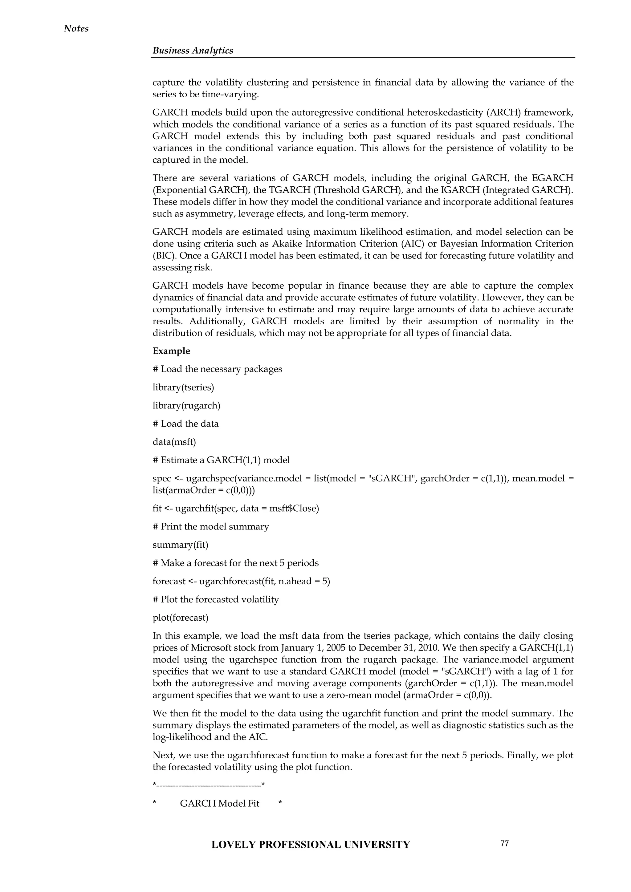 Business Analytics
Notes
capture the volatility clustering and persistence in financial data by allowing the variance of the
series to be time-varying.
GARCH models build upon the autoregressive conditional heteroskedasticity (ARCH) framework,
which models the conditional variance of a series as a function of its past squared residuals. The
GARCH model extends this by including both past squared residuals and past conditional
variances in the conditional variance equation. This allows for the persistence of volatility to be
captured in the model.
There are several variations of GARCH models, including the original GARCH, the EGARCH
(Exponential GARCH), the TGARCH (Threshold GARCH), and the IGARCH (Integrated GARCH).
These models differ in how they model the conditional variance and incorporate additional features
such as asymmetry, leverage effects, and long-term memory.
GARCH models are estimated using maximum likelihood estimation, and model selection can be
done using criteria such as Akaike Information Criterion (AIC) or Bayesian Information Criterion
(BIC). Once a GARCH model has been estimated, it can be used for forecasting future volatility and
assessing risk.
GARCH models have become popular in finance because they are able to capture the complex
dynamics of financial data and provide accurate estimates of future volatility. However, they can be
computationally intensive to estimate and may require large amounts of data to achieve accurate
results. Additionally, GARCH models are limited by their assumption of normality in the
distribution of residuals, which may not be appropriate for all types of financial data.
Example
# Load the necessary packages
library(tseries)
library(rugarch)
# Load the data
data(msft)
# Estimate a GARCH(1,1) model
spec <- ugarchspec(variance.model = list(model = "sGARCH", garchOrder = c(1,1)), mean.model =
list(armaOrder = c(0,0)))
fit <- ugarchfit(spec, data = msft$Close)
# Print the model summary
summary(fit)
# Make a forecast for the next 5 periods
forecast <- ugarchforecast(fit, n.ahead = 5)
# Plot the forecasted volatility
plot(forecast)
In this example, we load the msft data from the tseries package, which contains the daily closing
prices of Microsoft stock from January 1, 2005 to December 31, 2010. We then specify a GARCH(1,1)
model using the ugarchspec function from the rugarch package. The variance.model argument
specifies that we want to use a standard GARCH model (model = "sGARCH") with a lag of 1 for
both the autoregressive and moving average components (garchOrder = c(1,1)). The mean.model
argument specifies that we want to use a zero-mean model (armaOrder = c(0,0)).
We then fit the model to the data using the ugarchfit function and print the model summary. The
summary displays the estimated parameters of the model, as well as diagnostic statistics such as the
log-likelihood and the AIC.
Next, we use the ugarchforecast function to make a forecast for the next 5 periods. Finally, we plot
the forecasted volatility using the plot function.
*---------------------------------*
* GARCH Model Fit *
LOVELY PROFESSIONAL UNIVERSITY 77
 