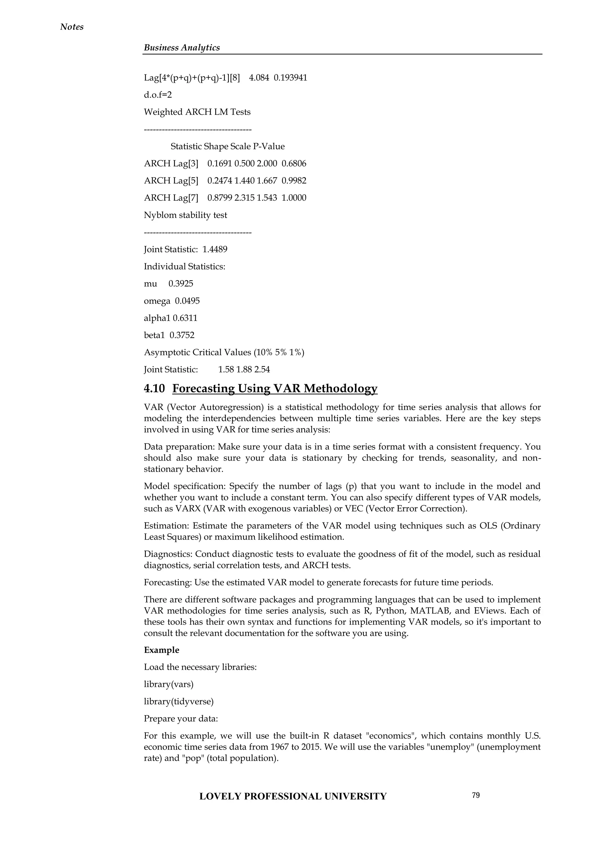 Business Analytics
Notes
Lag[4*(p+q)+(p+q)-1][8] 4.084 0.193941
d.o.f=2
Weighted ARCH LM Tests
------------------------------------
Statistic Shape Scale P-Value
ARCH Lag[3] 0.1691 0.500 2.000 0.6806
ARCH Lag[5] 0.2474 1.440 1.667 0.9982
ARCH Lag[7] 0.8799 2.315 1.543 1.0000
Nyblom stability test
------------------------------------
Joint Statistic: 1.4489
Individual Statistics:
mu 0.3925
omega 0.0495
alpha1 0.6311
beta1 0.3752
Asymptotic Critical Values (10% 5% 1%)
Joint Statistic: 1.58 1.88 2.54
4.10 Forecasting Using VAR Methodology
VAR (Vector Autoregression) is a statistical methodology for time series analysis that allows for
modeling the interdependencies between multiple time series variables. Here are the key steps
involved in using VAR for time series analysis:
Data preparation: Make sure your data is in a time series format with a consistent frequency. You
should also make sure your data is stationary by checking for trends, seasonality, and non-
stationary behavior.
Model specification: Specify the number of lags (p) that you want to include in the model and
whether you want to include a constant term. You can also specify different types of VAR models,
such as VARX (VAR with exogenous variables) or VEC (Vector Error Correction).
Estimation: Estimate the parameters of the VAR model using techniques such as OLS (Ordinary
Least Squares) or maximum likelihood estimation.
Diagnostics: Conduct diagnostic tests to evaluate the goodness of fit of the model, such as residual
diagnostics, serial correlation tests, and ARCH tests.
Forecasting: Use the estimated VAR model to generate forecasts for future time periods.
There are different software packages and programming languages that can be used to implement
VAR methodologies for time series analysis, such as R, Python, MATLAB, and EViews. Each of
these tools has their own syntax and functions for implementing VAR models, so it's important to
consult the relevant documentation for the software you are using.
Example
Load the necessary libraries:
library(vars)
library(tidyverse)
Prepare your data:
For this example, we will use the built-in R dataset "economics", which contains monthly U.S.
economic time series data from 1967 to 2015. We will use the variables "unemploy" (unemployment
rate) and "pop" (total population).
LOVELY PROFESSIONAL UNIVERSITY 79
 
