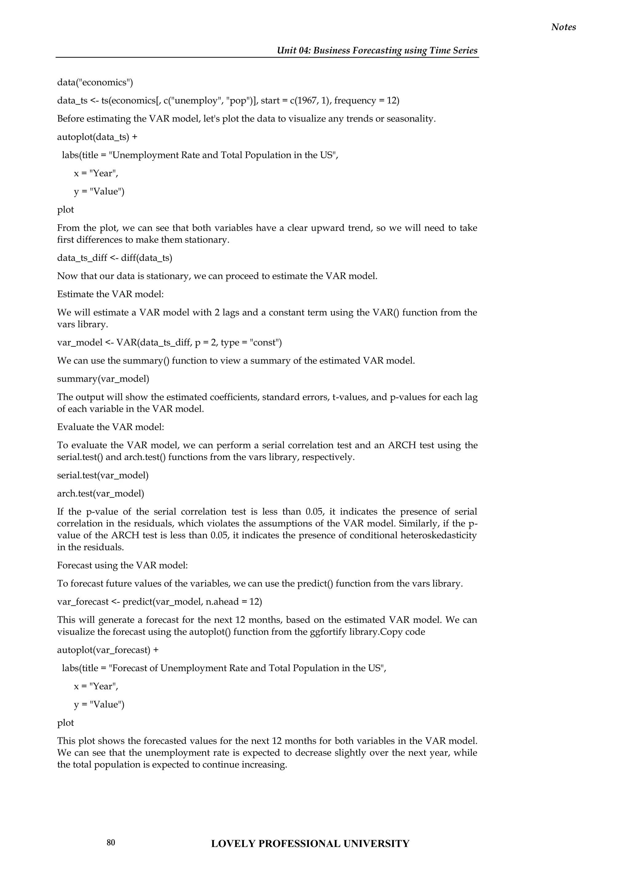 Unit 04: Business Forecasting using Time Series
Notes
data("economics")
data_ts <- ts(economics[, c("unemploy", "pop")], start = c(1967, 1), frequency = 12)
Before estimating the VAR model, let's plot the data to visualize any trends or seasonality.
autoplot(data_ts) +
labs(title = "Unemployment Rate and Total Population in the US",
x = "Year",
y = "Value")
plot
From the plot, we can see that both variables have a clear upward trend, so we will need to take
first differences to make them stationary.
data_ts_diff <- diff(data_ts)
Now that our data is stationary, we can proceed to estimate the VAR model.
Estimate the VAR model:
We will estimate a VAR model with 2 lags and a constant term using the VAR() function from the
vars library.
var_model <- VAR(data_ts_diff, p = 2, type = "const")
We can use the summary() function to view a summary of the estimated VAR model.
summary(var_model)
The output will show the estimated coefficients, standard errors, t-values, and p-values for each lag
of each variable in the VAR model.
Evaluate the VAR model:
To evaluate the VAR model, we can perform a serial correlation test and an ARCH test using the
serial.test() and arch.test() functions from the vars library, respectively.
serial.test(var_model)
arch.test(var_model)
If the p-value of the serial correlation test is less than 0.05, it indicates the presence of serial
correlation in the residuals, which violates the assumptions of the VAR model. Similarly, if the p-
value of the ARCH test is less than 0.05, it indicates the presence of conditional heteroskedasticity
in the residuals.
Forecast using the VAR model:
To forecast future values of the variables, we can use the predict() function from the vars library.
var_forecast <- predict(var_model, n.ahead = 12)
This will generate a forecast for the next 12 months, based on the estimated VAR model. We can
visualize the forecast using the autoplot() function from the ggfortify library.Copy code
autoplot(var_forecast) +
labs(title = "Forecast of Unemployment Rate and Total Population in the US",
x = "Year",
y = "Value")
plot
This plot shows the forecasted values for the next 12 months for both variables in the VAR model.
We can see that the unemployment rate is expected to decrease slightly over the next year, while
the total population is expected to continue increasing.
LOVELY PROFESSIONAL UNIVERSITY
80
 