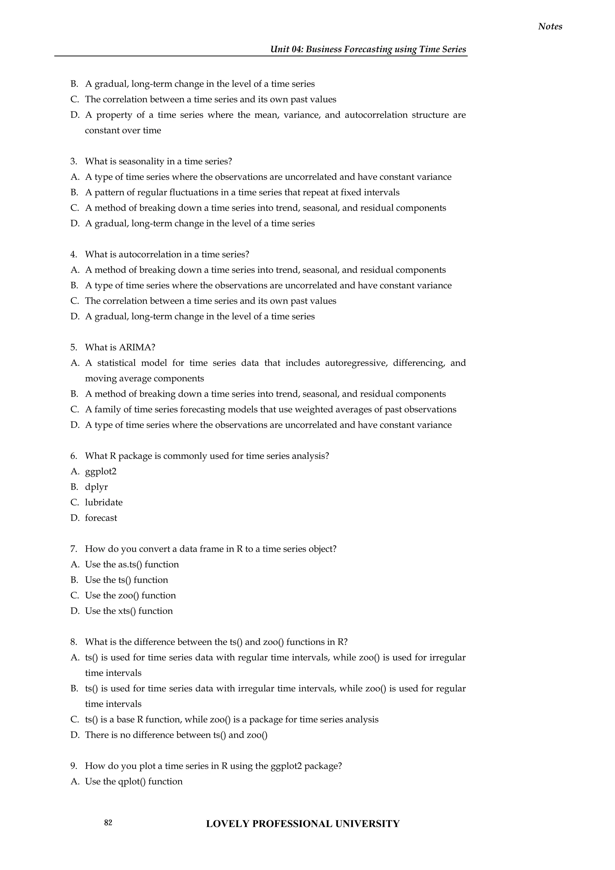Unit 04: Business Forecasting using Time Series
Notes
B. A gradual, long-term change in the level of a time series
C. The correlation between a time series and its own past values
D. A property of a time series where the mean, variance, and autocorrelation structure are
constant over time
3. What is seasonality in a time series?
A. A type of time series where the observations are uncorrelated and have constant variance
B. A pattern of regular fluctuations in a time series that repeat at fixed intervals
C. A method of breaking down a time series into trend, seasonal, and residual components
D. A gradual, long-term change in the level of a time series
4. What is autocorrelation in a time series?
A. A method of breaking down a time series into trend, seasonal, and residual components
B. A type of time series where the observations are uncorrelated and have constant variance
C. The correlation between a time series and its own past values
D. A gradual, long-term change in the level of a time series
5. What is ARIMA?
A. A statistical model for time series data that includes autoregressive, differencing, and
moving average components
B. A method of breaking down a time series into trend, seasonal, and residual components
C. A family of time series forecasting models that use weighted averages of past observations
D. A type of time series where the observations are uncorrelated and have constant variance
6. What R package is commonly used for time series analysis?
A. ggplot2
B. dplyr
C. lubridate
D. forecast
7. How do you convert a data frame in R to a time series object?
A. Use the as.ts() function
B. Use the ts() function
C. Use the zoo() function
D. Use the xts() function
8. What is the difference between the ts() and zoo() functions in R?
A. ts() is used for time series data with regular time intervals, while zoo() is used for irregular
time intervals
B. ts() is used for time series data with irregular time intervals, while zoo() is used for regular
time intervals
C. ts() is a base R function, while zoo() is a package for time series analysis
D. There is no difference between ts() and zoo()
9. How do you plot a time series in R using the ggplot2 package?
A. Use the qplot() function
LOVELY PROFESSIONAL UNIVERSITY
82
 