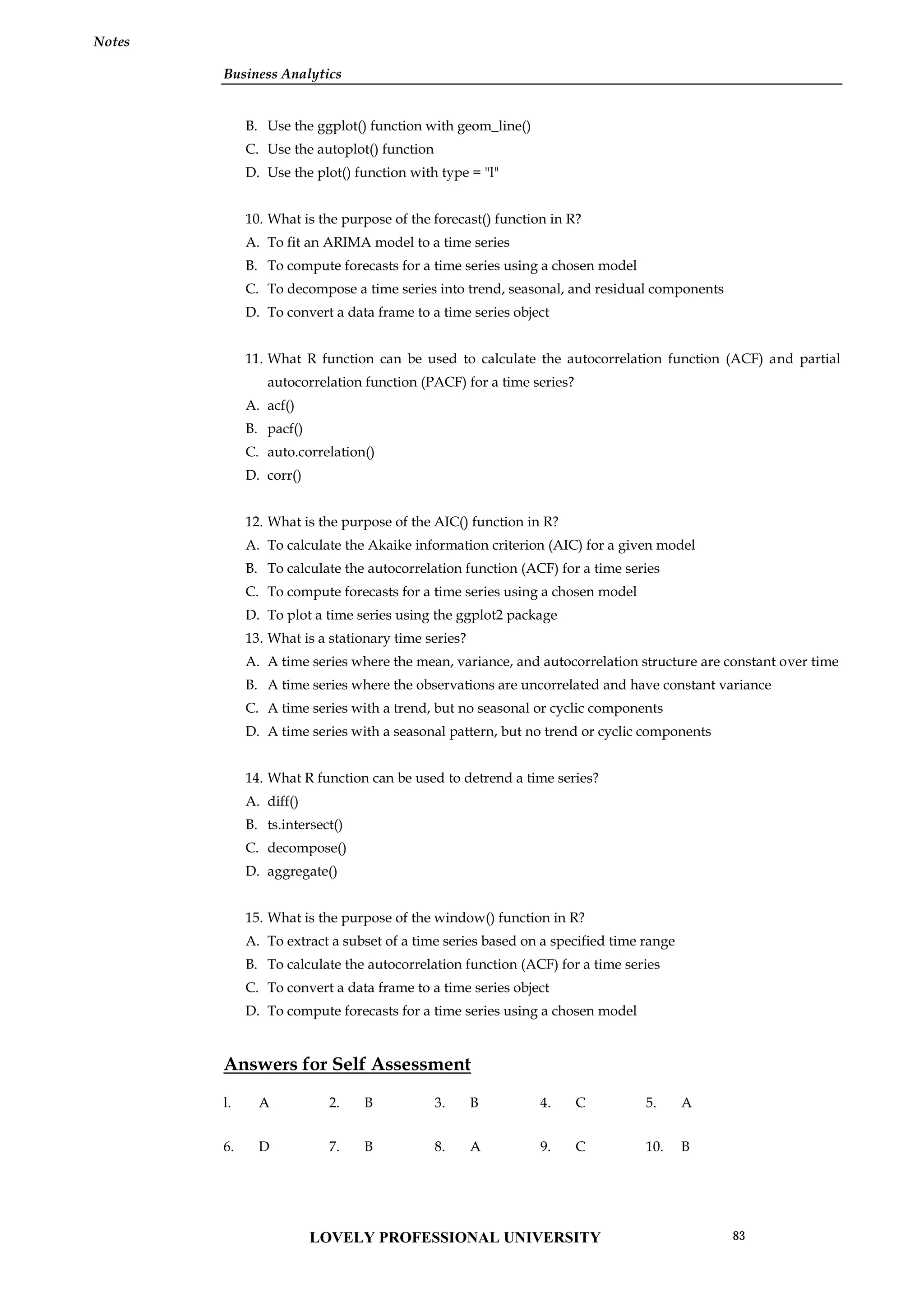 Business Analytics
Notes
B. Use the ggplot() function with geom_line()
C. Use the autoplot() function
D. Use the plot() function with type = "l"
10. What is the purpose of the forecast() function in R?
A. To fit an ARIMA model to a time series
B. To compute forecasts for a time series using a chosen model
C. To decompose a time series into trend, seasonal, and residual components
D. To convert a data frame to a time series object
11. What R function can be used to calculate the autocorrelation function (ACF) and partial
autocorrelation function (PACF) for a time series?
A. acf()
B. pacf()
C. auto.correlation()
D. corr()
12. What is the purpose of the AIC() function in R?
A. To calculate the Akaike information criterion (AIC) for a given model
B. To calculate the autocorrelation function (ACF) for a time series
C. To compute forecasts for a time series using a chosen model
D. To plot a time series using the ggplot2 package
13. What is a stationary time series?
A. A time series where the mean, variance, and autocorrelation structure are constant over time
B. A time series where the observations are uncorrelated and have constant variance
C. A time series with a trend, but no seasonal or cyclic components
D. A time series with a seasonal pattern, but no trend or cyclic components
14. What R function can be used to detrend a time series?
A. diff()
B. ts.intersect()
C. decompose()
D. aggregate()
15. What is the purpose of the window() function in R?
A. To extract a subset of a time series based on a specified time range
B. To calculate the autocorrelation function (ACF) for a time series
C. To convert a data frame to a time series object
D. To compute forecasts for a time series using a chosen model
Answers for Self Assessment
l. A 2. B 3. B 4. C 5. A
6. D 7. B 8. A 9. C 10. B
LOVELY PROFESSIONAL UNIVERSITY 83
 