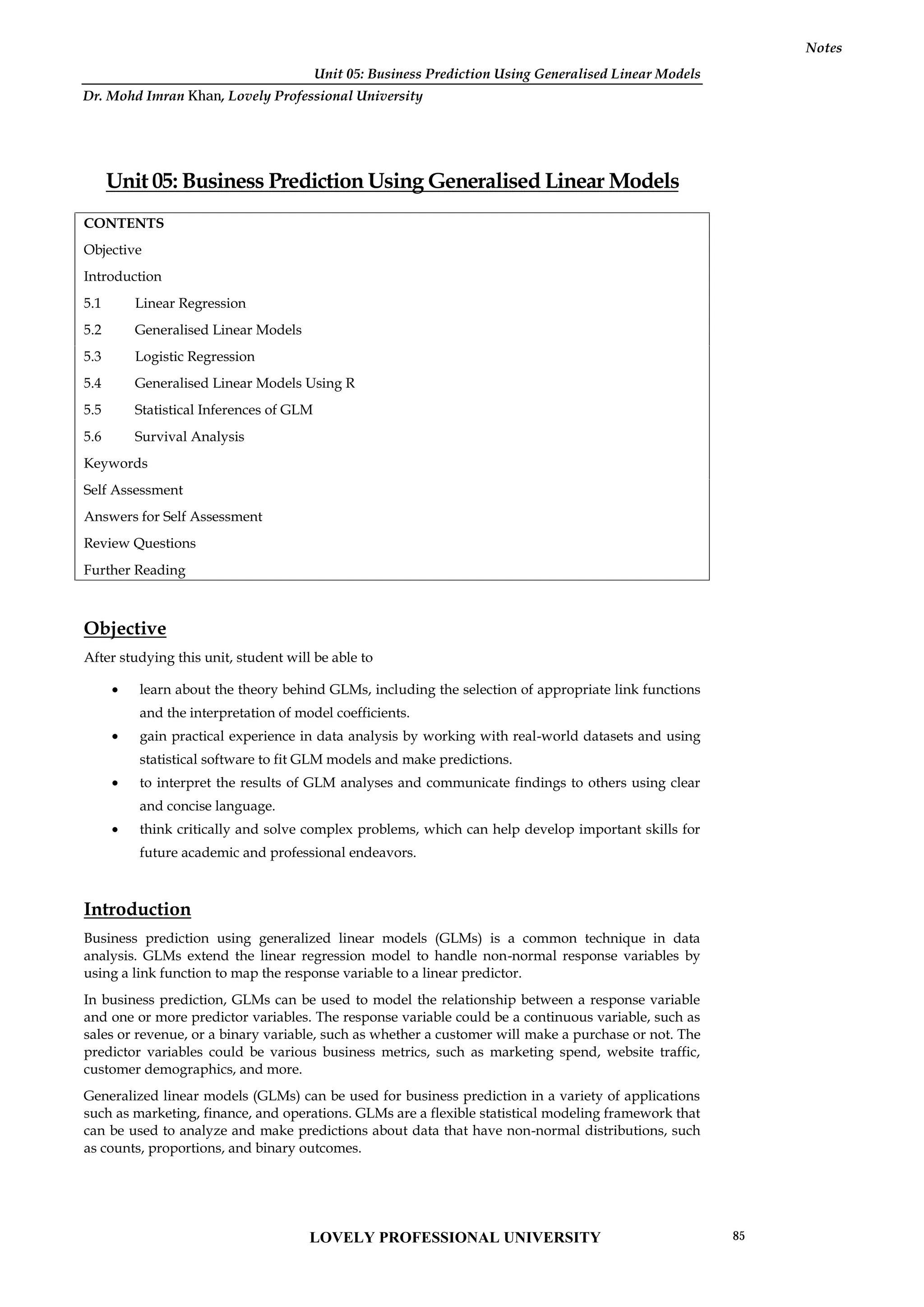 Unit 05: Business Prediction Using Generalised Linear Models
Notes
Unit 05: Business Prediction Using Generalised Linear Models
CONTENTS
Objective
Introduction
5.1 Linear Regression
5.2 Generalised Linear Models
5.3 Logistic Regression
5.4 Generalised Linear Models Using R
5.5 Statistical Inferences of GLM
5.6 Survival Analysis
Keywords
Self Assessment
Answers for Self Assessment
Review Questions
Further Reading
Objective
After studying this unit, student will be able to
 learn about the theory behind GLMs, including the selection of appropriate link functions
and the interpretation of model coefficients.
 gain practical experience in data analysis by working with real-world datasets and using
statistical software to fit GLM models and make predictions.
 to interpret the results of GLM analyses and communicate findings to others using clear
and concise language.
 think critically and solve complex problems, which can help develop important skills for
future academic and professional endeavors.
Introduction
Business prediction using generalized linear models (GLMs) is a common technique in data
analysis. GLMs extend the linear regression model to handle non-normal response variables by
using a link function to map the response variable to a linear predictor.
In business prediction, GLMs can be used to model the relationship between a response variable
and one or more predictor variables. The response variable could be a continuous variable, such as
sales or revenue, or a binary variable, such as whether a customer will make a purchase or not. The
predictor variables could be various business metrics, such as marketing spend, website traffic,
customer demographics, and more.
Generalized linear models (GLMs) can be used for business prediction in a variety of applications
such as marketing, finance, and operations. GLMs are a flexible statistical modeling framework that
can be used to analyze and make predictions about data that have non-normal distributions, such
as counts, proportions, and binary outcomes.
LOVELY PROFESSIONAL UNIVERSITY 85
Dr. Mohd Imran Khan, Lovely Professional University
 