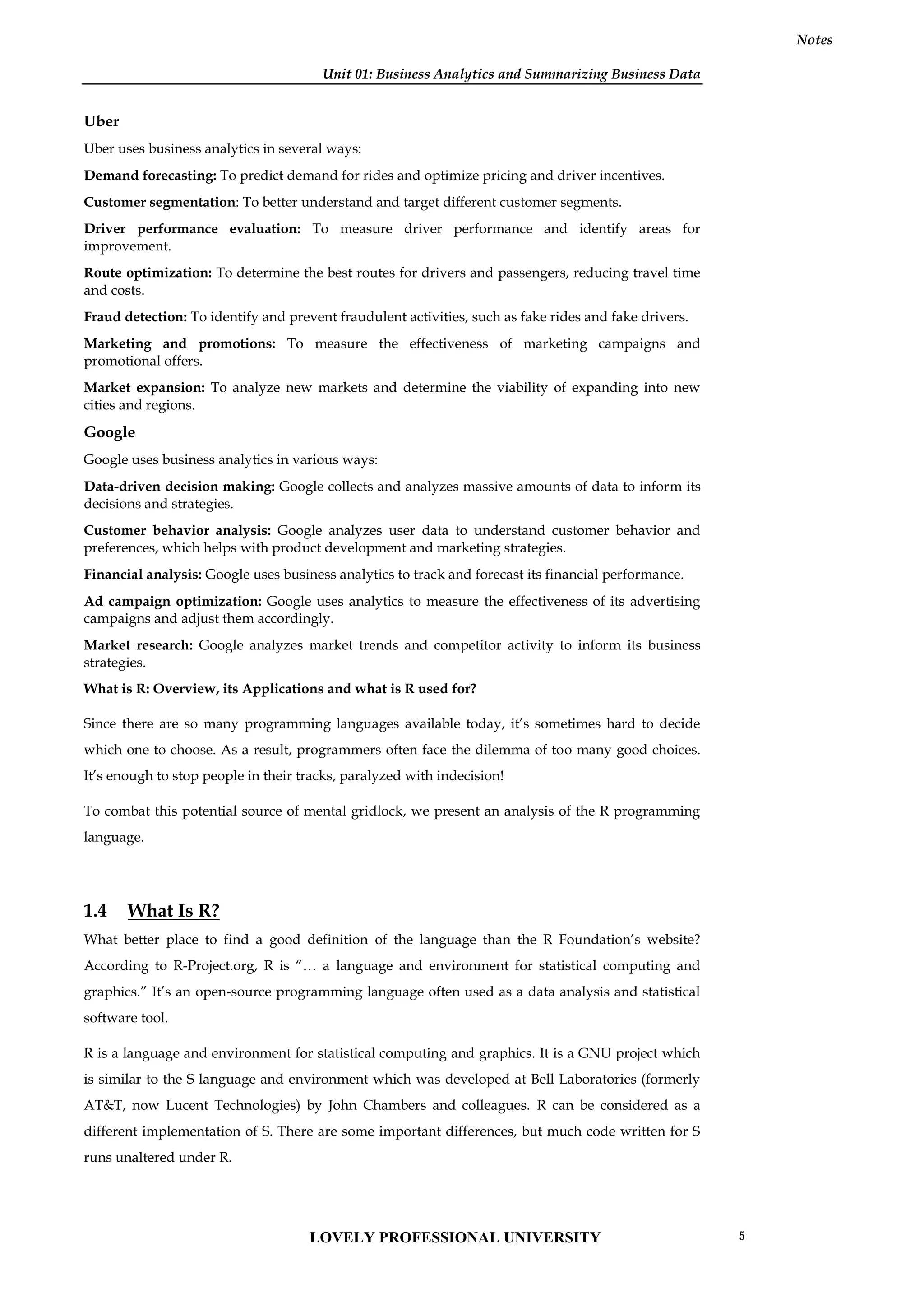 Unit 01: Business Analytics and Summarizing Business Data
Notes
Uber
Uber uses business analytics in several ways:
Demand forecasting: To predict demand for rides and optimize pricing and driver incentives.
Customer segmentation: To better understand and target different customer segments.
Driver performance evaluation: To measure driver performance and identify areas for
improvement.
Route optimization: To determine the best routes for drivers and passengers, reducing travel time
and costs.
Fraud detection: To identify and prevent fraudulent activities, such as fake rides and fake drivers.
Marketing and promotions: To measure the effectiveness of marketing campaigns and
promotional offers.
Market expansion: To analyze new markets and determine the viability of expanding into new
cities and regions.
Google
Google uses business analytics in various ways:
Data-driven decision making: Google collects and analyzes massive amounts of data to inform its
decisions and strategies.
Customer behavior analysis: Google analyzes user data to understand customer behavior and
preferences, which helps with product development and marketing strategies.
Financial analysis: Google uses business analytics to track and forecast its financial performance.
Ad campaign optimization: Google uses analytics to measure the effectiveness of its advertising
campaigns and adjust them accordingly.
Market research: Google analyzes market trends and competitor activity to inform its business
strategies.
What is R: Overview, its Applications and what is R used for?
Since there are so many programming languages available today, it’s sometimes hard to decide
which one to choose. As a result, programmers often face the dilemma of too many good choices.
It’s enough to stop people in their tracks, paralyzed with indecision!
To combat this potential source of mental gridlock, we present an analysis of the R programming
language.
1.4 What Is R?
What better place to find a good definition of the language than the R Foundation’s website?
According to R-Project.org, R is “… a language and environment for statistical computing and
graphics.” It’s an open-source programming language often used as a data analysis and statistical
software tool.
R is a language and environment for statistical computing and graphics. It is a GNU project which
is similar to the S language and environment which was developed at Bell Laboratories (formerly
AT&T, now Lucent Technologies) by John Chambers and colleagues. R can be considered as a
different implementation of S. There are some important differences, but much code written for S
runs unaltered under R.
LOVELY PROFESSIONAL UNIVERSITY 5
 