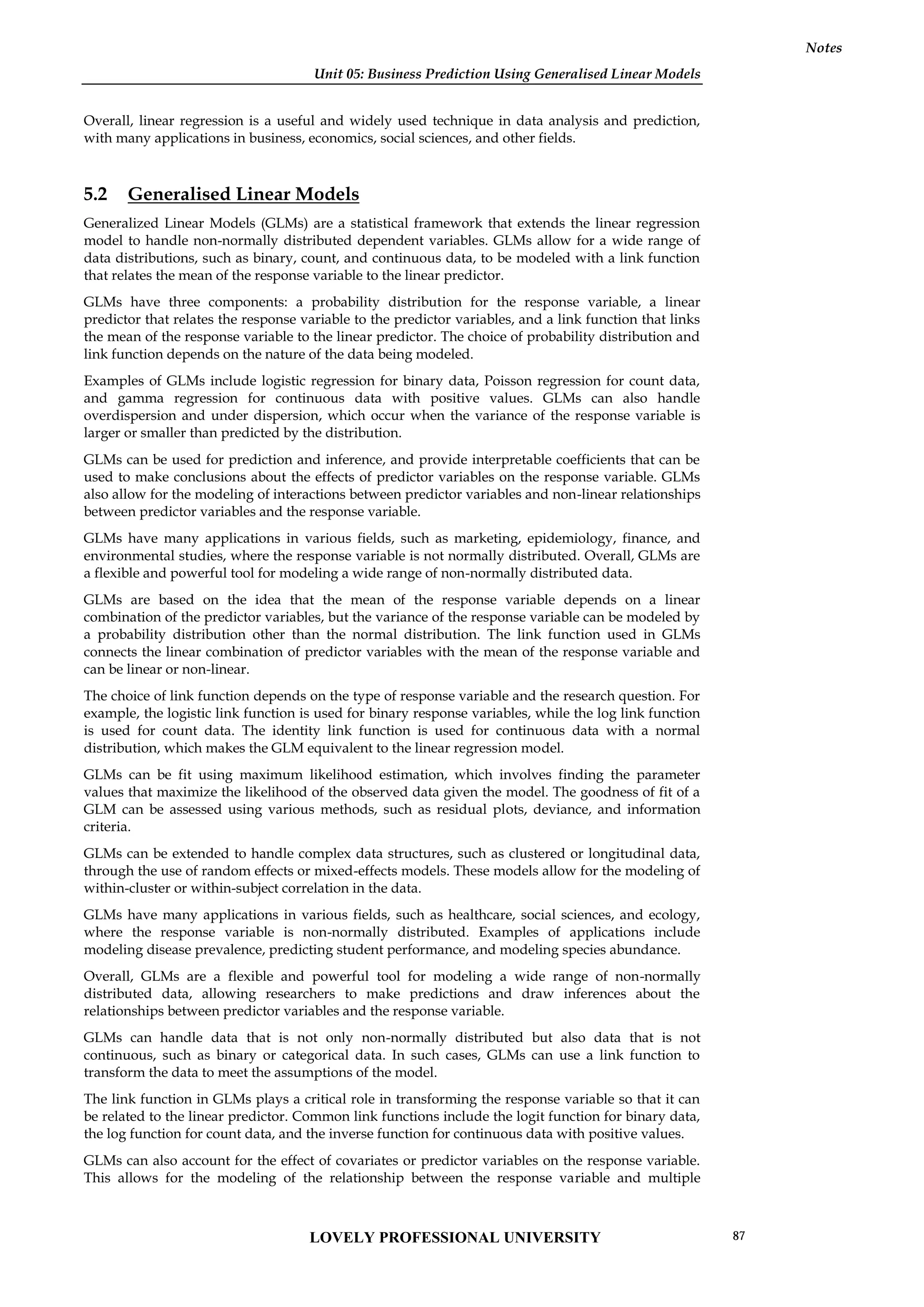 Unit 05: Business Prediction Using Generalised Linear Models
Notes
Overall, linear regression is a useful and widely used technique in data analysis and prediction,
with many applications in business, economics, social sciences, and other fields.
5.2 Generalised Linear Models
Generalized Linear Models (GLMs) are a statistical framework that extends the linear regression
model to handle non-normally distributed dependent variables. GLMs allow for a wide range of
data distributions, such as binary, count, and continuous data, to be modeled with a link function
that relates the mean of the response variable to the linear predictor.
GLMs have three components: a probability distribution for the response variable, a linear
predictor that relates the response variable to the predictor variables, and a link function that links
the mean of the response variable to the linear predictor. The choice of probability distribution and
link function depends on the nature of the data being modeled.
Examples of GLMs include logistic regression for binary data, Poisson regression for count data,
and gamma regression for continuous data with positive values. GLMs can also handle
overdispersion and under dispersion, which occur when the variance of the response variable is
larger or smaller than predicted by the distribution.
GLMs can be used for prediction and inference, and provide interpretable coefficients that can be
used to make conclusions about the effects of predictor variables on the response variable. GLMs
also allow for the modeling of interactions between predictor variables and non-linear relationships
between predictor variables and the response variable.
GLMs have many applications in various fields, such as marketing, epidemiology, finance, and
environmental studies, where the response variable is not normally distributed. Overall, GLMs are
a flexible and powerful tool for modeling a wide range of non-normally distributed data.
GLMs are based on the idea that the mean of the response variable depends on a linear
combination of the predictor variables, but the variance of the response variable can be modeled by
a probability distribution other than the normal distribution. The link function used in GLMs
connects the linear combination of predictor variables with the mean of the response variable and
can be linear or non-linear.
The choice of link function depends on the type of response variable and the research question. For
example, the logistic link function is used for binary response variables, while the log link function
is used for count data. The identity link function is used for continuous data with a normal
distribution, which makes the GLM equivalent to the linear regression model.
GLMs can be fit using maximum likelihood estimation, which involves finding the parameter
values that maximize the likelihood of the observed data given the model. The goodness of fit of a
GLM can be assessed using various methods, such as residual plots, deviance, and information
criteria.
GLMs can be extended to handle complex data structures, such as clustered or longitudinal data,
through the use of random effects or mixed-effects models. These models allow for the modeling of
within-cluster or within-subject correlation in the data.
GLMs have many applications in various fields, such as healthcare, social sciences, and ecology,
where the response variable is non-normally distributed. Examples of applications include
modeling disease prevalence, predicting student performance, and modeling species abundance.
Overall, GLMs are a flexible and powerful tool for modeling a wide range of non-normally
distributed data, allowing researchers to make predictions and draw inferences about the
relationships between predictor variables and the response variable.
GLMs can handle data that is not only non-normally distributed but also data that is not
continuous, such as binary or categorical data. In such cases, GLMs can use a link function to
transform the data to meet the assumptions of the model.
The link function in GLMs plays a critical role in transforming the response variable so that it can
be related to the linear predictor. Common link functions include the logit function for binary data,
the log function for count data, and the inverse function for continuous data with positive values.
GLMs can also account for the effect of covariates or predictor variables on the response variable.
This allows for the modeling of the relationship between the response variable and multiple
LOVELY PROFESSIONAL UNIVERSITY 87
 