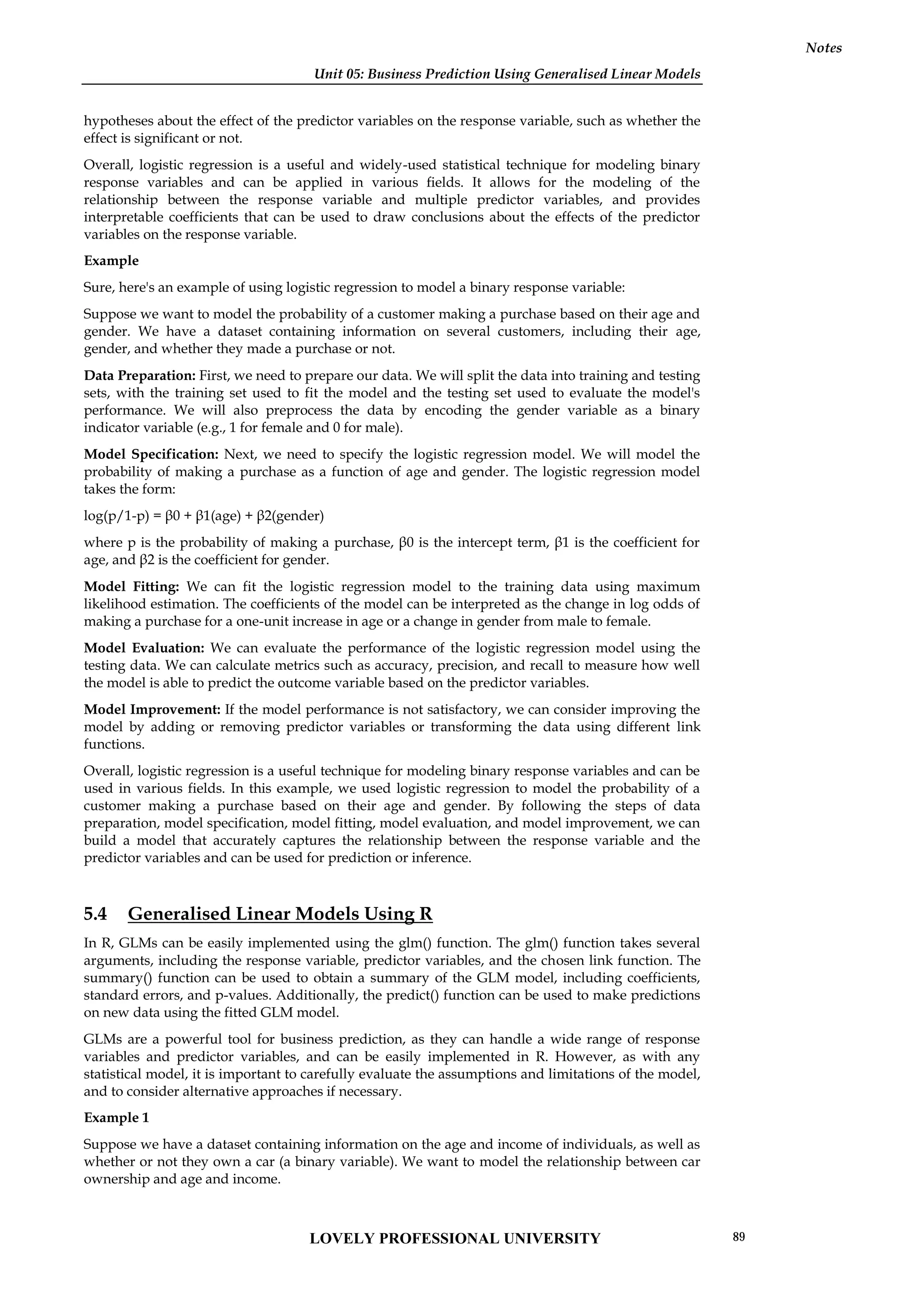 Unit 05: Business Prediction Using Generalised Linear Models
Notes
hypotheses about the effect of the predictor variables on the response variable, such as whether the
effect is significant or not.
Overall, logistic regression is a useful and widely-used statistical technique for modeling binary
response variables and can be applied in various fields. It allows for the modeling of the
relationship between the response variable and multiple predictor variables, and provides
interpretable coefficients that can be used to draw conclusions about the effects of the predictor
variables on the response variable.
Example
Sure, here's an example of using logistic regression to model a binary response variable:
Suppose we want to model the probability of a customer making a purchase based on their age and
gender. We have a dataset containing information on several customers, including their age,
gender, and whether they made a purchase or not.
Data Preparation: First, we need to prepare our data. We will split the data into training and testing
sets, with the training set used to fit the model and the testing set used to evaluate the model's
performance. We will also preprocess the data by encoding the gender variable as a binary
indicator variable (e.g., 1 for female and 0 for male).
Model Specification: Next, we need to specify the logistic regression model. We will model the
probability of making a purchase as a function of age and gender. The logistic regression model
takes the form:
log(p/1-p) = β0 + β1(age) + β2(gender)
where p is the probability of making a purchase, β0 is the intercept term, β1 is the coefficient for
age, and β2 is the coefficient for gender.
Model Fitting: We can fit the logistic regression model to the training data using maximum
likelihood estimation. The coefficients of the model can be interpreted as the change in log odds of
making a purchase for a one-unit increase in age or a change in gender from male to female.
Model Evaluation: We can evaluate the performance of the logistic regression model using the
testing data. We can calculate metrics such as accuracy, precision, and recall to measure how well
the model is able to predict the outcome variable based on the predictor variables.
Model Improvement: If the model performance is not satisfactory, we can consider improving the
model by adding or removing predictor variables or transforming the data using different link
functions.
Overall, logistic regression is a useful technique for modeling binary response variables and can be
used in various fields. In this example, we used logistic regression to model the probability of a
customer making a purchase based on their age and gender. By following the steps of data
preparation, model specification, model fitting, model evaluation, and model improvement, we can
build a model that accurately captures the relationship between the response variable and the
predictor variables and can be used for prediction or inference.
5.4 Generalised Linear Models Using R
In R, GLMs can be easily implemented using the glm() function. The glm() function takes several
arguments, including the response variable, predictor variables, and the chosen link function. The
summary() function can be used to obtain a summary of the GLM model, including coefficients,
standard errors, and p-values. Additionally, the predict() function can be used to make predictions
on new data using the fitted GLM model.
GLMs are a powerful tool for business prediction, as they can handle a wide range of response
variables and predictor variables, and can be easily implemented in R. However, as with any
statistical model, it is important to carefully evaluate the assumptions and limitations of the model,
and to consider alternative approaches if necessary.
Example 1
Suppose we have a dataset containing information on the age and income of individuals, as well as
whether or not they own a car (a binary variable). We want to model the relationship between car
ownership and age and income.
LOVELY PROFESSIONAL UNIVERSITY 89
 
