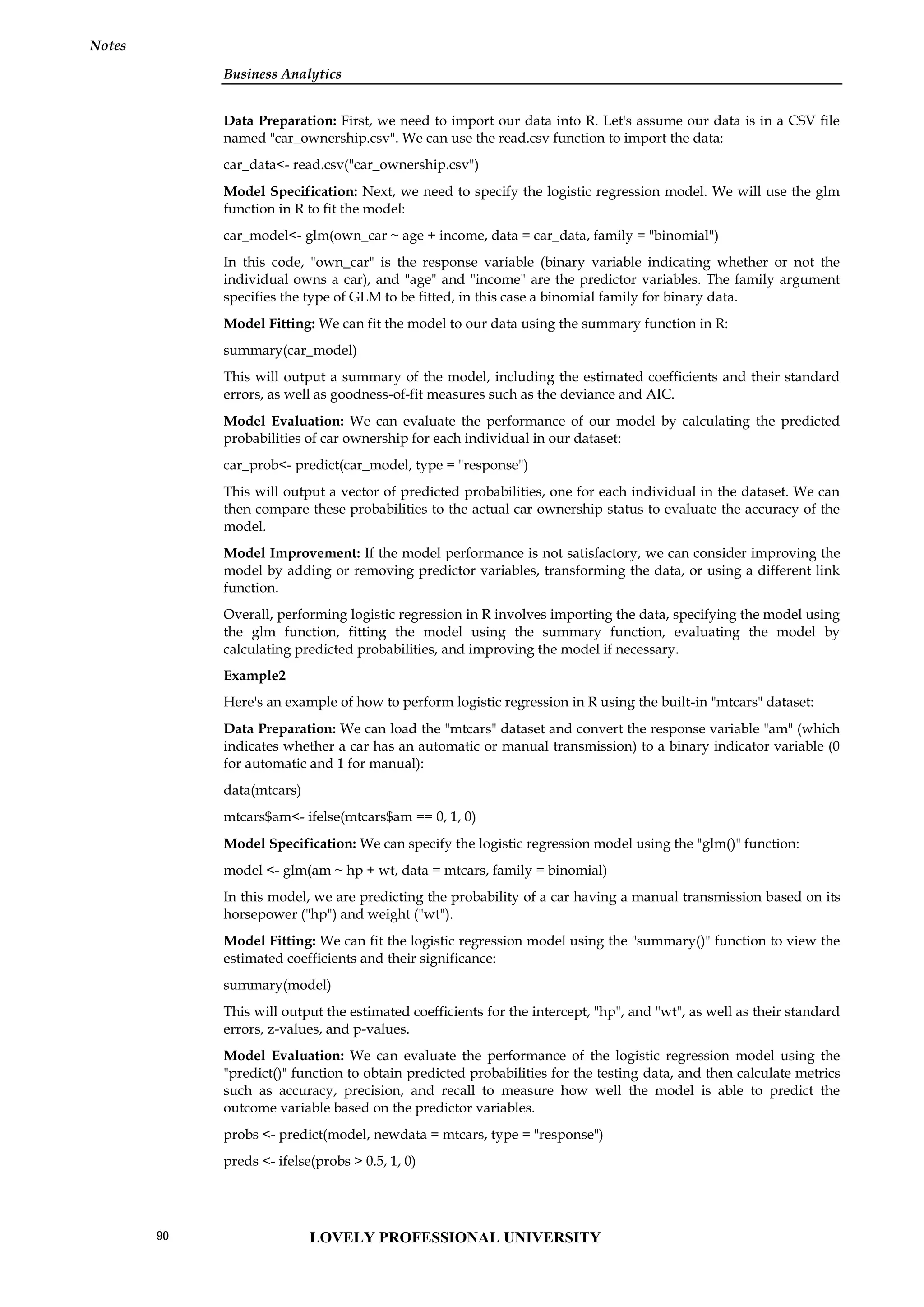 Business Analytics
Notes
Data Preparation: First, we need to import our data into R. Let's assume our data is in a CSV file
named "car_ownership.csv". We can use the read.csv function to import the data:
car_data<- read.csv("car_ownership.csv")
Model Specification: Next, we need to specify the logistic regression model. We will use the glm
function in R to fit the model:
car_model<- glm(own_car ~ age + income, data = car_data, family = "binomial")
In this code, "own_car" is the response variable (binary variable indicating whether or not the
individual owns a car), and "age" and "income" are the predictor variables. The family argument
specifies the type of GLM to be fitted, in this case a binomial family for binary data.
Model Fitting: We can fit the model to our data using the summary function in R:
summary(car_model)
This will output a summary of the model, including the estimated coefficients and their standard
errors, as well as goodness-of-fit measures such as the deviance and AIC.
Model Evaluation: We can evaluate the performance of our model by calculating the predicted
probabilities of car ownership for each individual in our dataset:
car_prob<- predict(car_model, type = "response")
This will output a vector of predicted probabilities, one for each individual in the dataset. We can
then compare these probabilities to the actual car ownership status to evaluate the accuracy of the
model.
Model Improvement: If the model performance is not satisfactory, we can consider improving the
model by adding or removing predictor variables, transforming the data, or using a different link
function.
Overall, performing logistic regression in R involves importing the data, specifying the model using
the glm function, fitting the model using the summary function, evaluating the model by
calculating predicted probabilities, and improving the model if necessary.
Example2
Here's an example of how to perform logistic regression in R using the built-in "mtcars" dataset:
Data Preparation: We can load the "mtcars" dataset and convert the response variable "am" (which
indicates whether a car has an automatic or manual transmission) to a binary indicator variable (0
for automatic and 1 for manual):
data(mtcars)
mtcars$am<- ifelse(mtcars$am == 0, 1, 0)
Model Specification: We can specify the logistic regression model using the "glm()" function:
model <- glm(am ~ hp + wt, data = mtcars, family = binomial)
In this model, we are predicting the probability of a car having a manual transmission based on its
horsepower ("hp") and weight ("wt").
Model Fitting: We can fit the logistic regression model using the "summary()" function to view the
estimated coefficients and their significance:
summary(model)
This will output the estimated coefficients for the intercept, "hp", and "wt", as well as their standard
errors, z-values, and p-values.
Model Evaluation: We can evaluate the performance of the logistic regression model using the
"predict()" function to obtain predicted probabilities for the testing data, and then calculate metrics
such as accuracy, precision, and recall to measure how well the model is able to predict the
outcome variable based on the predictor variables.
probs <- predict(model, newdata = mtcars, type = "response")
preds <- ifelse(probs > 0.5, 1, 0)
LOVELY PROFESSIONAL UNIVERSITY
90
 