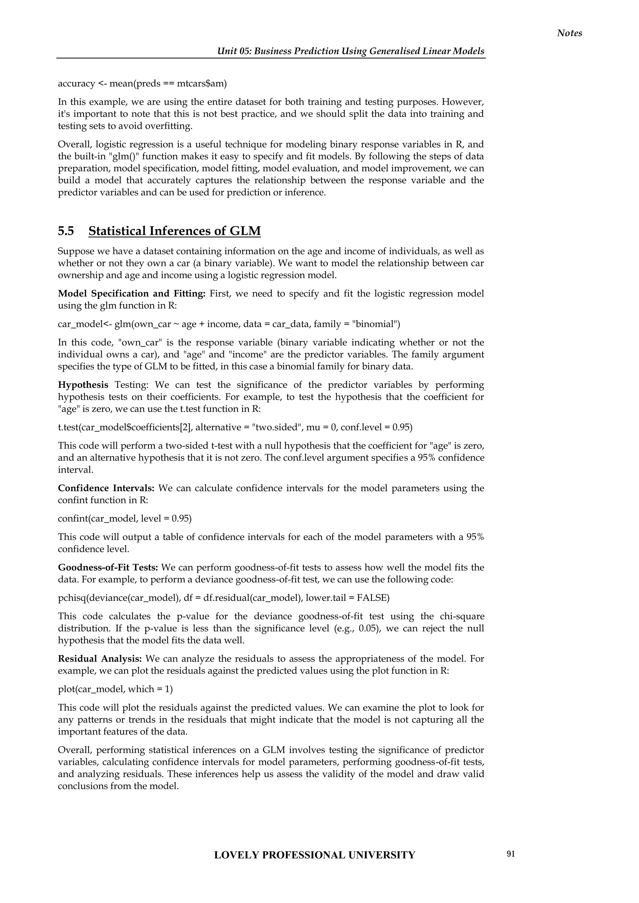 Unit 05: Business Prediction Using Generalised Linear Models
Notes
accuracy <- mean(preds == mtcars$am)
In this example, we are using the entire dataset for both training and testing purposes. However,
it's important to note that this is not best practice, and we should split the data into training and
testing sets to avoid overfitting.
Overall, logistic regression is a useful technique for modeling binary response variables in R, and
the built-in "glm()" function makes it easy to specify and fit models. By following the steps of data
preparation, model specification, model fitting, model evaluation, and model improvement, we can
build a model that accurately captures the relationship between the response variable and the
predictor variables and can be used for prediction or inference.
5.5 Statistical Inferences of GLM
Suppose we have a dataset containing information on the age and income of individuals, as well as
whether or not they own a car (a binary variable). We want to model the relationship between car
ownership and age and income using a logistic regression model.
Model Specification and Fitting: First, we need to specify and fit the logistic regression model
using the glm function in R:
car_model<- glm(own_car ~ age + income, data = car_data, family = "binomial")
In this code, "own_car" is the response variable (binary variable indicating whether or not the
individual owns a car), and "age" and "income" are the predictor variables. The family argument
specifies the type of GLM to be fitted, in this case a binomial family for binary data.
Hypothesis Testing: We can test the significance of the predictor variables by performing
hypothesis tests on their coefficients. For example, to test the hypothesis that the coefficient for
"age" is zero, we can use the t.test function in R:
t.test(car_model$coefficients[2], alternative = "two.sided", mu = 0, conf.level = 0.95)
This code will perform a two-sided t-test with a null hypothesis that the coefficient for "age" is zero,
and an alternative hypothesis that it is not zero. The conf.level argument specifies a 95% confidence
interval.
Confidence Intervals: We can calculate confidence intervals for the model parameters using the
confint function in R:
confint(car_model, level = 0.95)
This code will output a table of confidence intervals for each of the model parameters with a 95%
confidence level.
Goodness-of-Fit Tests: We can perform goodness-of-fit tests to assess how well the model fits the
data. For example, to perform a deviance goodness-of-fit test, we can use the following code:
pchisq(deviance(car_model), df = df.residual(car_model), lower.tail = FALSE)
This code calculates the p-value for the deviance goodness-of-fit test using the chi-square
distribution. If the p-value is less than the significance level (e.g., 0.05), we can reject the null
hypothesis that the model fits the data well.
Residual Analysis: We can analyze the residuals to assess the appropriateness of the model. For
example, we can plot the residuals against the predicted values using the plot function in R:
plot(car_model, which = 1)
This code will plot the residuals against the predicted values. We can examine the plot to look for
any patterns or trends in the residuals that might indicate that the model is not capturing all the
important features of the data.
Overall, performing statistical inferences on a GLM involves testing the significance of predictor
variables, calculating confidence intervals for model parameters, performing goodness-of-fit tests,
and analyzing residuals. These inferences help us assess the validity of the model and draw valid
conclusions from the model.
LOVELY PROFESSIONAL UNIVERSITY 91
 