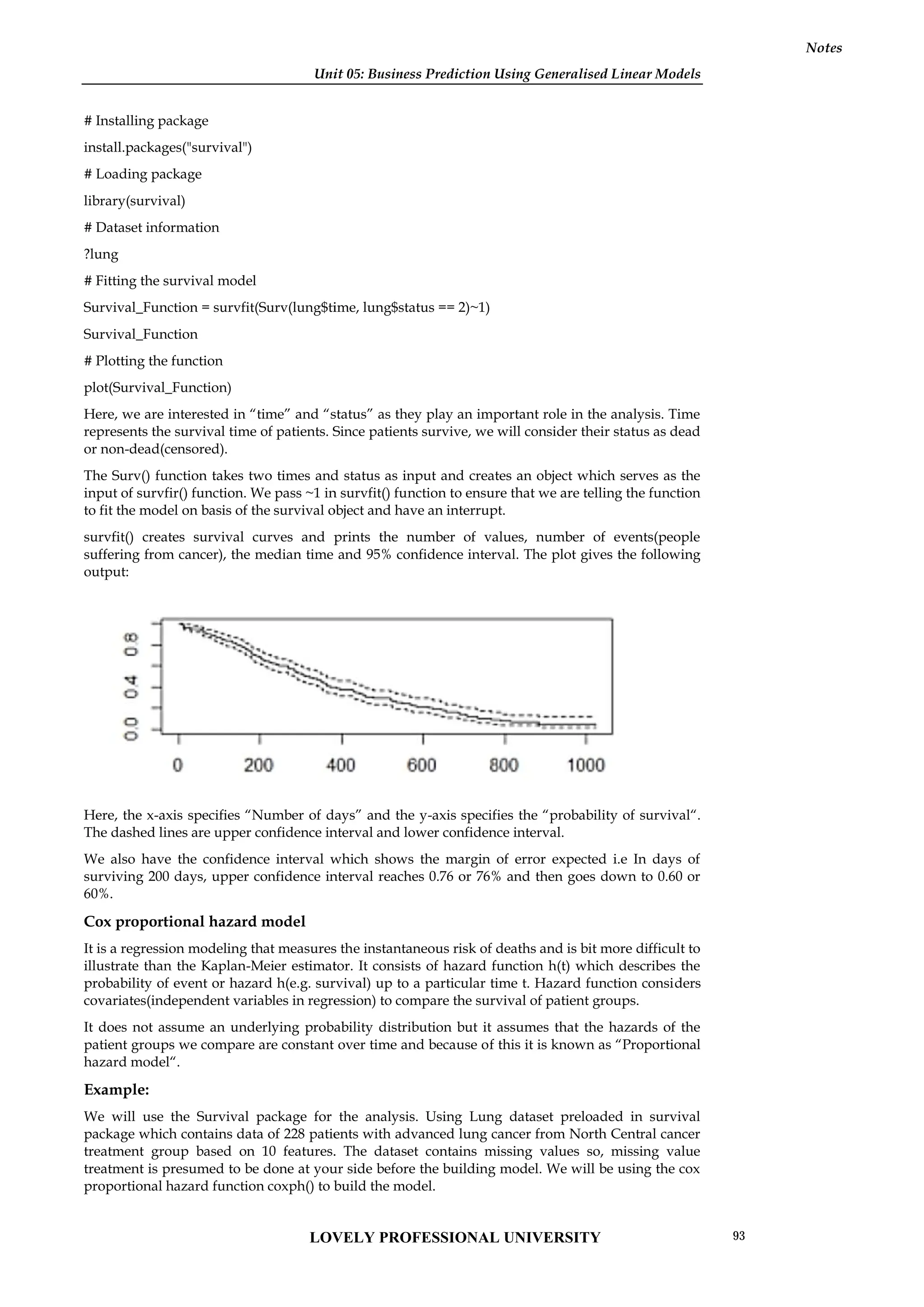 Unit 05: Business Prediction Using Generalised Linear Models
Notes
# Installing package
install.packages("survival")
# Loading package
library(survival)
# Dataset information
?lung
# Fitting the survival model
Survival_Function = survfit(Surv(lung$time, lung$status == 2)~1)
Survival_Function
# Plotting the function
plot(Survival_Function)
Here, we are interested in “time” and “status” as they play an important role in the analysis. Time
represents the survival time of patients. Since patients survive, we will consider their status as dead
or non-dead(censored).
The Surv() function takes two times and status as input and creates an object which serves as the
input of survfir() function. We pass ~1 in survfit() function to ensure that we are telling the function
to fit the model on basis of the survival object and have an interrupt.
survfit() creates survival curves and prints the number of values, number of events(people
suffering from cancer), the median time and 95% confidence interval. The plot gives the following
output:
Here, the x-axis specifies “Number of days” and the y-axis specifies the “probability of survival“.
The dashed lines are upper confidence interval and lower confidence interval.
We also have the confidence interval which shows the margin of error expected i.e In days of
surviving 200 days, upper confidence interval reaches 0.76 or 76% and then goes down to 0.60 or
60%.
Cox proportional hazard model
It is a regression modeling that measures the instantaneous risk of deaths and is bit more difficult to
illustrate than the Kaplan-Meier estimator. It consists of hazard function h(t) which describes the
probability of event or hazard h(e.g. survival) up to a particular time t. Hazard function considers
covariates(independent variables in regression) to compare the survival of patient groups.
It does not assume an underlying probability distribution but it assumes that the hazards of the
patient groups we compare are constant over time and because of this it is known as “Proportional
hazard model“.
Example:
We will use the Survival package for the analysis. Using Lung dataset preloaded in survival
package which contains data of 228 patients with advanced lung cancer from North Central cancer
treatment group based on 10 features. The dataset contains missing values so, missing value
treatment is presumed to be done at your side before the building model. We will be using the cox
proportional hazard function coxph() to build the model.
Unit 05: Business Prediction Using Generalised Linear Models
Notes
# Installing package
install.packages("survival")
# Loading package
library(survival)
# Dataset information
?lung
# Fitting the survival model
Survival_Function = survfit(Surv(lung$time, lung$status == 2)~1)
Survival_Function
# Plotting the function
plot(Survival_Function)
Here, we are interested in “time” and “status” as they play an important role in the analysis. Time
represents the survival time of patients. Since patients survive, we will consider their status as dead
or non-dead(censored).
The Surv() function takes two times and status as input and creates an object which serves as the
input of survfir() function. We pass ~1 in survfit() function to ensure that we are telling the function
to fit the model on basis of the survival object and have an interrupt.
survfit() creates survival curves and prints the number of values, number of events(people
suffering from cancer), the median time and 95% confidence interval. The plot gives the following
output:
Here, the x-axis specifies “Number of days” and the y-axis specifies the “probability of survival“.
The dashed lines are upper confidence interval and lower confidence interval.
We also have the confidence interval which shows the margin of error expected i.e In days of
surviving 200 days, upper confidence interval reaches 0.76 or 76% and then goes down to 0.60 or
60%.
Cox proportional hazard model
It is a regression modeling that measures the instantaneous risk of deaths and is bit more difficult to
illustrate than the Kaplan-Meier estimator. It consists of hazard function h(t) which describes the
probability of event or hazard h(e.g. survival) up to a particular time t. Hazard function considers
covariates(independent variables in regression) to compare the survival of patient groups.
It does not assume an underlying probability distribution but it assumes that the hazards of the
patient groups we compare are constant over time and because of this it is known as “Proportional
hazard model“.
Example:
We will use the Survival package for the analysis. Using Lung dataset preloaded in survival
package which contains data of 228 patients with advanced lung cancer from North Central cancer
treatment group based on 10 features. The dataset contains missing values so, missing value
treatment is presumed to be done at your side before the building model. We will be using the cox
proportional hazard function coxph() to build the model.
Unit 05: Business Prediction Using Generalised Linear Models
Notes
# Installing package
install.packages("survival")
# Loading package
library(survival)
# Dataset information
?lung
# Fitting the survival model
Survival_Function = survfit(Surv(lung$time, lung$status == 2)~1)
Survival_Function
# Plotting the function
plot(Survival_Function)
Here, we are interested in “time” and “status” as they play an important role in the analysis. Time
represents the survival time of patients. Since patients survive, we will consider their status as dead
or non-dead(censored).
The Surv() function takes two times and status as input and creates an object which serves as the
input of survfir() function. We pass ~1 in survfit() function to ensure that we are telling the function
to fit the model on basis of the survival object and have an interrupt.
survfit() creates survival curves and prints the number of values, number of events(people
suffering from cancer), the median time and 95% confidence interval. The plot gives the following
output:
Here, the x-axis specifies “Number of days” and the y-axis specifies the “probability of survival“.
The dashed lines are upper confidence interval and lower confidence interval.
We also have the confidence interval which shows the margin of error expected i.e In days of
surviving 200 days, upper confidence interval reaches 0.76 or 76% and then goes down to 0.60 or
60%.
Cox proportional hazard model
It is a regression modeling that measures the instantaneous risk of deaths and is bit more difficult to
illustrate than the Kaplan-Meier estimator. It consists of hazard function h(t) which describes the
probability of event or hazard h(e.g. survival) up to a particular time t. Hazard function considers
covariates(independent variables in regression) to compare the survival of patient groups.
It does not assume an underlying probability distribution but it assumes that the hazards of the
patient groups we compare are constant over time and because of this it is known as “Proportional
hazard model“.
Example:
We will use the Survival package for the analysis. Using Lung dataset preloaded in survival
package which contains data of 228 patients with advanced lung cancer from North Central cancer
treatment group based on 10 features. The dataset contains missing values so, missing value
treatment is presumed to be done at your side before the building model. We will be using the cox
proportional hazard function coxph() to build the model.
LOVELY PROFESSIONAL UNIVERSITY 93
 