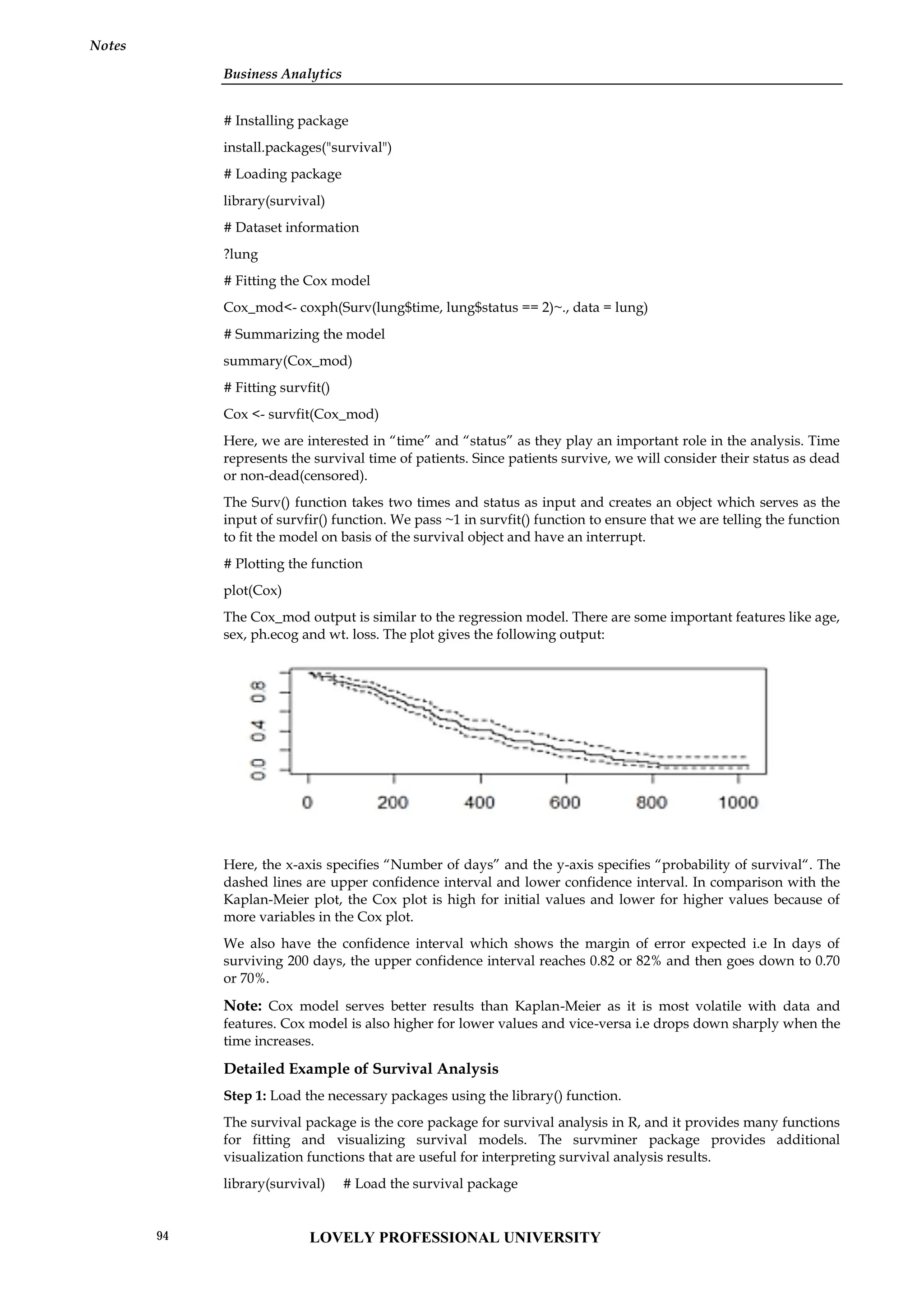 Business Analytics
Notes
# Installing package
install.packages("survival")
# Loading package
library(survival)
# Dataset information
?lung
# Fitting the Cox model
Cox_mod<- coxph(Surv(lung$time, lung$status == 2)~., data = lung)
# Summarizing the model
summary(Cox_mod)
# Fitting survfit()
Cox <- survfit(Cox_mod)
Here, we are interested in “time” and “status” as they play an important role in the analysis. Time
represents the survival time of patients. Since patients survive, we will consider their status as dead
or non-dead(censored).
The Surv() function takes two times and status as input and creates an object which serves as the
input of survfir() function. We pass ~1 in survfit() function to ensure that we are telling the function
to fit the model on basis of the survival object and have an interrupt.
# Plotting the function
plot(Cox)
The Cox_mod output is similar to the regression model. There are some important features like age,
sex, ph.ecog and wt. loss. The plot gives the following output:
Here, the x-axis specifies “Number of days” and the y-axis specifies “probability of survival“. The
dashed lines are upper confidence interval and lower confidence interval. In comparison with the
Kaplan-Meier plot, the Cox plot is high for initial values and lower for higher values because of
more variables in the Cox plot.
We also have the confidence interval which shows the margin of error expected i.e In days of
surviving 200 days, the upper confidence interval reaches 0.82 or 82% and then goes down to 0.70
or 70%.
Note: Cox model serves better results than Kaplan-Meier as it is most volatile with data and
features. Cox model is also higher for lower values and vice-versa i.e drops down sharply when the
time increases.
Detailed Example of Survival Analysis
Step 1: Load the necessary packages using the library() function.
The survival package is the core package for survival analysis in R, and it provides many functions
for fitting and visualizing survival models. The survminer package provides additional
visualization functions that are useful for interpreting survival analysis results.
library(survival) # Load the survival package
Business Analytics
Notes
# Installing package
install.packages("survival")
# Loading package
library(survival)
# Dataset information
?lung
# Fitting the Cox model
Cox_mod<- coxph(Surv(lung$time, lung$status == 2)~., data = lung)
# Summarizing the model
summary(Cox_mod)
# Fitting survfit()
Cox <- survfit(Cox_mod)
Here, we are interested in “time” and “status” as they play an important role in the analysis. Time
represents the survival time of patients. Since patients survive, we will consider their status as dead
or non-dead(censored).
The Surv() function takes two times and status as input and creates an object which serves as the
input of survfir() function. We pass ~1 in survfit() function to ensure that we are telling the function
to fit the model on basis of the survival object and have an interrupt.
# Plotting the function
plot(Cox)
The Cox_mod output is similar to the regression model. There are some important features like age,
sex, ph.ecog and wt. loss. The plot gives the following output:
Here, the x-axis specifies “Number of days” and the y-axis specifies “probability of survival“. The
dashed lines are upper confidence interval and lower confidence interval. In comparison with the
Kaplan-Meier plot, the Cox plot is high for initial values and lower for higher values because of
more variables in the Cox plot.
We also have the confidence interval which shows the margin of error expected i.e In days of
surviving 200 days, the upper confidence interval reaches 0.82 or 82% and then goes down to 0.70
or 70%.
Note: Cox model serves better results than Kaplan-Meier as it is most volatile with data and
features. Cox model is also higher for lower values and vice-versa i.e drops down sharply when the
time increases.
Detailed Example of Survival Analysis
Step 1: Load the necessary packages using the library() function.
The survival package is the core package for survival analysis in R, and it provides many functions
for fitting and visualizing survival models. The survminer package provides additional
visualization functions that are useful for interpreting survival analysis results.
library(survival) # Load the survival package
Business Analytics
Notes
# Installing package
install.packages("survival")
# Loading package
library(survival)
# Dataset information
?lung
# Fitting the Cox model
Cox_mod<- coxph(Surv(lung$time, lung$status == 2)~., data = lung)
# Summarizing the model
summary(Cox_mod)
# Fitting survfit()
Cox <- survfit(Cox_mod)
Here, we are interested in “time” and “status” as they play an important role in the analysis. Time
represents the survival time of patients. Since patients survive, we will consider their status as dead
or non-dead(censored).
The Surv() function takes two times and status as input and creates an object which serves as the
input of survfir() function. We pass ~1 in survfit() function to ensure that we are telling the function
to fit the model on basis of the survival object and have an interrupt.
# Plotting the function
plot(Cox)
The Cox_mod output is similar to the regression model. There are some important features like age,
sex, ph.ecog and wt. loss. The plot gives the following output:
Here, the x-axis specifies “Number of days” and the y-axis specifies “probability of survival“. The
dashed lines are upper confidence interval and lower confidence interval. In comparison with the
Kaplan-Meier plot, the Cox plot is high for initial values and lower for higher values because of
more variables in the Cox plot.
We also have the confidence interval which shows the margin of error expected i.e In days of
surviving 200 days, the upper confidence interval reaches 0.82 or 82% and then goes down to 0.70
or 70%.
Note: Cox model serves better results than Kaplan-Meier as it is most volatile with data and
features. Cox model is also higher for lower values and vice-versa i.e drops down sharply when the
time increases.
Detailed Example of Survival Analysis
Step 1: Load the necessary packages using the library() function.
The survival package is the core package for survival analysis in R, and it provides many functions
for fitting and visualizing survival models. The survminer package provides additional
visualization functions that are useful for interpreting survival analysis results.
library(survival) # Load the survival package
LOVELY PROFESSIONAL UNIVERSITY
94
 