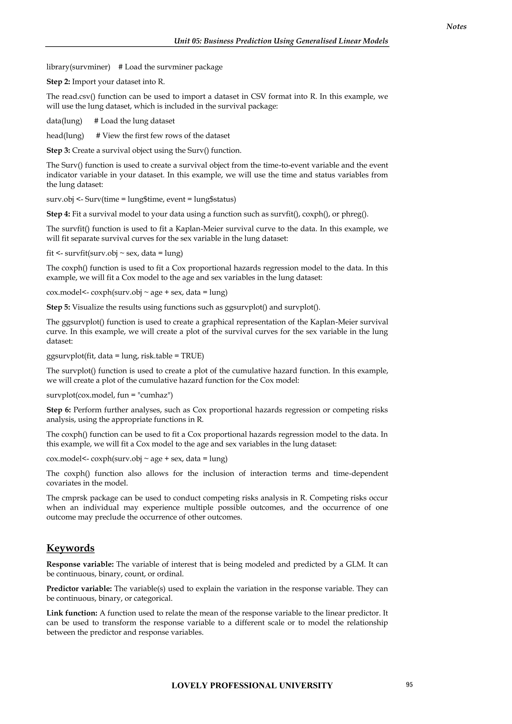 Unit 05: Business Prediction Using Generalised Linear Models
Notes
library(survminer) # Load the survminer package
Step 2: Import your dataset into R.
The read.csv() function can be used to import a dataset in CSV format into R. In this example, we
will use the lung dataset, which is included in the survival package:
data(lung) # Load the lung dataset
head(lung) # View the first few rows of the dataset
Step 3: Create a survival object using the Surv() function.
The Surv() function is used to create a survival object from the time-to-event variable and the event
indicator variable in your dataset. In this example, we will use the time and status variables from
the lung dataset:
surv.obj <- Surv(time = lung$time, event = lung$status)
Step 4: Fit a survival model to your data using a function such as survfit(), coxph(), or phreg().
The survfit() function is used to fit a Kaplan-Meier survival curve to the data. In this example, we
will fit separate survival curves for the sex variable in the lung dataset:
fit <- survfit(surv.obj ~ sex, data = lung)
The coxph() function is used to fit a Cox proportional hazards regression model to the data. In this
example, we will fit a Cox model to the age and sex variables in the lung dataset:
cox.model<- coxph(surv.obj ~ age + sex, data = lung)
Step 5: Visualize the results using functions such as ggsurvplot() and survplot().
The ggsurvplot() function is used to create a graphical representation of the Kaplan-Meier survival
curve. In this example, we will create a plot of the survival curves for the sex variable in the lung
dataset:
ggsurvplot(fit, data = lung, risk.table = TRUE)
The survplot() function is used to create a plot of the cumulative hazard function. In this example,
we will create a plot of the cumulative hazard function for the Cox model:
survplot(cox.model, fun = "cumhaz")
Step 6: Perform further analyses, such as Cox proportional hazards regression or competing risks
analysis, using the appropriate functions in R.
The coxph() function can be used to fit a Cox proportional hazards regression model to the data. In
this example, we will fit a Cox model to the age and sex variables in the lung dataset:
cox.model<- coxph(surv.obj ~ age + sex, data = lung)
The coxph() function also allows for the inclusion of interaction terms and time-dependent
covariates in the model.
The cmprsk package can be used to conduct competing risks analysis in R. Competing risks occur
when an individual may experience multiple possible outcomes, and the occurrence of one
outcome may preclude the occurrence of other outcomes.
Keywords
Response variable: The variable of interest that is being modeled and predicted by a GLM. It can
be continuous, binary, count, or ordinal.
Predictor variable: The variable(s) used to explain the variation in the response variable. They can
be continuous, binary, or categorical.
Link function: A function used to relate the mean of the response variable to the linear predictor. It
can be used to transform the response variable to a different scale or to model the relationship
between the predictor and response variables.
LOVELY PROFESSIONAL UNIVERSITY 95
 